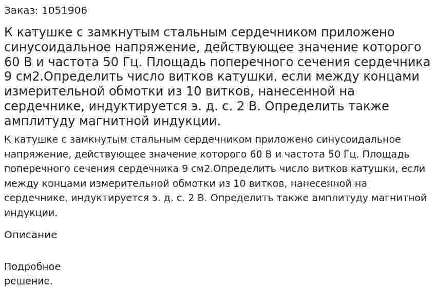 К катушке с замкнутым стальным сердечником приложено синусоидальное напряжение, действующее значение которого 60 В и частота 50 Гц. Площадь поперечного сечения сердечника 9 см2.Определить число витков катушки, если между концами измерительной обмотки из 10 витков, нанесенной на сердечнике, индуктируется э. д. с. 2 В. Определить также амплитуду магнитной индукции. 