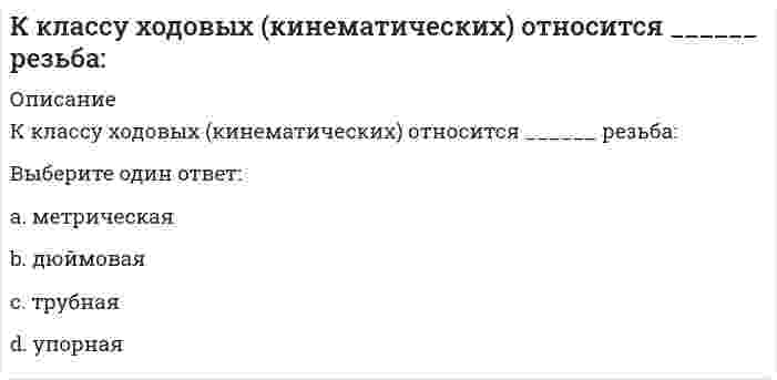      
          Описание
          К классу ходовых (кинематических) относится ______резьба:Выберите один ответ:a. метрическаяb. трубнаяc. упорнаяd. дюймовая  
            
            
            К классу ходовых (кинематических) относится ______резьба:Классификационную программу категории «Б» по спортивной гимнастике составляет многоборье: … программе 6 видов (акробатика, конь, кольца, опорный прыжок, брусья и перекладина)К легкому отрицательно заряженному шарику, подвешенному на шелковой нити, подносят северный полюс магнита. Что будет происходить с шариком? Учесть, что магнитное поле действует только на движущиеся заряды.Клиническая психология детей и подростков.Тест Синергия 2021г на 100балловклиническая психология итоговый тестКлиническая психология (ответы на тестирование по темам 3-12)Клиническая структура психопатологических синдромов (Тест с ответами, 100 баллов)Кислотными являются гидроксиды…Кислую соль можно получить при реакции ...К какой внутренней геосфере Земли приурочен «сейсмический волновод»?К какому понятию относится данное определение: «… - это группы людей, оторванные от одной культуры, общества, класса, слоя или социальной среды и «не вросшие корнями в другую»:К какому понятию относится данное определение: «… - это начинающийся в младенчестве и заканчивающийся в глубокой старости процесс освоения социальных и политических ролей и усвоения культурных норм»?К какому способу защиты человека на производстве относится развитие автоматизированных систем управления и контроля?К какому способу защиты человека на производстве относится совершенствование техники и технологии?