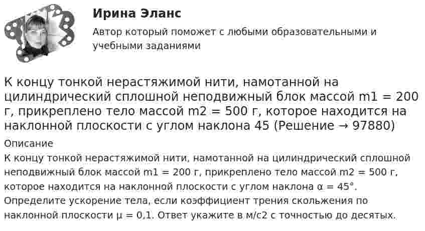      
            Описание
            К концу тонкой нерастяжимой нити, намотанной на цилиндрический сплошной неподвижный блок массой m1 = 200 г, прикреплено тело массой m2 = 500 г, которое находится на наклонной плоскости с углом наклона α = 45°. Определите ускорение тела, если коэффициент трения скольжения по наклонной плоскости μ = 0,1. Ответ укажите в м/с2 с точностью до десятых.   
            
            
            К концам тонкого однородного стержня длиной l и массой 3m прикреплены два маленьких шарика массами m и 2m. Определить момент инерции Jz такой системы относительно оси, перпендикулярной стержнюК концу тонкой нерастяжимой нити, намотанной на цилиндрический сплошной неподвижный блок массой m1 = 200 г, прикреплено тело массой m2 = 500 г, которое находится на наклонной плоскости с углом наклона  45К корпоративному инвестору относится …К корпоративным инвесторам относятсяК косвенным методам разрешения конфликта относят … (укажите 2 варианта ответа)К косвенным методам управления конфликтом относят … (укажите 2 варианта ответа)К косвенным налогам относят ...К коммуникационной политике относят …К коммуникационным каналам относят …К комплексу технических работ и исследований с целью получения исходных расчетных значений для проектирования фундаментов относится … тип инженерных изысканийК концам лёгкой и нерастяжимой нити, перекинутой через блок, подвешены грузы m1 = 0,2 кг, m2 = 0,3 кг. Во сколько раз отличаются силы, действующие на нить по обе стороны от блока, если масса блока M = 0,4 кг, а его ось К концам лёгкой и нерастяжимой нити, перекинутой через блок, подвешены грузы m1 = 0,2 кг и m2 = 0,3 кг. Во сколько раз отличаются силы, действующие на нить по обе стороны от блока, если масса блока m = 0,4 кг, а его ось движется вертикальноК концам легкой и нерастяжимой нити, перекинутой через блок, подвешены грузы массами m1 = 0,2 кг и m2 = 0,3 кг. Во сколько раз отличаются силы, действующие на нить по обе стороны от блока, если масса блока m = 0,4 кг, а его ось движется К концам нити, перекинутой через блок, укреплённый на динамометре, подвешены два груза массой 0,1 и 0,2 кг. Определить ускорение грузов, натяжение нити и показание динамометра.