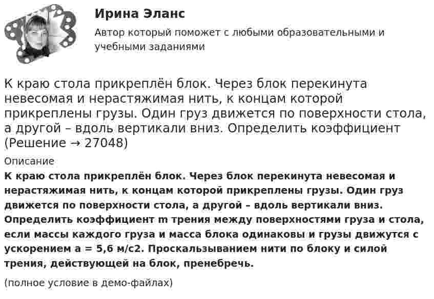     
          Описание
          К краю стола прикреплён блок. Через блок перекинута невесомая и нерастяжимая нить, к концам которой прикреплены грузы. Один груз движется по поверхности стола, а другой – вдоль вертикали вниз. Определить коэффициент m трения между поверхностями груза и стола, если массы каждого груза и масса блока одинаковы и грузы движутся с ускорением a = 5,6 м/с2. Проскальзыванием нити по блоку и силой трения, действующей на блок, пренебречь.(полное условие в демо-файлах)  
            
            
            К краю стола прикреплён блок. Через блок перекинута невесомая и нерастяжимая нить, к концам которой прикреплены грузы. Один груз движется по поверхности стола, а другой – вдоль вертикали вниз. Определить коэффициентК краю стола прикреплён блок. Через блок перекинута невесомая и нерастяжимая нить, к концам которой прикреплены грузы. Один груз движется по поверхности стола, а другой – вдоль вертикали вниз. Определить коэффициент К краю стола прикреплён блок. Через блок перекинута невесомая и нерастяжимая нить, к концам которой прикреплены грузы. Один груз движется по поверхности стола, а другой – вдоль вертикали вниз. Определить коэффициент К краю стола прикреплен блок. Через блок перекинута невесомая и нерастяжимая нить, к концам которой прикреплены грузы. Один груз движется по поверхности стола, а другой — вдоль вертикали вниз. Определить коэффициент f трения между поверхностями К краю стола прикреплен блок. Через блок перекинута невесомая и нерастяжимая нить, к концам которой прикреплены грузы. Один груз движется по поверхности стола, а другой по вертикали вниз. Определить К краю стола прикреплен блок. Через блок перекинута невесомая и нерастяжимая нить, к концам которой прикреплены грузы. Один груз движется по поверхности стола, а другой по вертикали вниз. Определить К кредитным деньгам относитсяК концу тонкой нерастяжимой нити, намотанной на цилиндрический сплошной неподвижный блок массой m1 = 200 г, прикреплено тело массой m2 = 500 г, которое находится на наклонной плоскости с углом наклона  45К корпоративному инвестору относится …К корпоративным инвесторам относятсяК косвенным методам разрешения конфликта относят … (укажите 2 варианта ответа)К косвенным методам управления конфликтом относят … (укажите 2 варианта ответа)К косвенным налогам относят ...К косвенным налогам относят … (укажите 3 варианта ответа)