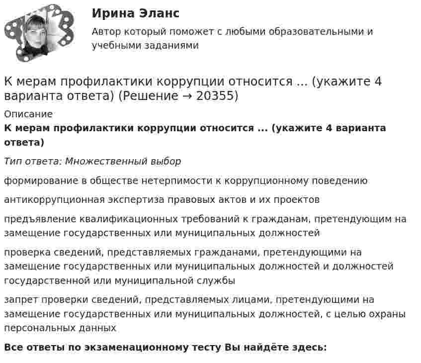      
          Описание
          К мерам профилактики коррупции относится ... (укажите 4 варианта ответа)Тип ответа: Множественный выборформирование в обществе нетерпимости к коррупционному поведениюантикоррупционная экспертиза правовых актов и их проектовпредъявление квалификационных требований к гражданам, претендующим на замещение государственных или муниципальных должностейпроверка сведений, представляемых гражданами, претендующими на замещение государственных или муниципальных должностей и должностей государственной или муниципальной службызапрет проверки сведений, представляемых лицами, претендующими на замещение государственных или муниципальных должностей, с целью охраны персональных данныхВсе ответы по экзаменационному тесту Вы найдёте здесь:   
            
            
            К мерам изменчивости относят ... (укажите 2 варианта ответа)К мерам профилактики коррупции относится ... (укажите 4 варианта ответа)К мерам центральной тенденции относят... (укажите 2 варианта ответа) К методам группового творчества относят…К методам контроля рисков относят …К методам нематериального поощрения, применяемых на госслужбе, ФЗ «О государственной гражданской службе Российской Федерации» относят:... (укажите 3 варианта ответа)К методам, построенным на количественном анализе полученной информации, относят ❓ответ на вопрос (Информационная психология Синергия)К макробарьерам успешной коммуникации относятК маркетинговым решениям, которые принимаются при стратегии распределения товара, относят … (укажите 4 варианта ответа)К машинным относятся процессы, при которых ...К международным соглашениям, определяющим правовую основу современного международного космического права, относятся... (выберите два варианта ответа)К межличностному конфликту не относитсяК мерам административного пресечения относят... (укажите 2 варианта ответа)К мерам дисциплинарной ответственности адвоката можно отнести ...