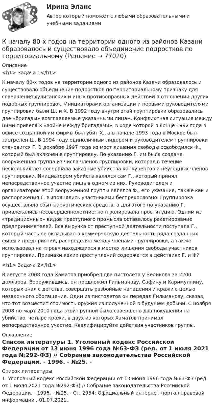      
            Описание
            <h1>	Задача 1</h1> 	К началу 80-х годов на территории одного из районов Казани образовалось и существовало объединение подростков по территориальному признаку для совершения хулиганских и иных противоправных действий в отношении других подобных группировок. Инициаторами организации и первыми руководителями группировки были Ш. и X. В 1992 году внутри этой группировки образовались две «бригады» возглавляемые указанными лицам. Конфликтная ситуация между ними привела к «войне между бригадами», в ходе которой в конце 1992 года в офисе созданной им фирмы был убит X., а в начале 1993 года в Москве был застрелен Ш. В 1994 году единоличным лидером и руководителем группировки становится Г. В декабре 1997 года из мест лишения свободы освободился Ф., который был включен в группировку. По указанию Г. им была создана вооруженная группа из числа членов группировки, которая в течение нескольких лет совершала заказные убийства конкурентов и неугодных членов группировки. Инициатором убийств являлся сам Г., который принял непосредственное участие лишь в одном из них. Руководителем и организатором этой вооруженной группы являлся Ф., его указания, также как и распоряжения Г. выполнялись участниками беспрекословно. Группировка осуществляла сбыт наркотических средств, а для этого по указанию Г. привлекались несовершеннолетние; контролировала проституцию. Одним из «традиционных» видов преступного промысла оставалось рэкетирование предпринимателей. Вся выручка от преступной деятельности поступала Г., который часть ее вкладывал в коммерческую деятельность ряда созданных фирм и предприятий, распределял между членами группировки, а также использовал на «грев» находящихся в местах лишения свободы участников группировки. Признаки каких преступлений содержатся в действиях Г. и Ф? <h1>	Задача 2</h1> 	В августе 2008 года Хаматов приобрел два пистолета у Беликова за 2200 долларов. Вооружившись, он предложил Гильманову, Сафину и Каримуллину, которых знал с детства, совершать разбойные нападения и кражи с целью незаконного обогащения. Один из пистолетов он передал Гильманову, сказав, что тот возместит стоимость оружия из полученной в будущем добычи. С ноября 2008 по март 2010 года этой группой было совершено два покушения на убийство, четыре кражи, в двух из которых Хаматов принимал непосредственное участие. Квалифицируйте действия участников группы.  
            Оглавление
              
            Список литературы
            	1.   Уголовный кодекс Российской Федерации от 13 июня 1996 года №63-ФЗ (ред. от 1 июля 2021 года №292-ФЗ) // Собрание законодательства Российской Федерации. - 1996. - №25. - Ст. 2954; Официальный интернет-портал правовой информации , 01.07.2021. 
            
            
            К натуральным доходам относится …К началу 80-х годов на территории одного из районов Казани образовалось и существовало объединение подростков по территориальному К невербальным средствам общения относятК не возобновляемым источникам энергии относятся: Выберите один ответ: a. энергия воды b. энергия ветра c. энергия ветра, солнечная энергия, энергия воды d. уголь, нефть, газ e. солнечная энергияК не возобновляемым источникам энергии относятся: Выберите один ответ: a.энергия воды b.энергия ветра, солнечная энергия, энергия воды c.энергия ветра d.уголь, нефть, газ e.солнечная энергияК недостаткам вирусной рекламы можно отнести тот факт, что целевая аудитория ограничена рамками сети … К недостаткам депозитов относится …К микробарьерам успешной коммуникации не относитсяК моменту выхода на пенсию (в 65 лет) пятидесятилетний гражданин И.И. Иванов желает накопить 40000 долларов. Для этого он намерен делать К моносахаридам относятся …К морфологическим нормам русского литературного языка относятся правила ... (укажите 3 варианта ответа)  определения рода аббревиатур образования падежных форм существительных образования степеней сравнения имен прилагательных употребления фразеологиК мотивам совершения покупки относят … (укажите 5 вариантов ответа)К мягким навыкам можно отнести ...К наиболее серьезным и разрушительным последствиям в экономике и обществе приводит …