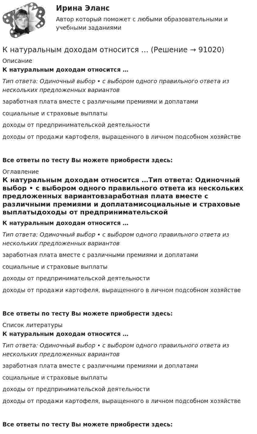      
            Описание
            К натуральным доходам относится …Тип ответа: Одиночный выбор • с выбором одного правильного ответа из нескольких предложенных вариантовзаработная плата вместе с различными премиями и доплатамисоциальные и страховые выплатыдоходы от предпринимательской деятельностидоходы от продажи картофеля, выращенного в личном подсобном хозяйствеВсе ответы по тесту Вы можете приобрести здесь:  
            Оглавление
            К натуральным доходам относится …Тип ответа: Одиночный выбор • с выбором одного правильного ответа из нескольких предложенных вариантовзаработная плата вместе с различными премиями и доплатамисоциальные и страховые выплатыдоходы от предпринимательской деятельностидоходы от продажи картофеля, выращенного в личном подсобном хозяйствеВсе ответы по тесту Вы можете приобрести здесь:  
            Список литературы
            К натуральным доходам относится …Тип ответа: Одиночный выбор • с выбором одного правильного ответа из нескольких предложенных вариантовзаработная плата вместе с различными премиями и доплатамисоциальные и страховые выплатыдоходы от предпринимательской деятельностидоходы от продажи картофеля, выращенного в личном подсобном хозяйствеВсе ответы по тесту Вы можете приобрести здесь:  
            
            
            К нарушениям лексических норм русского литературного языка следует отнести ... Тип ответа: Множественный выбор смешение паронимов неправильное построение деепричастных оборотов использование плеоназмов неправильную постановку ударения в словахК натуральным доходам относится …К началу 80-х годов на территории одного из районов Казани образовалось и существовало объединение подростков по территориальному К невербальным средствам общения относятК не возобновляемым источникам энергии относятся: Выберите один ответ: a. энергия воды b. энергия ветра c. энергия ветра, солнечная энергия, энергия воды d. уголь, нефть, газ e. солнечная энергияК не возобновляемым источникам энергии относятся: Выберите один ответ: a.энергия воды b.энергия ветра, солнечная энергия, энергия воды c.энергия ветра d.уголь, нефть, газ e.солнечная энергияК недостаткам вирусной рекламы можно отнести тот факт, что целевая аудитория ограничена рамками сети … К механизмам внутреннего контроля за соблюдением требований по недопущению конфликта интересов относится этические:... гражданского служащегоК микробарьерам успешной коммуникации не относитсяК моменту выхода на пенсию (в 65 лет) пятидесятилетний гражданин И.И. Иванов желает накопить 40000 долларов. Для этого он намерен делать К моносахаридам относятся …К морфологическим нормам русского литературного языка относятся правила ... (укажите 3 варианта ответа)  определения рода аббревиатур образования падежных форм существительных образования степеней сравнения имен прилагательных употребления фразеологиК мотивам совершения покупки относят … (укажите 5 вариантов ответа)К мягким навыкам можно отнести ...