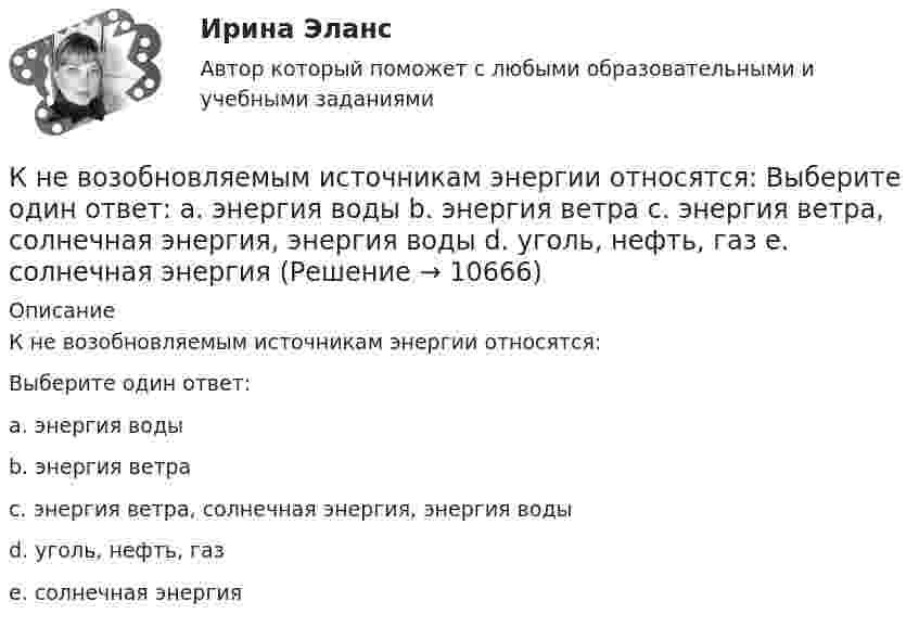      
          Описание
          К не возобновляемым источникам энергии относятся:Выберите один ответ:a. энергия водыb. энергия ветраc. энергия ветра, солнечная энергия, энергия водыd. уголь, нефть, газe. солнечная энергия  
            
            
            К невербальным средствам общения относятК не возобновляемым источникам энергии относятся: Выберите один ответ: a. энергия воды b. энергия ветра c. энергия ветра, солнечная энергия, энергия воды d. уголь, нефть, газ e. солнечная энергияК не возобновляемым источникам энергии относятся: Выберите один ответ: a.энергия воды b.энергия ветра, солнечная энергия, энергия воды c.энергия ветра d.уголь, нефть, газ e.солнечная энергияК недостаткам вирусной рекламы можно отнести тот факт, что целевая аудитория ограничена рамками сети … К недостаткам депозитов относится …К недостаткам доктрины развития человеческого капитала можно отнести ... (укажите 4 варианта ответа)К недостаткам доктрины рационального сочетания мотивированности и ответственности персонала можно отнести … (укажите 3 варианта ответа)К моносахаридам относятся …К морфологическим нормам русского литературного языка относятся правила ... (укажите 3 варианта ответа)  определения рода аббревиатур образования падежных форм существительных образования степеней сравнения имен прилагательных употребления фразеологиК мотивам совершения покупки относят … (укажите 5 вариантов ответа)К мягким навыкам можно отнести ...К наиболее серьезным и разрушительным последствиям в экономике и обществе приводит …К нарушениям лексических норм русского литературного языка следует отнести ... Тип ответа: Множественный выбор смешение паронимов неправильное построение деепричастных оборотов использование плеоназмов неправильную постановку ударения в словахК натуральным доходам относится …