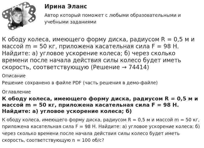     
            Описание
            Решение сохранено в файле PDF (часть решения в демо-файле) 
            Оглавление
            К ободу колеса, имеющего форму диска, радиусом R = 0,5 м и массой m = 50 кг, приложена касательная сила F = 98 Н. Найдите: а) угловое ускорение колеса; б) через сколько времени после начала действия силы колесо будет иметь скорость, соответствующую n = 100 об/с?  
            
            
            К ободу колеса в виде обруча диаметром 0,4 м приложена касательная сила 98,1 Н. При вращении на колесо действует момент сил трения 4,9 Н•м. Найти массу колеса, если известно, что оно вращается с угловым ускорением 90 рад/с2.К ободу колеса, имеющего форму диска, радиусом R = 0,5 м и массой m = 50 кг, приложена касательная сила F = 98 Н. Найдите: а) угловое ускорение колеса; б) через сколько времени после начала действия силы колесо будет иметь скорость, соответствующуюК ободу колеса (однородного диска) диаметром 1,1 м и массой 30 кг приложена касательная сила 85 Н. Найти угловое ускорение колеса. Через какое время после начала движения частота вращения достигнет 95 об/с?К ободу колеса радиусом R = 0,5 м и массой m = 50 кг приложена касательная сила F = 98,1 Н. Найти угловое ускорение  колеса.К ободу однородного диска радиусом 0,25 м приложена касательная сила 100 Н. При вращении на диск действует момент силы трения 100 Н•м. Найти массу диска, если известно, что диск вращается с ускорением 100 рад/с2. 	К ободу однородного сплошного диска радиусом 0,5 м приложена постоянная касательная сила 100 Н. При вращении диска на него действует момент сил трения 2 Н•м. Определите массу диска, если его угловое ускорение постоянно и равно 16 рад/с2.К ободу однородного сплошного диска радиусом R = 0,2 м приложена постоянная касательная сила F = 98,1 Н. При вращении на диск действует момент сил трения 5 Н•м. Найти массу диска, если известно, что диск вращается с постоянным ускорением К неявным издержкам следует отнести … (укажите 2 варианта ответа)Книга продаж ведется продавцом в целях …К нити подвешен груз 0,5 кг. Найти силу натяжения нити, если груз опускается с ускорением 5 м/с2.К нити подвешен груз весом 9,8 Н. Найти натяжение нити, если нить с грузом: 1) поднимать с ускорением 5 м/с2; 2) опускать с тем же ускорением.Коаксиальный кабель представляет собой длинную металлическую тонкостенную трубку радиуса R = 10 мм, вдоль оси которой расположен тонкий провод. Силы токов в трубке и проводе равны, направления противоположны.К области изучения микроэкономики можно отнести ситуацию, когда … (укажите 2 варианта ответа)К ободу диска массой 5 кг приложена постоянная касательная сила 2 Н. Какую кинетическую энергию будет иметь диск через 5 секунд после начала действия силы?
