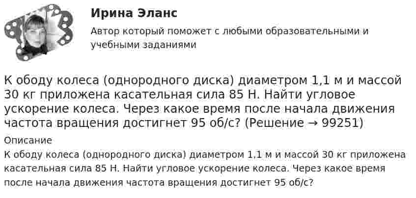      
            Описание
            К ободу колеса (однородного диска) диаметром 1,1 м и массой 30 кг приложена касательная сила 85 Н. Найти угловое ускорение колеса. Через какое время после начала движения частота вращения достигнет 95 об/с?   
            
            
            К ободу колеса, имеющего форму диска, радиусом R = 0,5 м и массой m = 50 кг, приложена касательная сила F = 98 Н. Найдите: а) угловое ускорение колеса; б) через сколько времени после начала действия силы колесо будет иметь скорость, соответствующуюК ободу колеса (однородного диска) диаметром 1,1 м и массой 30 кг приложена касательная сила 85 Н. Найти угловое ускорение колеса. Через какое время после начала движения частота вращения достигнет 95 об/с?К ободу колеса радиусом R = 0,5 м и массой m = 50 кг приложена касательная сила F = 98,1 Н. Найти угловое ускорение  колеса.К ободу однородного диска радиусом 0,25 м приложена касательная сила 100 Н. При вращении на диск действует момент силы трения 100 Н•м. Найти массу диска, если известно, что диск вращается с ускорением 100 рад/с2. 	К ободу однородного сплошного диска радиусом 0,5 м приложена постоянная касательная сила 100 Н. При вращении диска на него действует момент сил трения 2 Н•м. Определите массу диска, если его угловое ускорение постоянно и равно 16 рад/с2.К ободу однородного сплошного диска радиусом R = 0,2 м приложена постоянная касательная сила F = 98,1 Н. При вращении на диск действует момент сил трения 5 Н•м. Найти массу диска, если известно, что диск вращается с постоянным ускорением К ободу однородного сплошного диска радиусом R = 0,5 м приложена постоянная касательная сила F = 100 Н. При вращении диска на него действует момент сил трения M = 2 Н•м. Определить массу m диска, если известно, что его угловое ускорениеКнига продаж ведется продавцом в целях …К нити подвешен груз 0,5 кг. Найти силу натяжения нити, если груз опускается с ускорением 5 м/с2.К нити подвешен груз весом 9,8 Н. Найти натяжение нити, если нить с грузом: 1) поднимать с ускорением 5 м/с2; 2) опускать с тем же ускорением.Коаксиальный кабель представляет собой длинную металлическую тонкостенную трубку радиуса R = 10 мм, вдоль оси которой расположен тонкий провод. Силы токов в трубке и проводе равны, направления противоположны.К области изучения микроэкономики можно отнести ситуацию, когда … (укажите 2 варианта ответа)К ободу диска массой 5 кг приложена постоянная касательная сила 2 Н. Какую кинетическую энергию будет иметь диск через 5 секунд после начала действия силы?К ободу диска массой 5 кг приложена постоянная касательная сила 2 Н. Какую кинетическую энергию будет иметь диск через 5 секунд после начала действия силы?