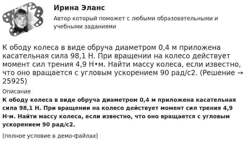     
          Описание
          К ободу колеса в виде обруча диаметром 0,4 м приложена касательная сила 98,1 Н. При вращении на колесо действует момент сил трения 4,9 Н·м. Найти массу колеса, если известно, что оно вращается с угловым ускорением 90 рад/с2.(полное условие в демо-файлах)  
            
            
            К ободу диска массой 5 кг приложена постоянная касательная сила 2 Н. Какую кинетическую энергию будет иметь диск через 5 секунд после начала действия силы?К ободу колеса в виде обруча диаметром 0,4 м приложена касательная сила 98,1 Н. При вращении на колесо действует момент сил трения 4,9 Н•м. Найти массу колеса, если известно, что оно вращается с угловым ускорением 90 рад/с2.К ободу колеса, имеющего форму диска, радиусом R = 0,5 м и массой m = 50 кг, приложена касательная сила F = 98 Н. Найдите: а) угловое ускорение колеса; б) через сколько времени после начала действия силы колесо будет иметь скорость, соответствующуюК ободу колеса (однородного диска) диаметром 1,1 м и массой 30 кг приложена касательная сила 85 Н. Найти угловое ускорение колеса. Через какое время после начала движения частота вращения достигнет 95 об/с?К ободу колеса радиусом R = 0,5 м и массой m = 50 кг приложена касательная сила F = 98,1 Н. Найти угловое ускорение  колеса.К ободу однородного диска радиусом 0,25 м приложена касательная сила 100 Н. При вращении на диск действует момент силы трения 100 Н•м. Найти массу диска, если известно, что диск вращается с ускорением 100 рад/с2. 	К ободу однородного сплошного диска радиусом 0,5 м приложена постоянная касательная сила 100 Н. При вращении диска на него действует момент сил трения 2 Н•м. Определите массу диска, если его угловое ускорение постоянно и равно 16 рад/с2.К ненормируемым оборотным средствам относят …К неявным издержкам следует отнести … (укажите 2 варианта ответа)Книга продаж ведется продавцом в целях …К нити подвешен груз 0,5 кг. Найти силу натяжения нити, если груз опускается с ускорением 5 м/с2.К нити подвешен груз весом 9,8 Н. Найти натяжение нити, если нить с грузом: 1) поднимать с ускорением 5 м/с2; 2) опускать с тем же ускорением.Коаксиальный кабель представляет собой длинную металлическую тонкостенную трубку радиуса R = 10 мм, вдоль оси которой расположен тонкий провод. Силы токов в трубке и проводе равны, направления противоположны.К области изучения микроэкономики можно отнести ситуацию, когда … (укажите 2 варианта ответа)