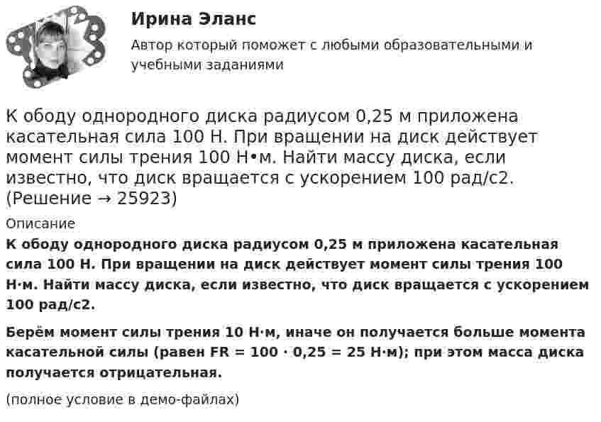     
          Описание
          К ободу однородного диска радиусом 0,25 м приложена касательная сила 100 Н. При вращении на диск действует момент силы трения 100 Н·м. Найти массу диска, если известно, что диск вращается с ускорением 100 рад/с2.           Берём момент силы трения 10 Н·м, иначе он получается больше момента касательной силы (равен FR = 100 · 0,25 = 25 Н·м); при этом масса диска получается отрицательная.(полное условие в демо-файлах)  
            
            
            К ободу колеса радиусом R = 0,5 м и массой m = 50 кг приложена касательная сила F = 98,1 Н. Найти угловое ускорение  колеса.К ободу однородного диска радиусом 0,25 м приложена касательная сила 100 Н. При вращении на диск действует момент силы трения 100 Н•м. Найти массу диска, если известно, что диск вращается с ускорением 100 рад/с2. 	К ободу однородного сплошного диска радиусом 0,5 м приложена постоянная касательная сила 100 Н. При вращении диска на него действует момент сил трения 2 Н•м. Определите массу диска, если его угловое ускорение постоянно и равно 16 рад/с2.К ободу однородного сплошного диска радиусом R = 0,2 м приложена постоянная касательная сила F = 98,1 Н. При вращении на диск действует момент сил трения 5 Н•м. Найти массу диска, если известно, что диск вращается с постоянным ускорением К ободу однородного сплошного диска радиусом R = 0,5 м приложена постоянная касательная сила F = 100 Н. При вращении диска на него действует момент сил трения M = 2 Н•м. Определить массу m диска, если известно, что его угловое ускорениеК ободу однородного сплошного диска радиусом R = 1 м приложена постоянная касательная сила F = 80 Н. При вращении диска на него действует момент сил трения М = 6 Н•м. Определить массу диска, если известно, что его угловое ускорениеК ободу покоившегося колеса массой 5 кг и радиусом 40 см, закреплённого на вертикальной оси, приложена касательная сила. Через 6 с колесо достигает угловой скорости 360 об/мин. Определить величину силыК нити подвешен груз весом 9,8 Н. Найти натяжение нити, если нить с грузом: 1) поднимать с ускорением 5 м/с2; 2) опускать с тем же ускорением.Коаксиальный кабель представляет собой длинную металлическую тонкостенную трубку радиуса R = 10 мм, вдоль оси которой расположен тонкий провод. Силы токов в трубке и проводе равны, направления противоположны.К области изучения микроэкономики можно отнести ситуацию, когда … (укажите 2 варианта ответа)К ободу диска массой 5 кг приложена постоянная касательная сила 2 Н. Какую кинетическую энергию будет иметь диск через 5 секунд после начала действия силы?К ободу диска массой 5 кг приложена постоянная касательная сила 2 Н. Какую кинетическую энергию будет иметь диск через 5 секунд после начала действия силы?К ободу колеса в виде обруча диаметром 0,4 м приложена касательная сила 98,1 Н. При вращении на колесо действует момент сил трения 4,9 Н•м. Найти массу колеса, если известно, что оно вращается с угловым ускорением 90 рад/с2.К ободу колеса, имеющего форму диска, радиусом R = 0,5 м и массой m = 50 кг, приложена касательная сила F = 98 Н. Найдите: а) угловое ускорение колеса; б) через сколько времени после начала действия силы колесо будет иметь скорость, соответствующую