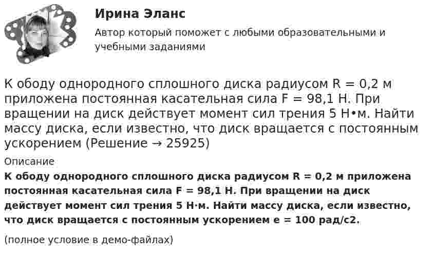    
          Описание
          К ободу однородного сплошного диска радиусом R = 0,2 м приложена постоянная касательная сила F = 98,1 Н. При вращении на диск действует момент сил трения 5 Н·м. Найти массу диска, если известно, что диск вращается с постоянным ускорением e = 100 рад/с2.(полное условие в демо-файлах)  
            
            
            К ободу однородного сплошного диска радиусом 0,5 м приложена постоянная касательная сила 100 Н. При вращении диска на него действует момент сил трения 2 Н•м. Определите массу диска, если его угловое ускорение постоянно и равно 16 рад/с2.К ободу однородного сплошного диска радиусом R = 0,2 м приложена постоянная касательная сила F = 98,1 Н. При вращении на диск действует момент сил трения 5 Н•м. Найти массу диска, если известно, что диск вращается с постоянным ускорением К ободу однородного сплошного диска радиусом R = 0,5 м приложена постоянная касательная сила F = 100 Н. При вращении диска на него действует момент сил трения M = 2 Н•м. Определить массу m диска, если известно, что его угловое ускорениеК ободу однородного сплошного диска радиусом R = 1 м приложена постоянная касательная сила F = 80 Н. При вращении диска на него действует момент сил трения М = 6 Н•м. Определить массу диска, если известно, что его угловое ускорениеК ободу покоившегося колеса массой 5 кг и радиусом 40 см, закреплённого на вертикальной оси, приложена касательная сила. Через 6 с колесо достигает угловой скорости 360 об/мин. Определить величину силыК ободу сплошного диска массой 5 кг приложена постоянная касательная сила 20 Н. Какую кинетическую энергию будет иметь диск через 5 с после начала действия силы?К ободу сплошного диска радиусом 0,5 м приложена постоянная касательная сила 100 Н. При вращении диска на него действует момент сил трения Мтр = 2 Н м. Определите массу диска, если угловое ускорение постоянно и равно 16 рад/с2.К области изучения микроэкономики можно отнести ситуацию, когда … (укажите 2 варианта ответа)К ободу диска массой 5 кг приложена постоянная касательная сила 2 Н. Какую кинетическую энергию будет иметь диск через 5 секунд после начала действия силы?К ободу диска массой 5 кг приложена постоянная касательная сила 2 Н. Какую кинетическую энергию будет иметь диск через 5 секунд после начала действия силы?К ободу колеса в виде обруча диаметром 0,4 м приложена касательная сила 98,1 Н. При вращении на колесо действует момент сил трения 4,9 Н•м. Найти массу колеса, если известно, что оно вращается с угловым ускорением 90 рад/с2.К ободу колеса, имеющего форму диска, радиусом R = 0,5 м и массой m = 50 кг, приложена касательная сила F = 98 Н. Найдите: а) угловое ускорение колеса; б) через сколько времени после начала действия силы колесо будет иметь скорость, соответствующуюК ободу колеса (однородного диска) диаметром 1,1 м и массой 30 кг приложена касательная сила 85 Н. Найти угловое ускорение колеса. Через какое время после начала движения частота вращения достигнет 95 об/с?К ободу колеса радиусом R = 0,5 м и массой m = 50 кг приложена касательная сила F = 98,1 Н. Найти угловое ускорение  колеса.