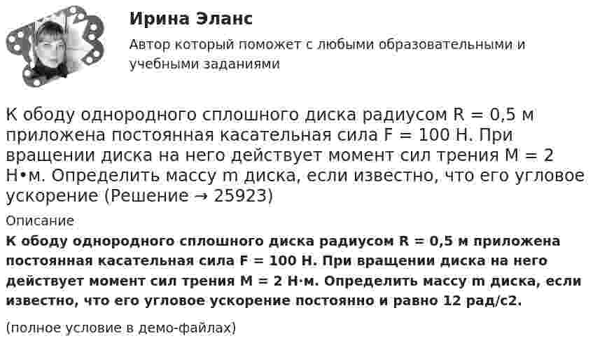    
          Описание
          К ободу однородного сплошного диска радиусом R = 0,5 м приложена постоянная касательная сила F = 100 Н. При вращении диска на него действует момент сил трения M = 2 Н·м. Определить массу m диска, если известно, что его угловое ускорение постоянно и равно 12 рад/с2.(полное условие в демо-файлах)  
            
            
            К ободу однородного сплошного диска радиусом R = 0,2 м приложена постоянная касательная сила F = 98,1 Н. При вращении на диск действует момент сил трения 5 Н•м. Найти массу диска, если известно, что диск вращается с постоянным ускорением К ободу однородного сплошного диска радиусом R = 0,5 м приложена постоянная касательная сила F = 100 Н. При вращении диска на него действует момент сил трения M = 2 Н•м. Определить массу m диска, если известно, что его угловое ускорениеК ободу однородного сплошного диска радиусом R = 1 м приложена постоянная касательная сила F = 80 Н. При вращении диска на него действует момент сил трения М = 6 Н•м. Определить массу диска, если известно, что его угловое ускорениеК ободу покоившегося колеса массой 5 кг и радиусом 40 см, закреплённого на вертикальной оси, приложена касательная сила. Через 6 с колесо достигает угловой скорости 360 об/мин. Определить величину силыК ободу сплошного диска массой 5 кг приложена постоянная касательная сила 20 Н. Какую кинетическую энергию будет иметь диск через 5 с после начала действия силы?К ободу сплошного диска радиусом 0,5 м приложена постоянная касательная сила 100 Н. При вращении диска на него действует момент сил трения Мтр = 2 Н м. Определите массу диска, если угловое ускорение постоянно и равно 16 рад/с2.К ободу сплошного однородного диска перпендикулярно радиусу приложена сила F = 100 Н. При вращении на диск действует постоянный момент сил трения равный Mтр = 5 Н м. Найти массу диска, радиус которого К ободу диска массой 5 кг приложена постоянная касательная сила 2 Н. Какую кинетическую энергию будет иметь диск через 5 секунд после начала действия силы?К ободу диска массой 5 кг приложена постоянная касательная сила 2 Н. Какую кинетическую энергию будет иметь диск через 5 секунд после начала действия силы?К ободу колеса в виде обруча диаметром 0,4 м приложена касательная сила 98,1 Н. При вращении на колесо действует момент сил трения 4,9 Н•м. Найти массу колеса, если известно, что оно вращается с угловым ускорением 90 рад/с2.К ободу колеса, имеющего форму диска, радиусом R = 0,5 м и массой m = 50 кг, приложена касательная сила F = 98 Н. Найдите: а) угловое ускорение колеса; б) через сколько времени после начала действия силы колесо будет иметь скорость, соответствующуюК ободу колеса (однородного диска) диаметром 1,1 м и массой 30 кг приложена касательная сила 85 Н. Найти угловое ускорение колеса. Через какое время после начала движения частота вращения достигнет 95 об/с?К ободу колеса радиусом R = 0,5 м и массой m = 50 кг приложена касательная сила F = 98,1 Н. Найти угловое ускорение  колеса.К ободу однородного диска радиусом 0,25 м приложена касательная сила 100 Н. При вращении на диск действует момент силы трения 100 Н•м. Найти массу диска, если известно, что диск вращается с ускорением 100 рад/с2. 	
