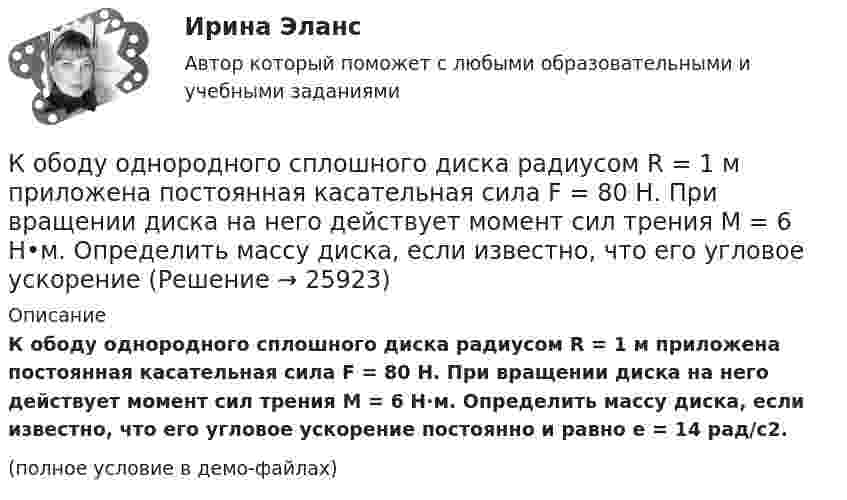     
          Описание
          К ободу однородного сплошного диска радиусом R = 1 м приложена постоянная касательная сила F = 80 Н. При вращении диска на него действует момент сил трения М = 6 Н·м. Определить массу диска, если известно, что его угловое ускорение постоянно и равно e = 14 рад/с2.(полное условие в демо-файлах)  
            
            
            К ободу однородного сплошного диска радиусом R = 0,5 м приложена постоянная касательная сила F = 100 Н. При вращении диска на него действует момент сил трения M = 2 Н•м. Определить массу m диска, если известно, что его угловое ускорениеК ободу однородного сплошного диска радиусом R = 1 м приложена постоянная касательная сила F = 80 Н. При вращении диска на него действует момент сил трения М = 6 Н•м. Определить массу диска, если известно, что его угловое ускорениеК ободу покоившегося колеса массой 5 кг и радиусом 40 см, закреплённого на вертикальной оси, приложена касательная сила. Через 6 с колесо достигает угловой скорости 360 об/мин. Определить величину силыК ободу сплошного диска массой 5 кг приложена постоянная касательная сила 20 Н. Какую кинетическую энергию будет иметь диск через 5 с после начала действия силы?К ободу сплошного диска радиусом 0,5 м приложена постоянная касательная сила 100 Н. При вращении диска на него действует момент сил трения Мтр = 2 Н м. Определите массу диска, если угловое ускорение постоянно и равно 16 рад/с2.К ободу сплошного однородного диска перпендикулярно радиусу приложена сила F = 100 Н. При вращении на диск действует постоянный момент сил трения равный Mтр = 5 Н м. Найти массу диска, радиус которого К ободу сплошного однородного диска радиусом R = 0,2 м приложена постоянная касательная сила F = 98 Н. При вращении на диск действует момент сил трения Mтр = 5 Н•м. Найти массу m диска, если известно, что диск вращается с постоянным К ободу диска массой 5 кг приложена постоянная касательная сила 2 Н. Какую кинетическую энергию будет иметь диск через 5 секунд после начала действия силы?К ободу колеса в виде обруча диаметром 0,4 м приложена касательная сила 98,1 Н. При вращении на колесо действует момент сил трения 4,9 Н•м. Найти массу колеса, если известно, что оно вращается с угловым ускорением 90 рад/с2.К ободу колеса, имеющего форму диска, радиусом R = 0,5 м и массой m = 50 кг, приложена касательная сила F = 98 Н. Найдите: а) угловое ускорение колеса; б) через сколько времени после начала действия силы колесо будет иметь скорость, соответствующуюК ободу колеса (однородного диска) диаметром 1,1 м и массой 30 кг приложена касательная сила 85 Н. Найти угловое ускорение колеса. Через какое время после начала движения частота вращения достигнет 95 об/с?К ободу колеса радиусом R = 0,5 м и массой m = 50 кг приложена касательная сила F = 98,1 Н. Найти угловое ускорение  колеса.К ободу однородного диска радиусом 0,25 м приложена касательная сила 100 Н. При вращении на диск действует момент силы трения 100 Н•м. Найти массу диска, если известно, что диск вращается с ускорением 100 рад/с2. 	К ободу однородного сплошного диска радиусом 0,5 м приложена постоянная касательная сила 100 Н. При вращении диска на него действует момент сил трения 2 Н•м. Определите массу диска, если его угловое ускорение постоянно и равно 16 рад/с2.