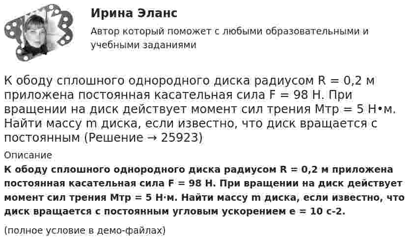     
          Описание
          К ободу сплошного однородного диска радиусом R = 0,2 м приложена постоянная касательная сила F = 98 Н. При вращении на диск действует момент сил трения Mтр = 5 Н·м. Найти массу m диска, если известно, что диск вращается с постоянным угловым ускорением e = 10 с-2.(полное условие в демо-файлах)  
            
            
            К ободу сплошного однородного диска перпендикулярно радиусу приложена сила F = 100 Н. При вращении на диск действует постоянный момент сил трения равный Mтр = 5 Н м. Найти массу диска, радиус которого К ободу сплошного однородного диска радиусом R = 0,2 м приложена постоянная касательная сила F = 98 Н. При вращении на диск действует момент сил трения Mтр = 5 Н•м. Найти массу m диска, если известно, что диск вращается с постоянным К обстоятельствам, дающим снование для заключения срочного трудового договора, относятся, исключите лишнее:К обстоятельствам, мешающим приобрести потребителям товар, относят … (укажите 3 варианта ответа)К общегосударственным расходам относятся расходы на …К общенаучным методам макроэкономики относят … (укажите 3 варианта ответа)К общесистемному программному обеспечению относятся такие элементы, как … (укажите 4 варианта ответа)К ободу однородного диска радиусом 0,25 м приложена касательная сила 100 Н. При вращении на диск действует момент силы трения 100 Н•м. Найти массу диска, если известно, что диск вращается с ускорением 100 рад/с2. 	К ободу однородного сплошного диска радиусом 0,5 м приложена постоянная касательная сила 100 Н. При вращении диска на него действует момент сил трения 2 Н•м. Определите массу диска, если его угловое ускорение постоянно и равно 16 рад/с2.К ободу однородного сплошного диска радиусом R = 0,2 м приложена постоянная касательная сила F = 98,1 Н. При вращении на диск действует момент сил трения 5 Н•м. Найти массу диска, если известно, что диск вращается с постоянным ускорением К ободу однородного сплошного диска радиусом R = 0,5 м приложена постоянная касательная сила F = 100 Н. При вращении диска на него действует момент сил трения M = 2 Н•м. Определить массу m диска, если известно, что его угловое ускорениеК ободу однородного сплошного диска радиусом R = 1 м приложена постоянная касательная сила F = 80 Н. При вращении диска на него действует момент сил трения М = 6 Н•м. Определить массу диска, если известно, что его угловое ускорениеК ободу покоившегося колеса массой 5 кг и радиусом 40 см, закреплённого на вертикальной оси, приложена касательная сила. Через 6 с колесо достигает угловой скорости 360 об/мин. Определить величину силыК ободу сплошного диска массой 5 кг приложена постоянная касательная сила 20 Н. Какую кинетическую энергию будет иметь диск через 5 с после начала действия силы?