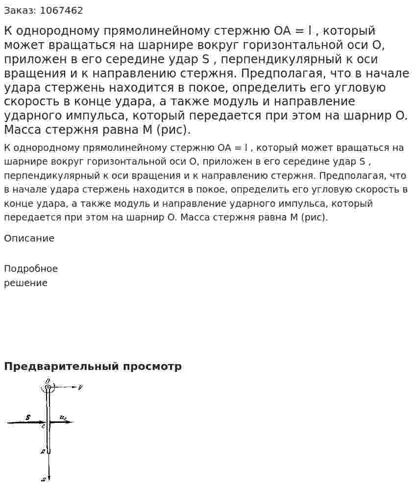 К однородному прямолинейному стержню OA = l , который может вращаться на шарнире вокруг горизонтальной оси O, приложен в его середине удар S , перпендикулярный к оси вращения и к направлению стержня. Предполагая, что в начале удара стержень находится в покое, определить его угловую скорость в конце удара, а также модуль и направление ударного импульса, который передается при этом на шарнир O. Масса стержня равна M (рис). 