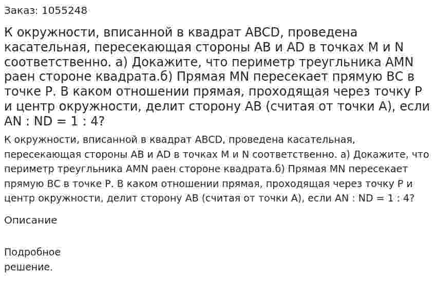 К окружности, вписанной в квадрат ABCD, проведена касательная, пересекающая стороны АВ и AD в точках М и N соответственно. а) Докажите, что периметр треугльника AMN раен стороне квадрата.б) Прямая MN пересекает прямую ВС в точке Р. В каком отношении прямая, проходящая через точку Р и центр окружности, делит сторону АВ (считая от точки А), если AN : ND = 1 : 4? 