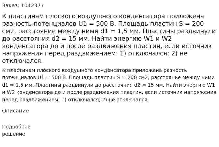 К пластинам плоского воздушного конденсатора приложена разность потенциалов U1 = 500 В. Площадь пластин S = 200 см2, расстояние между ними d1 = 1,5 мм. Пластины раздвинули до расстояния d2 = 15 мм. Найти энергию W1 и W2 конденсатора до и после раздвижения пластин, если источник напряжения перед раздвижением: 1) отключался; 2) не отключался. 