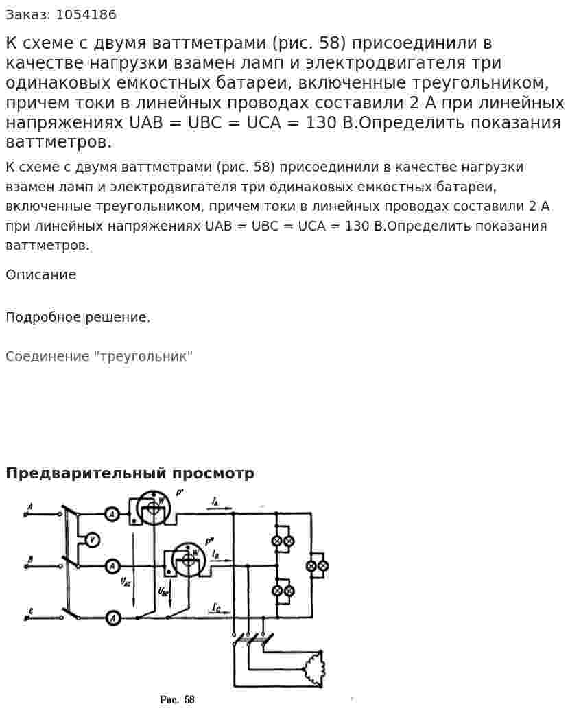 К схеме с двумя ваттметрами (рис. 58) присоединили в качестве нагрузки взамен ламп и электродвигателя три одинаковых емкостных батареи, включенные треугольником, причем токи в линейных проводах составили 2 А при линейных напряжениях UАВ = UBC = UCA = 130 В.Определить показания ваттметров. 
