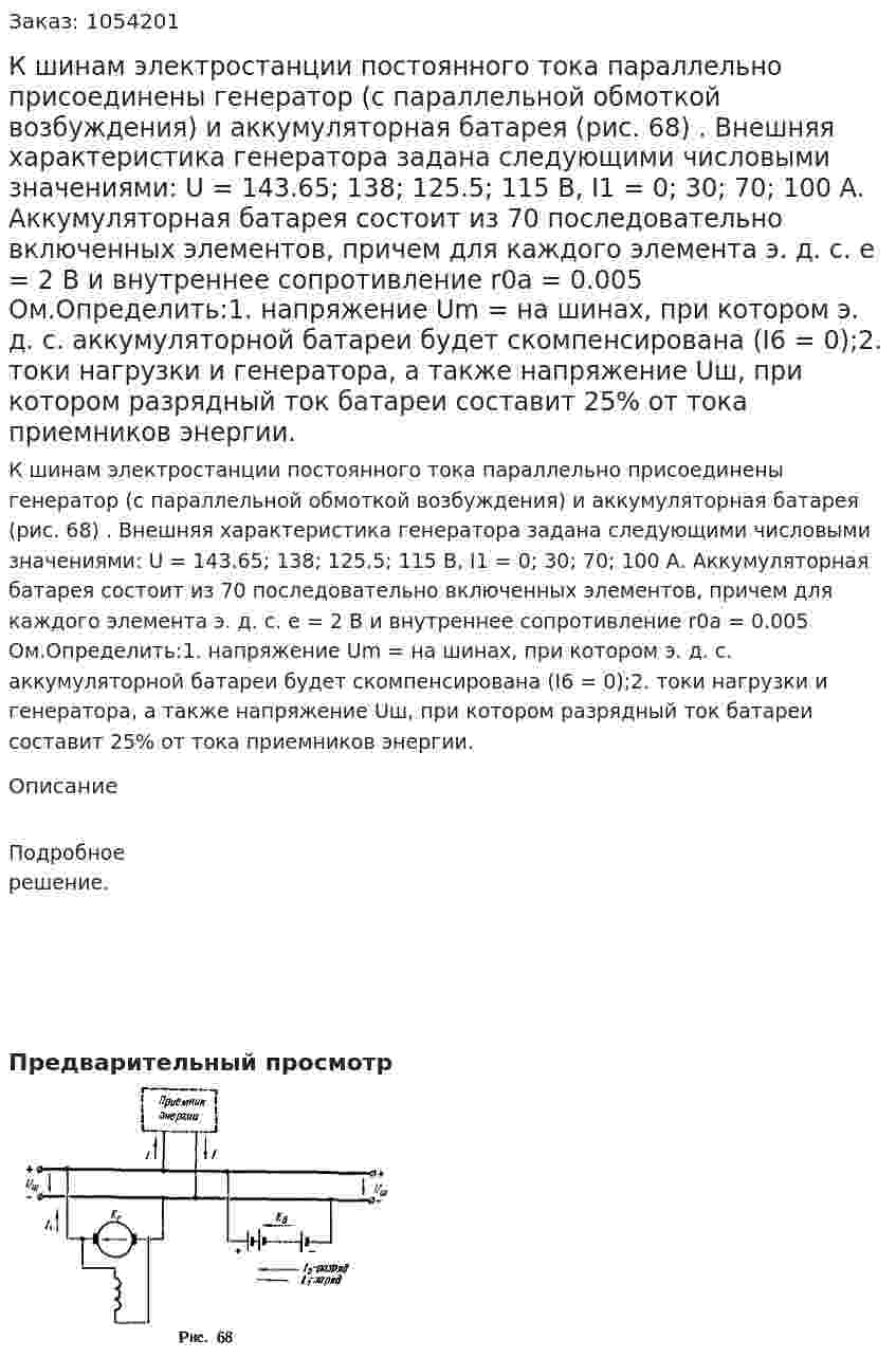К шинам электростанции постоянного тока параллельно присоединены генератор (с параллельной обмоткой возбуждения) и аккумуляторная батарея (рис. 68) . Внешняя характеристика генератора задана следующими числовыми значениями: U = 143.65; 138; 125.5; 115 В, I1 = 0; 30; 70; 100 А. Аккумуляторная батарея состоит из 70 последовательно включенных элементов, причем для каждого элемента э. д. с. е = 2 В и внутреннее сопротивление r0а = 0.005 Ом.Определить:1. напряжение Um = на шинах, при котором э. д. с. аккумуляторной батареи будет скомпенсирована (I6 = 0);2. токи нагрузки и генератора, а также напряжение Uш, при котором разрядный ток батареи составит 25% от тока приемников энергии. 