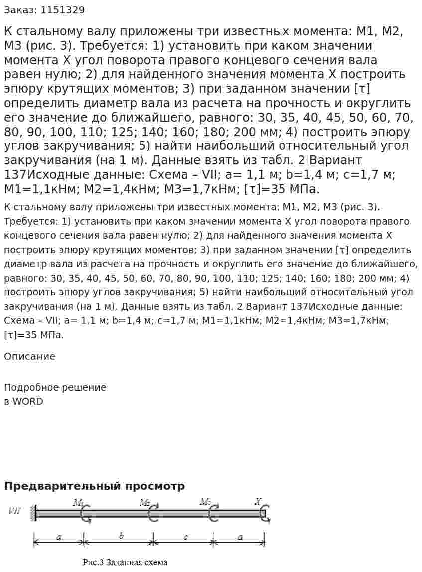 К стальному валу приложены три известных момента: M1, M2, M3 (рис. 3). Требуется:  1) установить при каком значении момента X угол поворота правого концевого сечения вала равен нулю;  2) для найденного значения момента X построить эпюру крутящих моментов;  3) при заданном значении [τ] определить диаметр вала из расчета на прочность и округлить его значение до ближайшего, равного: 30, 35, 40, 45, 50, 60, 70, 80, 90, 100, 110; 125; 140; 160; 180; 200 мм;  4) построить эпюру углов закручивания;  5) найти наибольший относительный угол закручивания (на 1 м).  Данные взять из табл. 2 Вариант 137Исходные данные: Схема – VII; а= 1,1 м; b=1,4 м; c=1,7 м;  М1=1,1кНм; М2=1,4кНм; М3=1,7кНм; [τ]=35 МПа. 