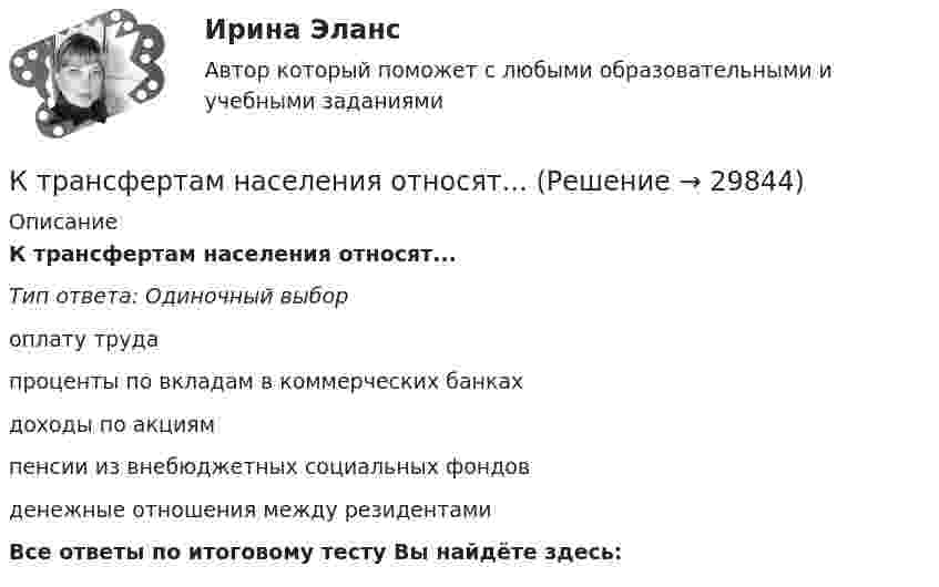      
          Описание
          К трансфертам населения относят...Тип ответа: Одиночный выбороплату трудапроценты по вкладам в коммерческих банкахдоходы по акциямпенсии из внебюджетных социальных фондовденежные отношения между резидентамиВсе ответы по итоговому тесту Вы найдёте здесь:   
            
            
            К трансакционным издержкам относятся … (укажите 3 варианта ответа)К трансфертам населения относят...К трудовому законодательству относятся нормативные документы (несколько вариантов ответа):КубГТУ Статистика Вариант 4 (3 задания) Имеются данные о товарообороте магазина в месяц (тыс.руб.).Кубический сосуд объёмом V = 8 10-3 м3 заполнен воздухом при атмосферном давлении p1 = 105 Па и температуре t1 = 20 С. Сосуд закрыт и нагрет до температуры t2 = 150 С. Какая результирующая сила будет действовать на каждую из граней кубического сосудаК углеводам относятся …К углеводам относятся …Кто считается основоположником ТАУ? Выберите один ответ:  a. И.А. Вышнеградский  b. Н.Е. Жуковский  c. П.Л. ЧебышевКто такие левши  -  Люди, которые  имеют такую особенность, как левшенствоКто такой менеджер. Для начала нужно разобраться, кто такой менеджер и чем он занимаетсяКто является автором теории эмоций, согласно которой возникновение эмоций обусловлено изменениями в двигательной сфере?Кто является одной из сторон трудового договора (несколько вариантов ответа):К традиционному инструментарию организационного проектирования относятся …К традиционным методам исследования в педагогике относят … 