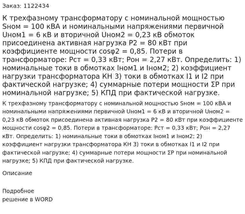 К трехфазному трансформатору с номинальной мощностью Sном = 100 кВА и номинальными напряжениями первичной Uном1 = 6 кВ и вторичной Uном2 = 0,23 кВ обмоток присоединена активная нагрузка Р2 = 80 кВт при коэффициенте мощности cosφ2 = 0,85. Потери в трансформаторе: Рст = 0,33 кВт; Рон = 2,27 кВт.  Определить:  1) номинальные токи в обмотках Iном1 и Iном2;  2) коэффициент нагрузки трансформатора КН  3) токи в обмотках I1 и I2 при фактической нагрузке;  4) суммарные потери мощности ΣР при номинальной нагрузке;  5) КПД при фактической нагрузке. 