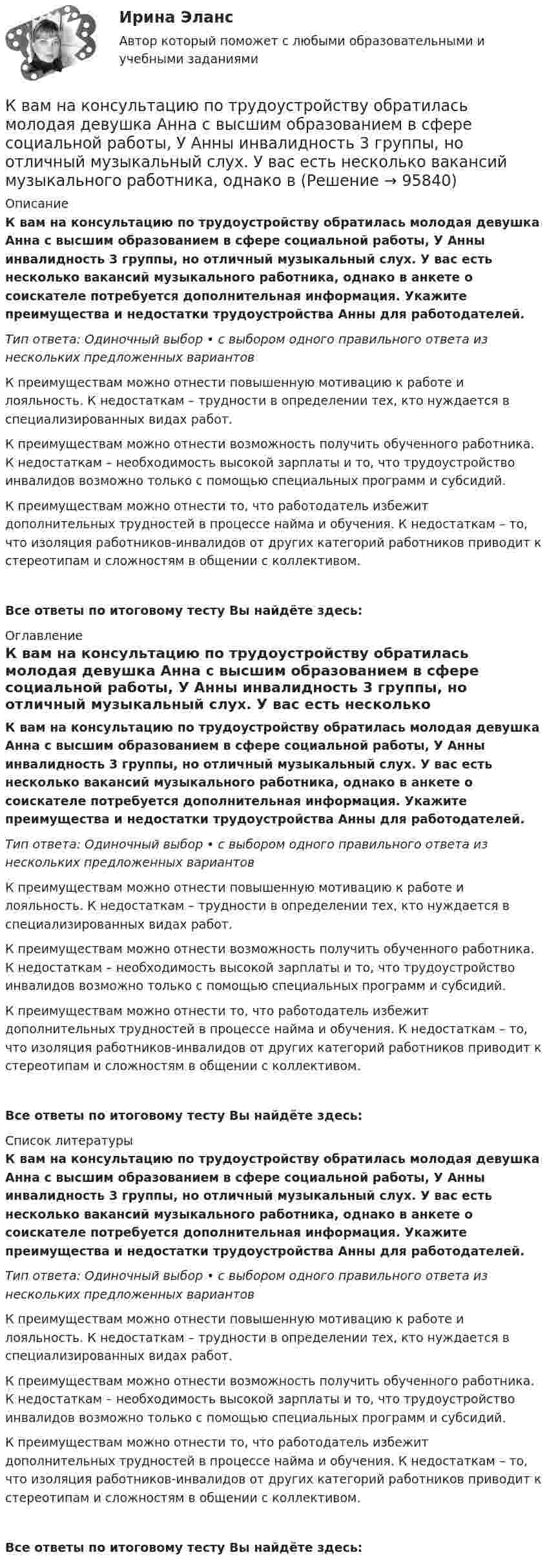      
            Описание
            К вам на консультацию по трудоустройству обратилась молодая девушка Анна с высшим образованием в сфере социальной работы, У Анны инвалидность 3 группы, но отличный музыкальный слух. У вас есть несколько вакансий музыкального работника, однако в анкете о соискателе потребуется дополнительная информация. Укажите преимущества и недостатки трудоустройства Анны для работодателей.Тип ответа: Одиночный выбор • с выбором одного правильного ответа из нескольких предложенных вариантовК преимуществам можно отнести повышенную мотивацию к работе и лояльность. К недостаткам – трудности в определении тех, кто нуждается в специализированных видах работ.К преимуществам можно отнести возможность получить обученного работника. К недостаткам – необходимость высокой зарплаты и то, что трудоустройство инвалидов возможно только с помощью специальных программ и субсидий.К преимуществам можно отнести то, что работодатель избежит дополнительных трудностей в процессе найма и обучения. К недостаткам – то, что изоляция работников-инвалидов от других категорий работников приводит к стереотипам и сложностям в общении с коллективом.Все ответы по итоговому тесту Вы найдёте здесь:  
            Оглавление
            К вам на консультацию по трудоустройству обратилась молодая девушка Анна с высшим образованием в сфере социальной работы, У Анны инвалидность 3 группы, но отличный музыкальный слух. У вас есть несколько вакансий музыкального работника, однако в анкете о соискателе потребуется дополнительная информация. Укажите преимущества и недостатки трудоустройства Анны для работодателей.Тип ответа: Одиночный выбор • с выбором одного правильного ответа из нескольких предложенных вариантовК преимуществам можно отнести повышенную мотивацию к работе и лояльность. К недостаткам – трудности в определении тех, кто нуждается в специализированных видах работ.К преимуществам можно отнести возможность получить обученного работника. К недостаткам – необходимость высокой зарплаты и то, что трудоустройство инвалидов возможно только с помощью специальных программ и субсидий.К преимуществам можно отнести то, что работодатель избежит дополнительных трудностей в процессе найма и обучения. К недостаткам – то, что изоляция работников-инвалидов от других категорий работников приводит к стереотипам и сложностям в общении с коллективом.Все ответы по итоговому тесту Вы найдёте здесь:  
            Список литературы
            К вам на консультацию по трудоустройству обратилась молодая девушка Анна с высшим образованием в сфере социальной работы, У Анны инвалидность 3 группы, но отличный музыкальный слух. У вас есть несколько вакансий музыкального работника, однако в анкете о соискателе потребуется дополнительная информация. Укажите преимущества и недостатки трудоустройства Анны для работодателей.Тип ответа: Одиночный выбор • с выбором одного правильного ответа из нескольких предложенных вариантовК преимуществам можно отнести повышенную мотивацию к работе и лояльность. К недостаткам – трудности в определении тех, кто нуждается в специализированных видах работ.К преимуществам можно отнести возможность получить обученного работника. К недостаткам – необходимость высокой зарплаты и то, что трудоустройство инвалидов возможно только с помощью специальных программ и субсидий.К преимуществам можно отнести то, что работодатель избежит дополнительных трудностей в процессе найма и обучения. К недостаткам – то, что изоляция работников-инвалидов от других категорий работников приводит к стереотипам и сложностям в общении с коллективом.Все ответы по итоговому тесту Вы найдёте здесь:  
            
            
            К валу коллекторного электродвигателя мощностью P соосно прикреплен длинный тонкий (l>>R) стержень длиной l и радиусом R.К вам на консультацию по трудоустройству обратилась молодая девушка Анна с высшим образованием в сфере социальной работы, У Анны инвалидность 3 группы, но отличный музыкальный слух. У вас есть несколько вакансий музыкального работника, однако в Квант света длиной 232 нм вырывает с поверхности серебряной пластины электрон. Определить суммарный импульс, сообщённый при этом пластине, если электрон вылетает навстречу падающему фотону.Кванты света с энергией E = 4,9 эВ вырывают фотоэлектроны из металла с работой выхода A = 4,5 эВ. Найти максимальный импульс, передаваемый поверхности металла при вылете каждого электрона.Квартирный вопрос -  Проблема жилья всегда была актуальна, особенно остро этот вопрос стоит в наше времяКварцевую пластинку поместили между скрещенными николями. При какой наименьшей толщине dmin кварцевой пластины поле зрения между николями будет максимально просветлено? Постоянная вращения  кварца равна 27 град/мм.Квебек обладает исключительным правом в вопросах социального страхования и желает заключить по этим вопросам договор с РФ. Квалификация преступлений РосдистантКвалификация преступлений РосдистантКвалификация преступлений РосдистантКвалификация преступлений РосдистантКвалификация преступлений РосдистантКвалификация преступлений РосдистантКвалификация рабочего определяется: