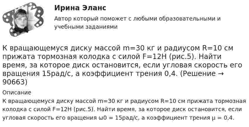      
            Описание
            К вращающемуся диску массой m=30 кг и радиусом R=10 см прижата тормозная колодка с силой F=12Н (рис.5). Найти время, за которое диск остановится, если угловая скорость его вращения ω0 = 15рад/с, а коэффициент трения µ = 0,4.   
            
            
            К врачу педиатру привели мальчика 4 лет с жалобами: головные боли, повышенная нервная возбудимость, раздражительность, длительный понос, потеря аппетита и похудение, боли в кишечнике. К вращающемуся диску массой m=30 кг и радиусом R=10 см прижата тормозная колодка с силой F=12Н (рис.5). Найти время, за которое диск остановится, если угловая скорость его вращения  15рад/с, а коэффициент трения  0,4.К вращающемуся диску массой m=40 кг и диаметром D = 30 см прижимается тормозная колодка (рис.5) с силой F=20Н, в результате чего диск останавливается в течение времениt = 15 с. Коэффициент трения  0,4. Найти начальную частоту 0 вращения дискаК вредоносным программам не относятся:К вторичным источникам энергии относят: Выберите один или несколько ответов: a.электрическую энергию b.тепловую энергию c.энергию воды d.энергию горячей водыК входной информации в методологии CRP относятся данные …К высокопластичным грунтам относятся:К внутренним коммуникациям кадровой службы относят взаимодействие ... (укажите 5 вариантов ответа)К внутренним причинам неплатёжеспособности организации относитсяК внутримашинным информационным ресурсам предприятия относятся … (укажите 4 варианта ответа)К воздушному конденсатору, заряженному до разности потенциалов U1 = 500 В и отключенному от источника напряжения, присоединили параллельно второй конденсатор таких же размеров и формы, но с другим диэлектриком (стекло).К воздушному конденсатору, заряженному до разности потенциалов U = 600 В и отключенному от источника напряжения, присоединили параллельно второй незаряженный конденсатор таких же размеров и формыК возможным исходам конфликтных ситуаций относят ... (укажите 3 варианта ответа)К возобновляемым источникам энергии относятся: Выберите один ответ: a.энергия ветра b.солнечная энергия c.уголь, нефть, газ d.энергия ветра, солнечная энергия, термальные воды e.уголь