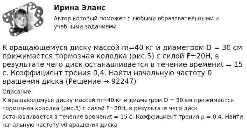      
            Описание
            К вращающемуся диску массой m=40 кг и диаметром D = 30 см прижимается тормозная колодка (рис.5) с силой F=20Н, в результате чего диск останавливается в течение времениt = 15 с. Коэффициент трения µ = 0,4. Найти начальную частоту ν0 вращения диска   
            
            
            К вращающемуся диску массой m=30 кг и радиусом R=10 см прижата тормозная колодка с силой F=12Н (рис.5). Найти время, за которое диск остановится, если угловая скорость его вращения  15рад/с, а коэффициент трения  0,4.К вращающемуся диску массой m=40 кг и диаметром D = 30 см прижимается тормозная колодка (рис.5) с силой F=20Н, в результате чего диск останавливается в течение времениt = 15 с. Коэффициент трения  0,4. Найти начальную частоту 0 вращения дискаК вредоносным программам не относятся:К вторичным источникам энергии относят: Выберите один или несколько ответов: a.электрическую энергию b.тепловую энергию c.энергию воды d.энергию горячей водыК входной информации в методологии CRP относятся данные …К высокопластичным грунтам относятся:К гальванометру, сопротивление которого Rг = 290 Ом, присоединили шунт (параллельно подключенный проводник), позволяющий в 10 раз увеличить допускаемую величину измеряемого тока. Какое сопротивление Rд надо включить последовательно с шунтированным гК внутренним причинам неплатёжеспособности организации относитсяК внутримашинным информационным ресурсам предприятия относятся … (укажите 4 варианта ответа)К воздушному конденсатору, заряженному до разности потенциалов U1 = 500 В и отключенному от источника напряжения, присоединили параллельно второй конденсатор таких же размеров и формы, но с другим диэлектриком (стекло).К воздушному конденсатору, заряженному до разности потенциалов U = 600 В и отключенному от источника напряжения, присоединили параллельно второй незаряженный конденсатор таких же размеров и формыК возможным исходам конфликтных ситуаций относят ... (укажите 3 варианта ответа)К возобновляемым источникам энергии относятся: Выберите один ответ: a.энергия ветра b.солнечная энергия c.уголь, нефть, газ d.энергия ветра, солнечная энергия, термальные воды e.угольК вопросам формирования товарной политики можно отнести … 