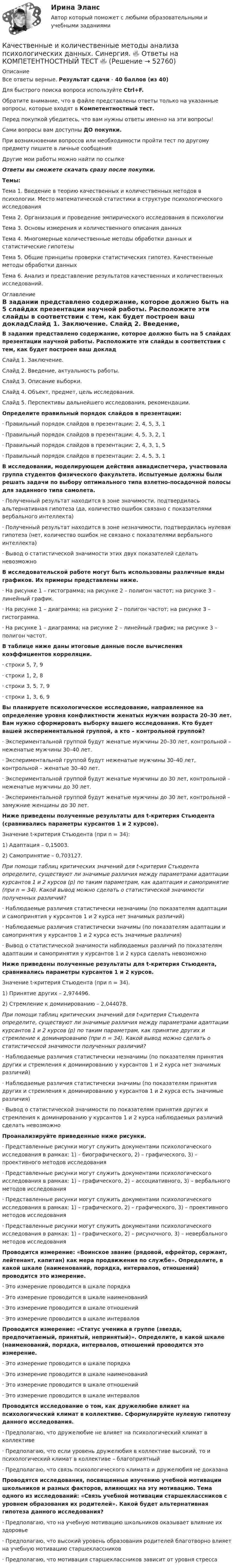      
            Описание
            Все ответы верные. Результат сдачи - 40 баллов (из 40)Для быстрого поиска вопроса используйте Ctrl+F.Обратите внимание, что в файле представлены ответы только на указанные вопросы, которые входят в Компетентностный тест.Перед покупкой убедитесь, что вам нужны ответы именно на эти вопросы!Сами вопросы вам доступны ДО покупки.При возникновении вопросов или необходимости пройти тест по другому предмету пишите в личные сообщения Другие мои работы можно найти по ссылке Ответы вы сможете скачать сразу после покупки.Темы:Тема 1. Введение в теорию качественных и количественных методов в психологии. Место математической статистики в структуре психологического исследования Тема 2. Организация и проведение эмпирического исследования в психологии Тема 3. Основы измерения и количественного описания данных Тема 4. Многомерные количественные методы обработки данных и статистические гипотезыТема 5. Общие принципы проверки статистических гипотез. Качественные методы обработки данныхТема 6. Анализ и представление результатов качественных и количественных исследований. 
            Оглавление
            В задании представлено содержание, которое должно быть на 5 слайдах презентации научной работы. Расположите эти слайды в соответствии с тем, как будет построен ваш докладСлайд 1. Заключение. Слайд 2. Введение, актуальность работы. Слайд 3. Описание выборки. Слайд 4. Объект, предмет, цель исследования. Слайд 5. Перспективы дальнейшего исследования, рекомендации. Определите правильный порядок слайдов в презентации:·      Правильный порядок слайдов в презентации: 2, 4, 5, 3, 1·      Правильный порядок слайдов в презентации: 4, 5, 3, 2, 1·      Правильный порядок слайдов в презентации: 2, 4, 3, 1, 5·      Правильный порядок слайдов в презентации: 2, 4, 5, 3, 1 В исследовании, моделирующем действия авиадиспетчера, участвовала группа студентов физического факультета. Испытуемые должны были решать задачи по выбору оптимального типа взлетно-посадочной полосы для заданного типа самолета.·      Полученный результат находится в зоне значимости, подтвердилась альтернативная гипотеза (да, количество ошибок связано с показателями вербального интеллекта)·      Полученный результат находится в зоне незначимости, подтвердилась нулевая гипотеза (нет, количество ошибок не связано с показателями вербального интеллекта)·      Вывод о статистической значимости этих двух показателей сделать невозможно В исследовательской работе могут быть использованы различные виды графиков. Их примеры представлены ниже.·      На рисунке 1 – гистограмма; на рисунке 2 – полигон частот; на рисунке 3 – линейный график.·      На рисунке 1 – диаграмма; на рисунке 2 – полигон частот; на рисунке 3 – гистограмма.·      На рисунке 1 – диаграмма; на рисунке 2 – линейный график; на рисунке 3 – полигон частот. В таблице ниже даны итоговые данные после вычисления коэффициентов корреляции.·      строки 5, 7, 9·      строки 1, 2, 8·      строки 3, 5, 7, 9·      строки 1, 3, 6, 9 Вы планируете психологическое исследование, направленное на определение уровня конфликтности женатых мужчин возраста 20–30 лет. Вам нужно сформировать выборку вашего исследования. Кто будет вашей экспериментальной группой, а кто – контрольной группой?·      Экспериментальной группой будут женатые мужчины 20–30 лет, контрольной – неженатые мужчины 30–40 лет.·      Экспериментальной группой будут неженатые мужчины 30–40 лет, контрольной – женатые 30–40 лет.·      Экспериментальной группой будут женатые мужчины до 30 лет, контрольной – неженатые мужчины до 30 лет.·      Экспериментальной группой будут женатые мужчины до 30 лет, контрольной – замужние женщины до 30 лет. Ниже приведены полученные результаты для t-критерия Стьюдента (сравнивались параметры курсантов 1 и 2 курсов).Значение t-критерия Стьюдента (при n = 34): 1) Адаптация – 0,15003. 2) Самопринятие – 0,703127. При помощи таблиц критических значений для t-критерия Стьюдента определите, существуют ли значимые различия между параметрами адаптации курсантов 1 и 2 курсов (р) по таким параметрам, как адаптация и самопринятие (при n = 34). Какой вывод можно сделать о статистической значимости полученных различий?·      Наблюдаемые различия статистически незначимы (по показателям адаптации и самопринятия у курсантов 1 и 2 курса нет значимых различий)·      Наблюдаемые различия статистически значимы (по показателям адаптации и самопринятия у курсантов 1 и 2 курса есть значимые различия)·      Вывод о статистической значимости наблюдаемых различий по показателям адаптации и самопринятия у курсантов 1 и 2 курса сделать невозможноНиже приведены полученные результаты для t-критерия Стьюдента, сравнивались параметры курсантов 1 и 2 курсов.Значение t-критерия Стьюдента (при n = 34). 1) Принятие других – 2,974496. 2) Стремление к доминированию – 2,044078. При помощи таблиц критических значений для t-критерия Стьюдента определите, существуют ли значимые различия между параметрами адаптации курсантов 1 и 2 курсов (р) по таким параметрам, как принятие других и стремление к доминированию (при n = 34). Какой вывод можно сделать о статистической значимости полученных различий?·      Наблюдаемые различия статистически незначимы (по показателям принятия других и стремления к доминированию у курсантов 1 и 2 курса нет значимых различий)·      Наблюдаемые различия статистически значимы (по показателям принятия других и стремления к доминированию у курсантов 1 и 2 курса есть значимые различия)·      Вывод о статистической значимости по показателям принятия других и стремления к доминированию у курсантов 1 и 2 курса наблюдаемых различий сделать невозможно Проанализируйте приведенные ниже рисунки.·      Представленные рисунки могут служить документами психологического исследования в рамках: 1) – биографического, 2) – графического, 3) – проективного методов исследования·      Представленные рисунки могут служить документами психологического исследования в рамках: 1) – графического, 2) – ассоциативного, 3) – вербального методов исследования·      Представленные рисунки могут служить документами психологического исследования в рамках: 1) – графического, 2) – графического, 3) – проективного методов исследования·      Представленные рисунки могут служить документами психологического исследования в рамках: 1) – графического, 2) – рисуночного, 3) – невербального методов исследованияПроводится измерение: «Воинское звание (рядовой, ефрейтор, сержант, лейтенант, капитан) как мера продвижения по службе». Определите, в какой шкале (наименований, порядка, интервалов, отношений) проводится это измерение.·      Это измерение проводится в шкале порядка·      Это измерение проводится в шкале наименований·      Это измерение проводится в шкале отношений·      Это измерение проводится в шкале интерваловПроводится измерение: «Статус ученика в группе (звезда, предпочитаемый, принятый, непринятый)». Определите, в какой шкале (наименований, порядка, интервалов, отношений проводится это измерение.·      Это измерение проводится в шкале порядка·      Это измерение проводится в шкале наименований·      Это измерение проводится в шкале отношений·      Это измерение проводится в шкале интерваловПроводится исследование о том, как дружелюбие влияет на психологический климат в коллективе. Сформулируйте нулевую гипотезу данного исследования.·      Предполагаю, что дружелюбие не влияет на психологический климат в коллективе·      Предполагаю, что если уровень дружелюбия в коллективе высокий, то и психологический климат в коллективе – благоприятный·      Предполагаю, что связь психологического климата и дружелюбия не доказанаПроводятся исследования, посвященные изучению учебной мотивации школьников и разных факторов, влияющих на эту мотивацию. Тема одного из исследований: «Связь учебной мотивации старшеклассников с уровнем образования их родителей». Какой будет альтернативная гипотеза данного исследования?·      Предполагаю, что на учебную мотивацию школьников оказывает влияние их здоровье·      Предполагаю, что высокий уровень образования родителей благотворно влияет на учебную мотивацию старшеклассников·      Предполагаю, что мотивация старшеклассников зависит от уровня стресса 
            
            
            🌞 Качественные и количественные методы анализа психологических данных Синергия / МТИ / МосАП. Новый полный сборник на отлично (90/100)Качественные и количественные методы анализа психологических данных. Синергия. 🔥 Ответы на КОМПЕТЕНТНОСТНЫЙ ТЕСТ 🔥«Качественные и количественные методы анализа психологических данных». Тест для сдачи в МФПУ «Синергия». Качественные и количественные методы анализа психологических данных (тест с ответами магистратура Синергия)Качественные и количественные методы анализа психологических данных (тест с ответами магистратура Синергия)Качественные и количественные методы анализа психологических данных (тест с ответами Синергия)КАЧЕСТВЕННЫЕ И КОЛИЧЕСТВЕННЫЕ МЕТОДЫ АНАЛИЗА ПСИХОЛОГИЧЕСКИХ ДАННЫХ. ТЕСТ С ОТВЕТАМИ. СИНЕРГИЯ/МОИ 2022Каузальными называются исследования, …	Кафе-бар «Презент» ежемесячно организует конкурс караоке в центральном парке своего города... качества относятся к категории лидерских качеств, связанных с компетентностью при выполнении задач, где для лидера важны интеллект, сознательность, открытость опыту и эмоциональная стабильностьКачественная потребность государственного органа в кадрах определяется:...Качественная реакция на обнаружение глюкозы – …Качественные и количественные методы анализа психологических данныхКачественные и количественные методы анализа психологических данных 8 в 1 