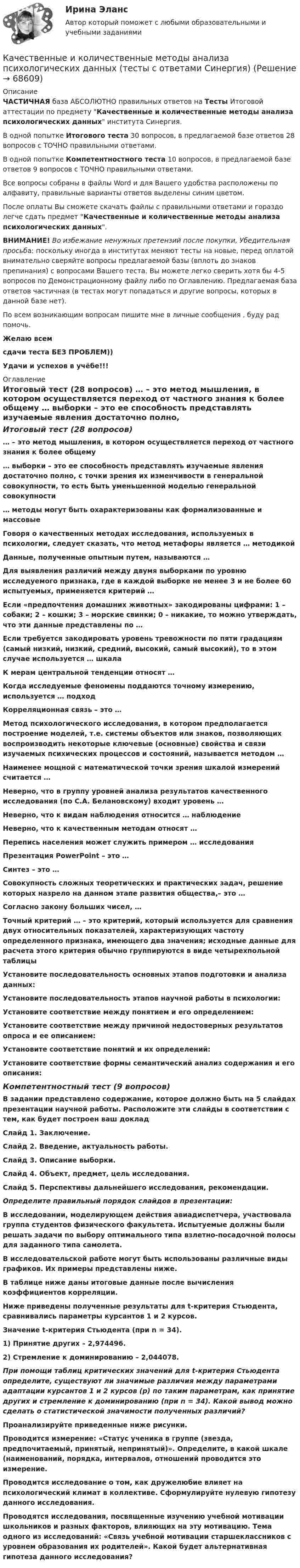     
            Описание
            ЧАСТИЧНАЯ база АБСОЛЮТНО правильных ответов на Тесты Итоговой аттестации по предмету Качественные и количественные методы анализа психологических данных института Синергия.В одной попытке Итогового теста 30 вопросов, в предлагаемой базе ответов 28 вопросов с ТОЧНО правильными ответами.В одной попытке Компетентностного теста 10 вопросов, в предлагаемой базе ответов 9 вопросов с ТОЧНО правильными ответами.Все вопросы собраны в файлы Word и для Вашего удобства расположены по алфавиту, правильные варианты ответов выделены синим цветом.После оплаты Вы сможете скачать файлы с правильными ответами и гораздо легче сдать предмет Качественные и количественные методы анализа психологических данных.ВНИМАНИЕ! Во избежание ненужных претензий после покупки, Убедительная просьба: поскольку иногда в институтах меняют тесты на новые, перед оплатой внимательно сверяйте вопросы предлагаемой базы (вплоть до знаков препинания) с вопросами Вашего теста. Вы можете легко сверить хотя бы 4-5 вопросов по Демонстрационному файлу либо по Оглавлению. Предлагаемая база ответов частичная (в тестах могут попадаться и другие вопросы, которых в данной базе нет).По всем возникающим вопросам пишите мне в личные сообщения , буду рад помочь.Желаю всемсдачи теста БЕЗ ПРОБЛЕМ))Удачи и успехов в учёбе!!! 
            Оглавление
            Итоговый тест (28 вопросов) … – это метод мышления, в котором осуществляется переход от частного знания к более общему … выборки – это ее способность представлять изучаемые явления достаточно полно, с точки зрения их изменчивости в генеральной совокупности, то есть быть уменьшенной моделью генеральной совокупности … методы могут быть охарактеризованы как формализованные и массовые Говоря о качественных методах исследования, используемых в психологии, следует сказать, что метод метафоры является … методикой Данные, полученные опытным путем, называются … Для выявления различий между двумя выборками по уровню исследуемого признака, где в каждой выборке не менее 3 и не более 60 испытуемых, применяется критерий … Если «предпочтения домашних животных» закодированы цифрами: 1 – собаки; 2 – кошки; 3 – морские свинки; 0 – никакие, то можно утверждать, что эти данные представлены по … Если требуется закодировать уровень тревожности по пяти градациям (самый низкий, низкий, средний, высокий, самый высокий), то в этом случае используется … шкала К мерам центральной тенденции относят … Когда исследуемые феномены поддаются точному измерению, используется … подход Корреляционная связь – это … Метод психологического исследования, в котором предполагается построение моделей, т.е. системы объектов или знаков, позволяющих воспроизводить некоторые ключевые (основные) свойства и связи изучаемых психических процессов и состояний, называется методом … Наименее мощной с математической точки зрения шкалой измерений считается … Неверно, что в группу уровней анализа результатов качественного исследования (по С.А. Белановскому) входит уровень … Неверно, что к видам наблюдения относится … наблюдение Неверно, что к качественным методам относят … Перепись населения может служить примером … исследования Презентация PowerPoint – это … Синтез – это … Совокупность сложных теоретических и практических задач, решение которых назрело на данном этапе развития общества,– это … Согласно закону больших чисел, … Точный критерий … – это критерий, который используется для сравнения двух относительных показателей, характеризующих частоту определенного признака, имеющего два значения; исходные данные для расчета этого критерия обычно группируются в виде четырехпольной таблицы Установите последовательность основных этапов подготовки и анализа данных: Установите последовательность этапов научной работы в психологии: Установите соответствие между понятием и его определением: Установите соответствие между причиной недостоверных результатов опроса и ее описанием: Установите соответствие понятий и их определений: Установите соответствие формы семантический анализ содержания и его описания: Компетентностный тест (9 вопросов) В задании представлено содержание, которое должно быть на 5 слайдах презентации научной работы. Расположите эти слайды в соответствии с тем, как будет построен ваш докладСлайд 1. Заключение.Слайд 2. Введение, актуальность работы.Слайд 3. Описание выборки.Слайд 4. Объект, предмет, цель исследования.Слайд 5. Перспективы дальнейшего исследования, рекомендации.Определите правильный порядок слайдов в презентации: В исследовании, моделирующем действия авиадиспетчера, участвовала группа студентов физического факультета. Испытуемые должны были решать задачи по выбору оптимального типа взлетно-посадочной полосы для заданного типа самолета.  В исследовательской работе могут быть использованы различные виды графиков. Их примеры представлены ниже.  В таблице ниже даны итоговые данные после вычисления коэффициентов корреляции. Ниже приведены полученные результаты для t-критерия Стьюдента, сравнивались параметры курсантов 1 и 2 курсов.Значение t-критерия Стьюдента (при n = 34).1) Принятие других – 2,974496.2) Стремление к доминированию – 2,044078.При помощи таблиц критических значений для t-критерия Стьюдента определите, существуют ли значимые различия между параметрами адаптации курсантов 1 и 2 курсов (р) по таким параметрам, как принятие других и стремление к доминированию (при n = 34). Какой вывод можно сделать о статистической значимости полученных различий? Проанализируйте приведенные ниже рисунки. Проводится измерение: «Статус ученика в группе (звезда, предпочитаемый, принятый, непринятый)». Определите, в какой шкале (наименований, порядка, интервалов, отношений проводится это измерение. Проводится исследование о том, как дружелюбие влияет на психологический климат в коллективе. Сформулируйте нулевую гипотезу данного исследования. Проводятся исследования, посвященные изучению учебной мотивации школьников и разных факторов, влияющих на эту мотивацию. Тема одного из исследований: «Связь учебной мотивации старшеклассников с уровнем образования их родителей». Какой будет альтернативная гипотеза данного исследования?  
            
            
            Качественные и количественные методы анализа психологических данных (тест с ответами Синергия/МОИ/ МТИ /МОСАП)Качественные и количественные методы анализа психологических данных (тесты с ответами Синергия)✅ Качественные и количественные методы исследований в психологии 18 вопросов СИНЕРГИЯ МТИ 2022Качественные и количественные методы исследований в психологии (Итоговый тест ответами) 73%Качественные и количественные методы исследований в психологии (итоговый тест с ответами) 78%Качественные и количественные методы психологических и педагогических исследованийКачественные и количественные методы психологических и педагогических исследованийКачественные и количественные методы анализа психологических данных (Ответы на тест СИНЕРГИЯ / МТИ / МОИ)🌞 Качественные и количественные методы анализа психологических данных Синергия / МТИ / МосАП. Новый полный сборник на отлично (90/100)Качественные и количественные методы анализа психологических данных. Синергия. 🔥 Ответы на КОМПЕТЕНТНОСТНЫЙ ТЕСТ 🔥«Качественные и количественные методы анализа психологических данных». Тест для сдачи в МФПУ «Синергия». Качественные и количественные методы анализа психологических данных (тест с ответами магистратура Синергия)Качественные и количественные методы анализа психологических данных (тест с ответами магистратура Синергия)Качественные и количественные методы анализа психологических данных (тест с ответами Синергия)