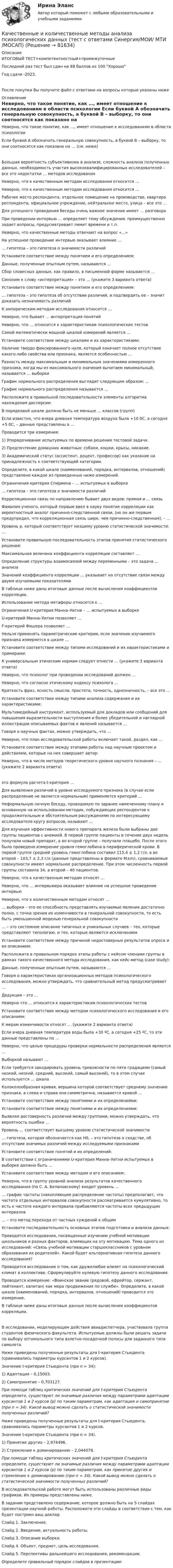     
            Описание
            ИТОГОВЫЙ ТЕСТ+компетентностный+промежуточныеПоследний раз тест был сдан на 88 баллов из 100 Хорошо Год сдачи -2023.После покупки Вы получите файл с ответами на вопросы которые указаны ниже 
            Оглавление
              Неверно, что такое понятие, как …, имеет отношение к исследованиям в области психологии   Если буквой А обозначить генеральную совокупность, а буквой В – выборку, то они соотносятся как показано на … (см. ниже)   Большая вероятность субъективизма в анализе, сложность анализа полученных данных, необходимость участия высококвалифицированных исследователей – все это недостатки … методов исследования   Неверно, что к качественным методам исследования относится …   Неверно, что к качественным методам исследования относится …   Рабочее место респондента, отдельное помещение на производстве, квартира респондента, официальное учреждение, нейтральное место, улица – все это …   Для успешного проведения беседы очень важное значение имеет … разговора   При проведении интервью … определяет тему обсуждения, преимущественно задает вопросы, предусматривает лимит времени и т.п.   Неверно, что качественные методы отвечают на вопрос «…»   На успешное проведение интервью оказывает влияние …    … гипотеза – это гипотеза о значимости различий   Установите соответствие между понятием и его определением:   Данные, полученные опытным путем, называются …   Сбор словесных данных, как правило, в письменной форме называется …   Синоним к слову «интерпретация» – это … (укажите 3 варианта ответа)   Установите соответствие между понятием и его определением:   … гипотеза – это гипотеза об отсутствии различий, и подтвердить ее – значит доказать незначимость различий   К эмпирическим методам исследования относится …   Неверно, что бывает … интерпретация понятий   Неверно, что … относится к характеристикам психологических тестов    Самой математически мощной шкалой измерений является …   Установите соответствие между шкалами и их характеристиками:   Наличие твердо фиксированного нуля, который означает полное отсутствие какого-либо свойства или признака, является особенностью …   Разность между максимальным и минимальным значениями измеренного признака, когда мы из максимального значения вычитаем минимальный, называется … выборки   График нормального распределения выглядит следующим образом: …   График нормального распределения называется …   Расположите в правильной последовательности элементы алгоритма нахождения дисперсии:   В порядковой шкале должно быть не меньше … классов (групп)   Если известно, что вчера дневная температура воздуха была +10 0С, а сегодня +5 0С, – данные представлены в …   Проводится три измерения:1) Упорядочивание испытуемых по времени решения тестовой задачи.2) Предпочтение домашних животных: собаки, кошки, крысы, никакие.3) Академический статус (ассистент, доцент, профессор) как указание на принадлежность к соответствующей категории.Определите, в какой шкале (наименований, порядка, интервалов, отношений) представлено каждое из приведенных ниже измерений.    Ограничения критерия Спирмена – … испытуемых в выборке   … гипотеза – это гипотеза о значимости различий   Корреляционная связь по направлению бывает двух видов: прямая и … связь   Фамилия ученого, который первым ввел в науку понятие корреляции как вероятностный аналог причинно-следственной связи, (но он же первым предупредил, что корреляционная связь шире, чем причинно-следственная), – …   Уровень p, который соответствует низшему уровню статистической значимости: …   Установите правильную последовательность этапов принятия статистического решения:   Максимальная величина коэффициента корреляции составляет …   Определение структуры взаимосвязей между переменными – это задача … анализа   Значений коэффициента корреляции … указывает на отсутствие связи между двумя изучаемыми показателями   В таблице ниже даны итоговые данные после вычисления коэффициентов корреляции.  Использование метода метафоры относится к …   Ограничения U-критерия Манна–Уитни – … испытуемых в выборке   U-критерий Манна–Уитни позволяет …   F-критерий Фишера позволяет …   Нельзя применять параметрические критерии, если значение изучаемого признака измеряется в шкале …   Установите соответствие между типами исследований и их характеристиками и примерами:      К универсальным этическим нормам следует отнести … (укажите 3 варианта ответа)   Неверно, что психолог при проведении исследований должен …   Неверно, что согласно этическому кодексу психолога …   Краткость фраз, ясность смысла, простота, точность, однозначность, – все это …   Установите соответствие между типами анализа содержания и их характеристиками:   Мультимедийный инструмент, используемый для докладов или сообщений для повышения выразительности выступления и более убедительной и наглядной иллюстрации описываемых фактов и явлений называется …   Говоря о научных фактах, можно утверждать, что …   Неверно, что план исследовательской работы включает такой, раздел, как …   Установите соответствие между этапами работы над научным проектом и действиями, которые на них совершает автор:   Неверно, что в числе методов теоретического уровня научного познания – … (укажите 2 варианта ответа) это формула расчета t-критерия …   Для выявления различий в уровне исследуемого признака (в случае если распределение не является нормальным) применяется критерий …   Неформальную личную беседу, проводимую по заранее намеченному плану и основанную на использовании методик, побуждающих респондентов к продолжительным и обстоятельным рассуждениям по интересующему исследователя кругу вопросов, называют …   Для изучения эффективности нового препарата железа были выбраны две группы пациентов с анемией. В первой группе пациенты в течение двух недель получали новый препарат, а во второй группе – получали плацебо. После этого было проведено измерение уровня гемоглобина в периферической крови. В первой группе средний уровень гемоглобина составил 115,4 ± 1,2 г/л, а во второй – 103,7 ± 2,3 г/л (данные представлены в формате M±m), сравниваемые совокупности имеют нормальное распределение. При этом численность первой группы составила 34, а второй – 40 пациентов.   Неверно, что к качественным методам относят …   Неверно, что … интервьюера оказывает влияние на успешное проведение интервью   Неверно, что к количественным методам относят …   … выборки – это ее способность представлять изучаемые явления достаточно полно, с точки зрения их изменчивости в генеральной совокупности, то есть быть уменьшенной моделью генеральной совокупности   … – это системное описание типичных и уникальных случаев – тех, которые представляют типологию, и тех, которые являются исключением   Установите соответствие между причиной недостоверных результатов опроса и ее описанием:   Расположите в правильном порядке этапы работы с кейсом членами группы в рамках такого качественного метода исследования, как кейс-метод (case study):   Данные, полученные опытным путем, называются …   Говоря о характеристиках организационных методов психологического исследования, можно утверждать, что сравнительный метод предусматривает …   Дедукция – это …   Неверно что … относится к характеристикам психологических тестов   Установите соответствие между методом психологического исследования и его описанием:   К мерам изменчивости относят … (укажите 2 варианта ответа)   Если вчера дневная температура воды была +30 ºС, а сегодня +25 ºС, то эти данные представлены по …   Неверно, что целью процедуры проверки нормальности распределения является …   Выборкой называют …   Если требуется закодировать уровень тревожности по пяти градациям (самый низкий, низкий, средний, высокий, самый высокий), то в этом случае используется … шкала   Колоколообразная кривая, вершина которой соответствует среднему значению признака, а слева и справа она симметрична, называется кривой …   Установите соответствие между понятиями и их определениями:   Установите соответствие между понятиями и их определениями:   Выявляя достоверность различий между группами, можно утверждать, что вероятность ошибки …   Уровень … соответствует высшему уровню статистической значимости   … гипотеза, которая обозначается как H0, – это гипотеза о сходстве, об отсутствии значимых различий между исследуемыми признаками   Установите соответствие понятий и их определений:   В соответствии с ограничениями U-критерия Манна–Уитни испытуемых в выборке должно быть …   Установите соответствие между методом и его описанием:   Неверно, что в группу уровней анализа результатов качественного исследования (по С. А. Белановскому) входит уровень …   … график частоты (накопляющее распределение частоты) предполагает, что частота отдельных интервалов совокупности рассматривается кумулятивно, то есть к частоте каждого интервала прибавляются частоты всех предыдущих интервалов   … – это метод перехода от частных суждений к общим   Установите последовательность основных этапов подготовки и анализа данных:   Проводятся исследования, посвященные изучению учебной мотивации школьников и разных факторов, влияющих на эту мотивацию. Тема одного из исследований: «Связь учебной мотивации старшеклассников с уровнем образования их родителей». Какой будет альтернативная гипотеза данного исследования?   Проводится исследование о том, как дружелюбие влияет на психологический климат в коллективе. Сформулируйте нулевую гипотезу данного исследования.   Проводится измерение: «Воинское звание (рядовой, ефрейтор, сержант, лейтенант, капитан) как мера продвижения по службе». Определите, в какой шкале (наименований, порядка, интервалов, отношений) проводится это измерение.   В таблице ниже даны итоговые данные после вычисления коэффициентов корреляции.    В исследовании, моделирующем действия авиадиспетчера, участвовала группа студентов физического факультета. Испытуемые должны были решать задачи по выбору оптимального типа взлетно-посадочной полосы для заданного типа самолета.     Ниже приведены полученные результаты для t-критерия Стьюдента (сравнивались параметры курсантов 1 и 2 курсов).Значение t-критерия Стьюдента (при n = 34):1) Адаптация – 0,15003.2) Самопринятие – 0,703127.При помощи таблиц критических значений для t-критерия Стьюдента определите, существуют ли значимые различия между параметрами адаптации курсантов 1 и 2 курсов (р) по таким параметрам, как адаптация и самопринятие (при n = 34). Какой вывод можно сделать о статистической значимости полученных различий?   Ниже приведены полученные результаты для t-критерия Стьюдента, сравнивались параметры курсантов 1 и 2 курсов.Значение t-критерия Стьюдента (при n = 34).1) Принятие других – 2,974496.2) Стремление к доминированию – 2,044078.При помощи таблиц критических значений для t-критерия Стьюдента определите, существуют ли значимые различия между параметрами адаптации курсантов 1 и 2 курсов (р) по таким параметрам, как принятие других и стремление к доминированию (при n = 34). Какой вывод можно сделать о статистической значимости полученных различий?   В исследовательской работе могут быть использованы различные виды графиков. Их примеры представлены ниже.    В задании представлено содержание, которое должно быть на 5 слайдах презентации научной работы. Расположите эти слайды в соответствии с тем, как будет построен ваш докладСлайд 1. Заключение.Слайд 2. Введение, актуальность работы.Слайд 3. Описание выборки.Слайд 4. Объект, предмет, цель исследования.Слайд 5. Перспективы дальнейшего исследования, рекомендации.Определите правильный порядок слайдов в презентации:   
            
            
            КАЧЕСТВЕННЫЕ И КОЛИЧЕСТВЕННЫЕ МЕТОДЫ АНАЛИЗА ПСИХОЛОГИЧЕСКИХ ДАННЫХ. ТЕСТ С ОТВЕТАМИ. СИНЕРГИЯ/МОИ 2022Качественные и количественные методы анализа психологических данных (тест с ответами Синергия/МОИ/ МТИ /МОСАП)Качественные и количественные методы анализа психологических данных (тесты с ответами Синергия)✅ Качественные и количественные методы исследований в психологии 18 вопросов СИНЕРГИЯ МТИ 2022Качественные и количественные методы исследований в психологии (Итоговый тест ответами) 73%Качественные и количественные методы исследований в психологии (итоговый тест с ответами) 78%Качественные и количественные методы психологических и педагогических исследованийКачественные и количественные методы анализа психологических данных 8 в 1 Качественные и количественные методы анализа психологических данных (Ответы на тест СИНЕРГИЯ / МТИ / МОИ)🌞 Качественные и количественные методы анализа психологических данных Синергия / МТИ / МосАП. Новый полный сборник на отлично (90/100)Качественные и количественные методы анализа психологических данных. Синергия. 🔥 Ответы на КОМПЕТЕНТНОСТНЫЙ ТЕСТ 🔥«Качественные и количественные методы анализа психологических данных». Тест для сдачи в МФПУ «Синергия». Качественные и количественные методы анализа психологических данных (тест с ответами магистратура Синергия)Качественные и количественные методы анализа психологических данных (тест с ответами магистратура Синергия)