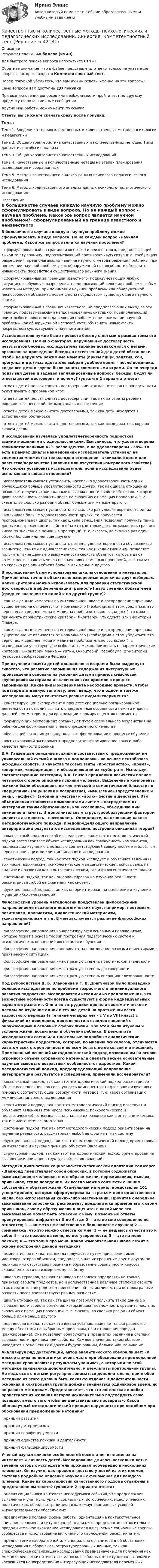     
          Описание
          Результат сдачи - 40 баллов (из 40)Для быстрого поиска вопроса используйте Ctrl+F.Обратите внимание, что в файле представлены ответы только на указанные вопросы, которые входят в Компетентностный тест.Перед покупкой убедитесь, что вам нужны ответы именно на эти вопросы!Сами вопросы вам доступны ДО покупки.При возникновении вопросов или необходимости пройти тест по другому предмету пишите в личные сообщения Другие мои работы можно найти по ссылке Ответы вы сможете скачать сразу после покупки.Темы:Тема 1. Введение в теорию качественных и количественных методов психологии и педагогикиТема 2. Общая характеристика качественных и количественных методов. Типы данных и способы их анализаТема 3. Общая характеристика качественных исследованийТема 4. Качественные и количественные методы на этапах планирования исследования и сбора данныхТема 5. Методы качественного анализа данных психолого-педагогического исследованияТема 6. Методы количественного анализа данных психолого-педагогического исследования 
          Оглавление
          В большинстве случаев каждую научную проблему можно сформулировать в виде вопроса. Но не каждый вопрос - научная проблема. Какой же вопрос является научной проблемой?·      сформулированный на границе известного и неизвестного, предполагающий выход за эту границу, подразумевающий противоречивую ситуацию, требующую разрешения, предполагающий наличие научного метода решения проблемы; при понимании научной проблемы как обнаруженной неспособности объяснить новые факты посредством существующего научного знания·      сформулированный за границей известного, подразумевающий любую ситуацию, требующую разрешения, предполагающий решение проблемы любым известным методом, при понимании научной проблемы как обнаруженной неспособности объяснить новые факты посредством существующего научного знания·      сформулированный в границах известного, но предполагающий выход за эту границу, подразумевающий непротиворечивую ситуацию, предполагающий поиск любого нового метода решения проблемы при понимании научной проблемы как обнаруженной неспособности объяснить новые факты посредством существующего научного знанияИсследователю нужно было провести беседу с детьми в рамках темы его исследования. Помня о факторах, нарушающих достоверность результатов беседы, исследователь заранее познакомился с детьми, организовал проведение беседы в естественной для детей обстановке. Чтобы не нарушать режимные моменты (прием пищи, занятия, сон, прогулка и др.) исследователь выбрал удобное время - после полдника, когда все дети в группе были заняты совместными играми. Он по очереди подзывал детей и задавал запланированные вопросы беседы. Будут ли ответы детей достоверны и почему? (укажите 2 варианта ответа)·      ответы детей нельзя считать достоверными, так как, отвечая на вопросы, дети будут думать о прерванной игре·      ответы детей нельзя считать достоверными, так как на ответы ребенка повлияет его неспокойное эмоциональное состояние·      ответы детей можно считать достоверными, так как дети находятся в естественной обстановке·      ответы детей можно считать достоверными, так как исследователь хорошо знаком детямВ исследовании изучалась удовлетвлетворенность подростков взаимотношениями с одноклассниками. Выяснилось, что удовлетворены взаимоотношениями 62% респондентов, а не удовлетворены - 38%. То есть в рамках шкалы наименований исследователь установил на элементах множества только одно отношение - эквивалентности или равенства/неравенства (наличия или отсутствия измеряемого свойства). Что сможет установить исследователь, если в исследовании будет использована шкала отношений?·      исследователь сможет установить, насколько удовлетворенность одних обучающихся больше удовлетворенности других, так как шкала отношений позволяет получить такие данные о выраженности свойств объектов, которые дают возможность сравнить числа по значению с помощью пропорций, т. е. сказать, во сколько раз один объект больше или меньше другого·      исследователь сможет установить, во сколько раз удовлетворенность одних школьников больше удовлетворенности других, то получается пропорциональная шкала, так как шкала отношений позволяет получить такие данные о выраженности свойств объектов, которые дают возможность сравнить числа по значению с помощью пропорций, т. е. сказать, во сколько раз один объект больше или меньше другого·      исследователь сможет установить степень удовлетворенности обучающихся взаимотношениями с одноклассниками, так как шкала отношений позволяет получить такие данные о выраженности свойств объектов, которые дают возможность сравнить числа по значению с помощью пропорций, т. е. сказать, во сколько раз один объект больше или меньше другогоВ исследовании были использованы шкалы отношений и интервалов. Применялись точно и объективно измеряемые оценки на двух выборках. Какие критерии можно использовать для проверки статистической достоверности дифференциации (разности) двух средних показателей (среднее значение по одной и по другой группе)?·      так как данные измерены по интервальной шкале и распределение признака существенно не отличается от нормального (необходимо в этом убедиться: это верно, если среднее, мода и медиана приблизительно совпадают), то можно применять параметрические критерии: t-критерий Стьюдента или F-критерий Фишера.·      так как данные измерены по интервальной шкале и распределение признака существенно не отличается от нормального (необходимо в этом убедиться: это верно, если среднее, мода и медиана приблизительно совпадают), в исследовании участвуют две выборки, то можно применять непараметрические критерии: U-критерий Манна — Уитни, Q-критерий Розенбаума, φ*-критерий (угловое преобразование Фишера)При изучении памяти детей дошкольного возраста была выдвинута гипотеза, что развитие запоминания содержания литературных произведений основано на усвоении детьми приемов смысловой группировки материала и включения этих приемов в процесс запоминания. Какие виды эксперимента необходимо провести, чтобы подтвердить данную гипотезу, имея ввиду, что в одном и том же исследовании могут сочетаться разные виды эксперимента?·      констатирующий эксперимент в процессе специально организованной деятельности позволит выявить определенные особенности памяти и даст в дальнейшем материал для организации формирующего эксперимента·      формирующий эксперимент организуют путем специального воздействия на ребенка для формирования у него определенного качества·      обучающий эксперимент предполагает формирование в процессе обучения·      воспитывающий эксперимент предполагает формирование какого-либо качества личности ребенкаВ.А. Ганзен дал описание психики в соответствии с предложенной им универсальной схемой анализа и компоновки - на основе пентабазиса исходных свойств. В качестве таковых взяты «пространство», «время», «энергия», «информация» и объединяющий их «субстрат». Используя соответствующие категории, В.А. Ганзен предложил логически полное четырехсекторное описание психики человека. Выделенные компоненты психики были объединены по «логической и семантической близости» в «перцепцию» (ощущения и восприятие), «мышление» (представление и речь), «аффект» (эмоции и чувства) и «волю» (мотив и действие). Эти объединения становятся компонентами системы посредством их интеграции таким образованием, как «сознание», объединяющим внимание и память. И дополнительным структурообразующим фактором является активность - пассивность. Определите, на основании какого методологического подхода, предопределяющего направление интерпретации результатов исследования, построена описанная теория?·      комплексный подход способ исследования, так как этот методологический подход рассматривает объект исследования как совокупность компонентов, подлежащих изучению с помощью соответствующей совокупности методов, т. е. через организацию междисциплинарного исследования·      генетический подход, так как этот подход исследует и объясняет явления (в том числе психические, психологические и педагогические), основываясь на анализе их развития как в онтогенетическом, так и филогенетическом планах·      системный подход, так как он ориентирован на изучение реальности, рассматривая любой ее фрагмент как систему·      функциональный подход, так как он ориентирован на выявление и изучение функций объектов (явлений)Философский уровень методологии представлен философскими направлениями психолого-педагогических наук, например, неотомизм, позитивизм, прагматизм, диалектический материлизм, экзистенционализм и т.д. В чем заключается различие философских направлений?·      философские направления конкретизируются основными положениями, которые лежат в основе теорий построения педагогических систем и психологических концепций воспитания и обучения·      философские направления нацеливают на пользование разными ориентирами в практических ситуациях·      философские направления имеют разную степень практической значимости·      философские направления имеют разную степень достоверности·      философские направления имеют разную степень операционализированностиПод руководством Д. Б. Эльконина и Т. В. Драгуновой было проведено большое исследование по проблеме возрастного и индивидуального развития подростков. Исследователи исходили из предположения, что возрастные особенности всегда существуют в форме индивидуальных вариантов развития. Они и их сотрудники провели систематическое и детальное изучение одних и тех же детей на протяжении всего возрастного периода (в течение четырех лет - с V по VIII класс) с фиксацией их поведения, деятельности и взаимоотношений с окружающими в основных сферах жизни. При этом были изучены и условия жизни, воспитания и обучения ребенка. В результате исследователи составили тщательные подробные аналитические характеристики подростков, которые, по мнению психологов, отличаются охватом всех сторон личности во всем богатстве ее связей и отношений. Примененный основной методологический подход позволил им на основе огромного объема собранного материала сделать весьма основательные научные выводы о возрастных особенностях подростков. Какой методологический подход, предопределяющий направление интерпретации результатов исследования, применили исследователи?·      комплексный подход, так как этот методологический подход рассматривает объект исследования как совокупность компонентов, подлежащих изучению с помощью соответствующей совокупности методов, т. е. через организацию междисциплинарного исследования·      генетический подход, так как этот методологический подход исследует и объясняет явления (в том числе психические, психологические и педагогические), основываясь на анализе их развития как в онтогенетическом, так и филогенетическом планах·      системный подход, так как этот методологический подход ориентирован на изучение реальности, рассматривая любой ее фрагмент как систему·      функциональный подход, так как этот методологический подход ориентирован на выявление и изучение функций объектов (явлений)·      структурный подход, так как этот методологический подход ориентирован на выявление и описание структуры объектов (явлений)Методика диагностики социально-психологической адаптации Роджерса - Даймонд представляет собой опросник, в котором содержатся высказывания о человеке, о его образе жизни, переживаниях, мыслях, привычках, стиле поведения. Их всегда можно соотнести с нашим собственным образом жизни. Стимульный материал представлен 101 утверждением, которые сформулированы в третьем лице единственного числа, без использования каких-либо местоимений. Прочитав очередное высказывание опросника, респонденту предлагается примерь его к своим привычкам, своему образу жизни и оцените, в какой мере это высказывание может быть отнесено к нему. Возможные ответы пронумерованы цифрами от 0 до 6, где 0 — это ко мне совершенно не относится; 1 — мне это не свойственно в большинстве случаев; 2 — сомневаюсь, что это можно отнести ко мне; 3 — не решаюсь отнести это к себе; 4 — это похоже на меня, но нет уверенности; 5 — это на меня похоже; 6 — это точно про меня. Какая измерительная шкала лежит в основе построения данной методики?·      номинативная шкала, так шкала получается путем присвоения имен-идентификаторов объектам, предполагающая их сравнение друг с другом по наличию или отсутствию признака и образование совокупности классов эквивалентности по измеряемому свойству·      шкала интервалов, так как эта шкала позволяет определять не только признаки свойств предметов, но и количественное различие степеней свойств этих предметов посредством присвоения объектам чисел, при котором равные разности чисел соответствуют равным разностям·      шкала отношений, так как эта шкала позволяет получить такие данные о выраженности свойств объектов, которые дают возможность сравнить числа по значению с помощью пропорций, т. е. сказать, во сколько раз один объект больше или меньше другого·      порядковая шкала, так как эта шкала устанавливает не только равенство между объектами по выбранным признакам, но и отношения порядка (ранжирование). Она позволяет обнаружить в предметах различия в степени выраженности признака или свойства. Каждое значение, таким образом, находится в отношениях к другим будучи равным, больше или меньше их.Анализируя ряд диссертаций, автор аналитического обзора пишет: «В диссертациях по педагогике очень часто при обосновании предложенной методики сравниваются результаты учащихся, с которыми по этой методике занимались дополнительно, и результаты контрольной группы. Но ведь если с детьми регулярно заниматься дополнительно, при любой методике от этого должна быть какая-то отдача! В действительности основная и контрольная группа должны заниматься одинаковое время, но по разным методикам. Представляется, что эта логическая ошибка проистекает из желания авторов исключительно подтвердить свою позицию, вместо того чтобы ее действительно проверить». Какой общенаучный методологический принцип нарушается при подобном при обосновании предложенной методики?·      принцип развития·      принцип детерминизма·      принцип верифицируемости·      принцип единства психики и деятельности·      принцип фальсифицируемостиУченый изучал влияние особенностей воспитания в племенах на интеллект и личность детей. Исследование длилось несколько лет, в течение которых исследователь проживал поочередно в нескольких племенах. Он изучил, как проходит детство у детей из этих племен, составив подробное описание изучаемых феноменов для каждого племени. Какие из характеристик качественного подхода отражены в представленном тексте? (укажите 2 варианта ответа)·      анализ социального контекста исследуемого события, что предполагает выявление и учет культурных, социальных, исторических, идеологических, политических, обрядово-традиционных, коммуникационных условий жизнедеятельности обследуемых·      предпочтение полевой формы работы, ориентация на контекстуальное описание феномена и ситуационный анализ, что предполагает относительно продолжительное вхождение исследователя в изучаемые социальные группы, сообщества и использование включенного наблюдения, бесед, эмпатии.·      предпочтение лабораторной или специально организованной обстановки исследования и сбора высокоструктурированных данных, так как специфическая организация исследования предназначена для получения как можно более четких и «чистых» данных, свободных от ситуационных помех и касающихся непосредственно интересующих исследователя переменных 
            
            
            💯 Качественные и количественные методы психологических и педагогических исследований (все ответы на тест Синергия / МТИ / МосАП, октябрь 2022)Качественные и количественные методы психологических и педагогических исследований. Синергия. Компетентностный тестКачественные и количественные методы психологических и педагогических исследований. Синергия. Компетентностный тест💯 Качественные и количественные методы психологических и педагогических исследований [Тема 1-6] (ответы на тесты Синергия / МОИ / МТИ / МосАП, ноябрь 2023)Качественные и количественные методы психологических и педагогических исследований тест СинергияКачественные и количественные методы психологических и педагогических исследований (тест с ответами Синергия/МОИ/ МТИ /МОСАП)Качественные и количественные методы психологических исследований/СИНЕРГИЯ//МОСап//МТИ//МОИКачественные и количественные методы исследований в психологии (Итоговый тест ответами) 73%Качественные и количественные методы исследований в психологии (итоговый тест с ответами) 78%Качественные и количественные методы психологических и педагогических исследованийКачественные и количественные методы психологических и педагогических исследованийКачественные и количественные методы психологических и педагогических исследований / 51 вопрос💯 Качественные и количественные методы психологических и педагогических исследований [6 тем] (ответы на тесты Синергия / МТИ / МосАП, февраль 2023)💯 Качественные и количественные методы психологических и педагогических исследований [6 тем] (ответы на тесты Синергия / МТИ / МосАП, январь 2023)