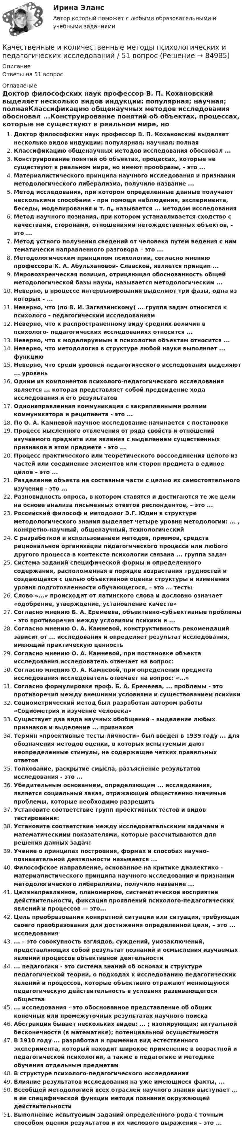      
            Описание
            Ответы на 51 вопрос 
            Оглавление
            Доктор философских наук профессор В. П. Кохановский выделяет несколько видов индукции: популярная; научная; полнаяКлассификацию общенаучных методов исследования обосновал ...Конструирование понятий об объектах, процессах, которые не существуют в реальном мире, но имеют прообразы, - это ...Материалистического принципа научного исследования и признании методологического либерализма, получило название ...Метод исследования, при котором определенные данные получают несколькими способами - при помощи наблюдения, эксперимента, беседы, моделирования и т. п„ называется ... методом исследованияМетод научного познания, при котором устанавливается сходство с качествами, сторонами, отношениями нетождественных объектов, - это ...Метод устного получения сведений от человека путем ведения с ним тематически направленного разговора – это ...Методологическим принципом психологии, согласно мнению профессора К. А. Абульхановой- Славской, является принцип ...Мировоззренческая позиция, отрицающая обоснованность общей методологической базы науки, называется методологическим ...Неверно, в процессе интервьюирования выделяют три фазы, одна из которых - ...Неверно, что (по В. И. Загвязинскому) ... группа задач относится к психолого - педагогическим исследованиямНеверно, что к распространенному виду средних величин в психолого- педагогических исследованиях относится ...Неверно, что к моделируемым в психологии объектам относится ...Неверно, что методология в структуре любой науки выполняет ... функциюНеверно, что среди уровней педагогического исследования выделяют ... уровеньОдним из компонентов психолого-педагогического исследования является ... которая представляет собой предвидение хода исследования и его результатовОднонаправленная коммуникация с закрепленными ролями коммуникатора и реципиента - это ...По О. А. Камневой научное исследование начинается с постановкиПроцесс мысленного отвлечения от ряда свойств и отношений изучаемого предмета или явления с выделением существенных признаков в этом предмете - это ...Процесс практического или теоретического воссоединения целого из частей или соединение элементов или сторон предмета в единое целое – это ...Разделение объекта на составные части с целью их самостоятельного изучения - это ...Разновидность опроса, в котором ставятся и достигаются те же цели на основе анализа письменных ответов респондентов, – это ...Российский философ и методолог Э.Г. Юдин в структуре методологического знания выделяет четыре уровня методологии: ... , конкретно-научный, общенаучный, технологическийС разработкой и использованием методов, приемов, средств рациональной организации педагогического процесса или любого другого процесса в контексте психологии связана ... группа задачСистема заданий специфической формы и определенного содержания, расположенная в порядке возрастания трудностей и создающаяся с целью объективной оценки структуры и изменения уровня подготовленности обучающегося, – это ... тестыСлово «...» происходит от латинского слова и дословно означает «одобрение, утверждение, установление качеств»Согласно мнению Б. А. Еремеева, объективно-субъективные проблемы - это противоречия между условиями психики и ...Согласно мнению О. А. Камневой, конструктивность рекомендаций зависит от ... исследования и определяет результат исследования, имеющий практическую ценностьСогласно мнению О. А. Камневой, при постановке объекта исследования исследователь отвечает на вопрос:Согласно мнению О. А. Камневой, при определении предмета исследования исследователь отвечает на вопрос: «...»Согласно формулировке проф. Б. А. Еремеева, ... проблемы - это противоречия между внешними условиями и существованием психикиСоциометрический метод был разработан автором работы «Социометрия и изучение человека»Существует два вида научных обобщений – выделение любых признаков и выделение ... признаковТермин «проективные тесты личности» был введен в 1939 году ... для обозначения методов оценки, в которых испытуемым дают неопределенные стимулы, не содержащие четких правильных ответовТолкование, раскрытие смысла, разъяснение результатов исследования - это ...Убедительным основанием, определяющим ... исследования, является социальный заказ, отражающий общественно значимые проблемы, которые необходимо разрешитьУстановите соответствие групп проективных тестов и видов тестирования:Установите соответствие между исследовательскими задачами и математическими показателями, которые рассчитываются для решения данных задач:Учение о принципах построения, формах и способах научно-познавательной деятельности называется ...Философское направление, основанное на критике диалектико - материалистического принципа научного исследования и признании методологического либерализма, получило название ...Целенаправленное, планомерное, систематическое восприятие действительности, фиксация проявлений психолого-педагогических явлений и процессов — это...Цель преобразования конкретной ситуации или ситуация, требующая своего преобразования для достижения определенной цели, – это ... исследования... – это совокупность взглядов, суждений, умозаключений, представляющих собой результат познаний и осмысления изучаемых явлений процессов объективной деятельности... педагогики - это система знаний об основах и структуре педагогической теории, о подходах к исследованию педагогических явлений и процессов, которые объективно отражают меняющуюся педагогическую действительность в условиях развивающегося общества... исследования - это обоснованное представление об общих конечных или промежуточных результатах научного поискаАбстракция бывает нескольких видов: ... ; изолирующая; актуальной бесконечности (в математике); потенциальной осуществимостиВ 1910 году ... разработал и применил вид естественного эксперимента, который находит широкое применение в возрастной и педагогической психологии, а также в педагогике и методике обучения отдельным предметамВ структуре психолого-педагогического исследованияВлияние результатов исследования на уже имеющиеся факты, ...Всеобщей методологией всех отраслей научного знания выступает ... в ее специфической функции метода познания окружающей действительностиВыполнение испытуемым заданий определенного рода с точным способом оценки результатов и их числового выражения – это ...  
            
            
            Качественные и количественные методы психологических и педагогических исследованийКачественные и количественные методы психологических и педагогических исследований / 51 вопрос💯 Качественные и количественные методы психологических и педагогических исследований [6 тем] (ответы на тесты Синергия / МТИ / МосАП, февраль 2023)💯 Качественные и количественные методы психологических и педагогических исследований [6 тем] (ответы на тесты Синергия / МТИ / МосАП, январь 2023)💯 Качественные и количественные методы психологических и педагогических исследований (все ответы на тест Синергия / МТИ / МосАП, декабрь 2022)💯 Качественные и количественные методы психологических и педагогических исследований (все ответы на тест Синергия / МТИ / МосАП, октябрь 2022)Качественные и количественные методы психологических и педагогических исследований. Синергия. Компетентностный тестКачественные и количественные методы анализа психологических данных (тест с ответами Синергия)КАЧЕСТВЕННЫЕ И КОЛИЧЕСТВЕННЫЕ МЕТОДЫ АНАЛИЗА ПСИХОЛОГИЧЕСКИХ ДАННЫХ. ТЕСТ С ОТВЕТАМИ. СИНЕРГИЯ/МОИ 2022Качественные и количественные методы анализа психологических данных (тест с ответами Синергия/МОИ/ МТИ /МОСАП)Качественные и количественные методы анализа психологических данных (тесты с ответами Синергия)✅ Качественные и количественные методы исследований в психологии 18 вопросов СИНЕРГИЯ МТИ 2022Качественные и количественные методы исследований в психологии (Итоговый тест ответами) 73%Качественные и количественные методы исследований в психологии (итоговый тест с ответами) 78%