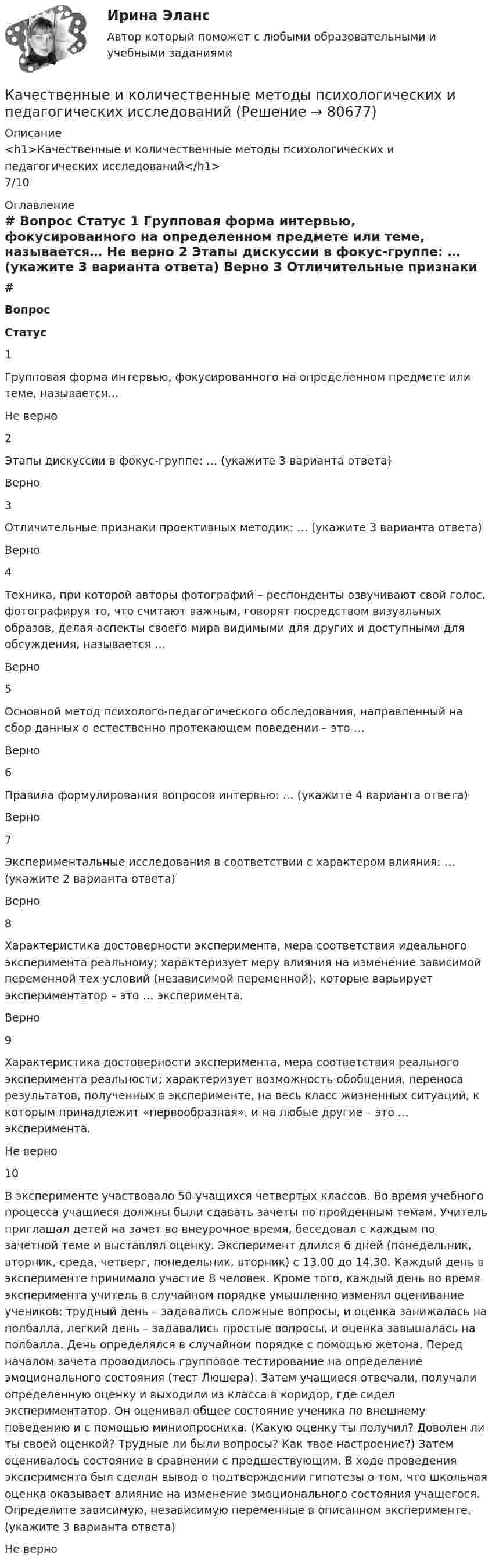      
            Описание
            <h1>Качественные и количественные методы психологических и педагогических исследований</h1>7/10 
            Оглавление
             # Вопрос Статус    1 Групповая форма интервью, фокусированного на определенном предмете или теме, называется… Не верно   2 Этапы дискуссии в фокус-группе: … (укажите 3 варианта ответа) Верно   3 Отличительные признаки проективных методик: … (укажите 3 варианта ответа) Верно   4 Техника, при которой авторы фотографий – респонденты озвучивают свой голос, фотографируя то, что считают важным, говорят посредством визуальных образов, делая аспекты своего мира видимыми для других и доступными для обсуждения, называется … Верно   5 Основной метод психолого-педагогического обследования, направленный на сбор данных о естественно протекающем поведении – это … Верно   6 Правила формулирования вопросов интервью: … (укажите 4 варианта ответа) Верно   7 Экспериментальные исследования в соответствии с характером влияния: … (укажите 2 варианта ответа) Верно   8 Характеристика достоверности эксперимента, мера соответствия идеального эксперимента реальному; характеризует меру влияния на изменение зависимой переменной тех условий (независимой переменной), которые варьирует экспериментатор – это … эксперимента. Верно   9 Характеристика достоверности эксперимента, мера соответствия реального эксперимента реальности; характеризует возможность обобщения, переноса результатов, полученных в эксперименте, на весь класс жизненных ситуаций, к которым принадлежит «первообразная», и на любые другие – это … эксперимента. Не верно   10 В эксперименте участвовало 50 учащихся четвертых классов. Во время учебного процесса учащиеся должны были сдавать зачеты по пройденным темам. Учитель приглашал детей на зачет во внеурочное время, беседовал с каждым по зачетной теме и выставлял оценку. Эксперимент длился 6 дней (понедельник, вторник, среда, четверг, понедельник, вторник) с 13.00 до 14.30. Каждый день в эксперименте принимало участие 8 человек. Кроме того, каждый день во время эксперимента учитель в случайном порядке умышленно изменял оценивание учеников: трудный день – задавались сложные вопросы, и оценка занижалась на полбалла, легкий день – задавались простые вопросы, и оценка завышалась на полбалла. День определялся в случайном порядке с помощью жетона. Перед началом зачета проводилось групповое тестирование на определение эмоционального состояния (тест Люшера). Затем учащиеся отвечали, получали определенную оценку и выходили из класса в коридор, где сидел экспериментатор. Он оценивал общее состояние ученика по внешнему поведению и с помощью миниопросника. (Какую оценку ты получил? Доволен ли ты своей оценкой? Трудные ли были вопросы? Как твое настроение?) Затем оценивалось состояние в сравнении с предшествующим. В ходе проведения эксперимента был сделан вывод о подтверждении гипотезы о том, что школьная оценка оказывает влияние на изменение эмоционального состояния учащегося. Определите зависимую, независимую переменные в описанном эксперименте. (укажите 3 варианта ответа) Не верно   
            
            
            Качественные и количественные методы исследований в психологии (итоговый тест с ответами) 78%Качественные и количественные методы психологических и педагогических исследованийКачественные и количественные методы психологических и педагогических исследованийКачественные и количественные методы психологических и педагогических исследований / 51 вопрос💯 Качественные и количественные методы психологических и педагогических исследований [6 тем] (ответы на тесты Синергия / МТИ / МосАП, февраль 2023)💯 Качественные и количественные методы психологических и педагогических исследований [6 тем] (ответы на тесты Синергия / МТИ / МосАП, январь 2023)💯 Качественные и количественные методы психологических и педагогических исследований (все ответы на тест Синергия / МТИ / МосАП, декабрь 2022)Качественные и количественные методы анализа психологических данных (тест с ответами магистратура Синергия)Качественные и количественные методы анализа психологических данных (тест с ответами магистратура Синергия)Качественные и количественные методы анализа психологических данных (тест с ответами Синергия)КАЧЕСТВЕННЫЕ И КОЛИЧЕСТВЕННЫЕ МЕТОДЫ АНАЛИЗА ПСИХОЛОГИЧЕСКИХ ДАННЫХ. ТЕСТ С ОТВЕТАМИ. СИНЕРГИЯ/МОИ 2022Качественные и количественные методы анализа психологических данных (тест с ответами Синергия/МОИ/ МТИ /МОСАП)Качественные и количественные методы анализа психологических данных (тесты с ответами Синергия)✅ Качественные и количественные методы исследований в психологии 18 вопросов СИНЕРГИЯ МТИ 2022