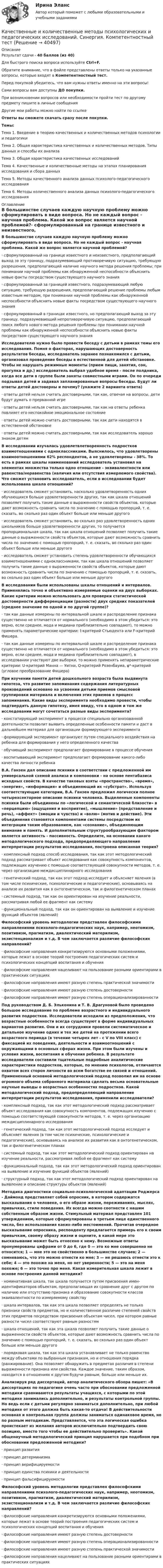      
          Описание
          Результат сдачи - 40 баллов (из 40)Для быстрого поиска вопроса используйте Ctrl+F.Обратите внимание, что в файле представлены ответы только на указанные вопросы, которые входят в Компетентностный тест.Перед покупкой убедитесь, что вам нужны ответы именно на эти вопросы!Сами вопросы вам доступны ДО покупки.При возникновении вопросов или необходимости пройти тест по другому предмету пишите в личные сообщения Другие мои работы можно найти по ссылке Ответы вы сможете скачать сразу после покупки.Темы: Тема 1. Введение в теорию качественных и количественных методов психологии и педагогикиТема 2. Общая характеристика качественных и количественных методов. Типы данных и способы их анализаТема 3. Общая характеристика качественных исследованийТема 4. Качественные и количественные методы на этапах планирования исследования и сбора данныхТема 5. Методы качественного анализа данных психолого-педагогического исследованияТема 6. Методы количественного анализа данных психолого-педагогического исследования 
          Оглавление
          В большинстве случаев каждую научную проблему можно сформулировать в виде вопроса. Но не каждый вопрос - научная проблема. Какой же вопрос является научной проблемой?·      сформулированный на границе известного и неизвестного, предполагающий выход за эту границу, подразумевающий противоречивую ситуацию, требующую разрешения, предполагающий наличие научного метода решения проблемы; при понимании научной проблемы как обнаруженной неспособности объяснить новые факты посредством существующего научного знания·      сформулированный за границей известного, подразумевающий любую ситуацию, требующую разрешения, предполагающий решение проблемы любым известным методом, при понимании научной проблемы как обнаруженной неспособности объяснить новые факты посредством существующего научного знания·      сформулированный в границах известного, но предполагающий выход за эту границу, подразумевающий непротиворечивую ситуацию, предполагающий поиск любого нового метода решения проблемы при понимании научной проблемы как обнаруженной неспособности объяснить новые факты посредством существующего научного знанияИсследователю нужно было провести беседу с детьми в рамках темы его исследования. Помня о факторах, нарушающих достоверность результатов беседы, исследователь заранее познакомился с детьми, организовал проведение беседы в естественной для детей обстановке. Чтобы не нарушать режимные моменты (прием пищи, занятия, сон, прогулка и др.) исследователь выбрал удобное время - после полдника, когда все дети в группе были заняты совместными играми. Он по очереди подзывал детей и задавал запланированные вопросы беседы. Будут ли ответы детей достоверны и почему? (укажите 2 варианта ответа)·      ответы детей нельзя считать достоверными, так как, отвечая на вопросы, дети будут думать о прерванной игре·      ответы детей нельзя считать достоверными, так как на ответы ребенка повлияет его неспокойное эмоциональное состояние·      ответы детей можно считать достоверными, так как дети находятся в естественной обстановке·      ответы детей можно считать достоверными, так как исследователь хорошо знаком детямВ исследовании изучалась удовлетвлетворенность подростков взаимотношениями с одноклассниками. Выяснилось, что удовлетворены взаимоотношениями 62% респондентов, а не удовлетворены - 38%. То есть в рамках шкалы наименований исследователь установил на элементах множества только одно отношение - эквивалентности или равенства/неравенства (наличия или отсутствия измеряемого свойства). Что сможет установить исследователь, если в исследовании будет использована шкала отношений?·      исследователь сможет установить, насколько удовлетворенность одних обучающихся больше удовлетворенности других, так как шкала отношений позволяет получить такие данные о выраженности свойств объектов, которые дают возможность сравнить числа по значению с помощью пропорций, т. е. сказать, во сколько раз один объект больше или меньше другого·      исследователь сможет установить, во сколько раз удовлетворенность одних школьников больше удовлетворенности других, то получается пропорциональная шкала, так как шкала отношений позволяет получить такие данные о выраженности свойств объектов, которые дают возможность сравнить числа по значению с помощью пропорций, т. е. сказать, во сколько раз один объект больше или меньше другого·      исследователь сможет установить степень удовлетворенности обучающихся взаимотношениями с одноклассниками, так как шкала отношений позволяет получить такие данные о выраженности свойств объектов, которые дают возможность сравнить числа по значению с помощью пропорций, т. е. сказать, во сколько раз один объект больше или меньше другогоВ исследовании были использованы шкалы отношений и интервалов. Применялись точно и объективно измеряемые оценки на двух выборках. Какие критерии можно использовать для проверки статистической достоверности дифференциации (разности) двух средних показателей (среднее значение по одной и по другой группе)?·      так как данные измерены по интервальной шкале и распределение признака существенно не отличается от нормального (необходимо в этом убедиться: это верно, если среднее, мода и медиана приблизительно совпадают), то можно применять параметрические критерии: t-критерий Стьюдента или F-критерий Фишера.·      так как данные измерены по интервальной шкале и распределение признака существенно не отличается от нормального (необходимо в этом убедиться: это верно, если среднее, мода и медиана приблизительно совпадают), в исследовании участвуют две выборки, то можно применять непараметрические критерии: U-критерий Манна — Уитни, Q-критерий Розенбаума, φ*-критерий (угловое преобразование Фишера)При изучении памяти детей дошкольного возраста была выдвинута гипотеза, что развитие запоминания содержания литературных произведений основано на усвоении детьми приемов смысловой группировки материала и включения этих приемов в процесс запоминания. Какие виды эксперимента необходимо провести, чтобы подтвердить данную гипотезу, имея ввиду, что в одном и том же исследовании могут сочетаться разные виды эксперимента?·      констатирующий эксперимент в процессе специально организованной деятельности позволит выявить определенные особенности памяти и даст в дальнейшем материал для организации формирующего эксперимента·      формирующий эксперимент организуют путем специального воздействия на ребенка для формирования у него определенного качества·      обучающий эксперимент предполагает формирование в процессе обучения·      воспитывающий эксперимент предполагает формирование какого-либо качества личности ребенкаВ.А. Ганзен дал описание психики в соответствии с предложенной им универсальной схемой анализа и компоновки - на основе пентабазиса исходных свойств. В качестве таковых взяты «пространство», «время», «энергия», «информация» и объединяющий их «субстрат». Используя соответствующие категории, В.А. Ганзен предложил логически полное четырехсекторное описание психики человека. Выделенные компоненты психики были объединены по «логической и семантической близости» в «перцепцию» (ощущения и восприятие), «мышление» (представление и речь), «аффект» (эмоции и чувства) и «волю» (мотив и действие). Эти объединения становятся компонентами системы посредством их интеграции таким образованием, как «сознание», объединяющим внимание и память. И дополнительным структурообразующим фактором является активность - пассивность. Определите, на основании какого методологического подхода, предопределяющего направление интерпретации результатов исследования, построена описанная теория?·      комплексный подход способ исследования, так как этот методологический подход рассматривает объект исследования как совокупность компонентов, подлежащих изучению с помощью соответствующей совокупности методов, т. е. через организацию междисциплинарного исследования·      генетический подход, так как этот подход исследует и объясняет явления (в том числе психические, психологические и педагогические), основываясь на анализе их развития как в онтогенетическом, так и филогенетическом планах·      системный подход, так как он ориентирован на изучение реальности, рассматривая любой ее фрагмент как систему·      функциональный подход, так как он ориентирован на выявление и изучение функций объектов (явлений)Философский уровень методологии представлен философскими направлениями психолого-педагогических наук, например, неотомизм, позитивизм, прагматизм, диалектический материлизм, экзистенционализм и т.д. В чем заключается различие философских направлений?·      философские направления конкретизируются основными положениями, которые лежат в основе теорий построения педагогических систем и психологических концепций воспитания и обучения·      философские направления нацеливают на пользование разными ориентирами в практических ситуациях·      философские направления имеют разную степень практической значимости·      философские направления имеют разную степень достоверности·      философские направления имеют разную степень операционализированностиПод руководством Д. Б. Эльконина и Т. В. Драгуновой было проведено большое исследование по проблеме возрастного и индивидуального развития подростков. Исследователи исходили из предположения, что возрастные особенности всегда существуют в форме индивидуальных вариантов развития. Они и их сотрудники провели систематическое и детальное изучение одних и тех же детей на протяжении всего возрастного периода (в течение четырех лет - с V по VIII класс) с фиксацией их поведения, деятельности и взаимоотношений с окружающими в основных сферах жизни. При этом были изучены и условия жизни, воспитания и обучения ребенка. В результате исследователи составили тщательные подробные аналитические характеристики подростков, которые, по мнению психологов, отличаются охватом всех сторон личности во всем богатстве ее связей и отношений. Примененный основной методологический подход позволил им на основе огромного объема собранного материала сделать весьма основательные научные выводы о возрастных особенностях подростков. Какой методологический подход, предопределяющий направление интерпретации результатов исследования, применили исследователи?·      комплексный подход, так как этот методологический подход рассматривает объект исследования как совокупность компонентов, подлежащих изучению с помощью соответствующей совокупности методов, т. е. через организацию междисциплинарного исследования·      генетический подход, так как этот методологический подход исследует и объясняет явления (в том числе психические, психологические и педагогические), основываясь на анализе их развития как в онтогенетическом, так и филогенетическом планах·      системный подход, так как этот методологический подход ориентирован на изучение реальности, рассматривая любой ее фрагмент как систему·      функциональный подход, так как этот методологический подход ориентирован на выявление и изучение функций объектов (явлений)·      структурный подход, так как этот методологический подход ориентирован на выявление и описание структуры объектов (явлений)Методика диагностики социально-психологической адаптации Роджерса - Даймонд представляет собой опросник, в котором содержатся высказывания о человеке, о его образе жизни, переживаниях, мыслях, привычках, стиле поведения. Их всегда можно соотнести с нашим собственным образом жизни. Стимульный материал представлен 101 утверждением, которые сформулированы в третьем лице единственного числа, без использования каких-либо местоимений. Прочитав очередное высказывание опросника, респонденту предлагается примерь его к своим привычкам, своему образу жизни и оцените, в какой мере это высказывание может быть отнесено к нему. Возможные ответы пронумерованы цифрами от 0 до 6, где 0 — это ко мне совершенно не относится; 1 — мне это не свойственно в большинстве случаев; 2 — сомневаюсь, что это можно отнести ко мне; 3 — не решаюсь отнести это к себе; 4 — это похоже на меня, но нет уверенности; 5 — это на меня похоже; 6 — это точно про меня. Какая измерительная шкала лежит в основе построения данной методики?·      номинативная шкала, так шкала получается путем присвоения имен-идентификаторов объектам, предполагающая их сравнение друг с другом по наличию или отсутствию признака и образование совокупности классов эквивалентности по измеряемому свойству·      шкала интервалов, так как эта шкала позволяет определять не только признаки свойств предметов, но и количественное различие степеней свойств этих предметов посредством присвоения объектам чисел, при котором равные разности чисел соответствуют равным разностям·      шкала отношений, так как эта шкала позволяет получить такие данные о выраженности свойств объектов, которые дают возможность сравнить числа по значению с помощью пропорций, т. е. сказать, во сколько раз один объект больше или меньше другого·      порядковая шкала, так как эта шкала устанавливает не только равенство между объектами по выбранным признакам, но и отношения порядка (ранжирование). Она позволяет обнаружить в предметах различия в степени выраженности признака или свойства. Каждое значение, таким образом, находится в отношениях к другим будучи равным, больше или меньше их.Анализируя ряд диссертаций, автор аналитического обзора пишет: «В диссертациях по педагогике очень часто при обосновании предложенной методики сравниваются результаты учащихся, с которыми по этой методике занимались дополнительно, и результаты контрольной группы. Но ведь если с детьми регулярно заниматься дополнительно, при любой методике от этого должна быть какая-то отдача! В действительности основная и контрольная группа должны заниматься одинаковое время, но по разным методикам. Представляется, что эта логическая ошибка проистекает из желания авторов исключительно подтвердить свою позицию, вместо того чтобы ее действительно проверить». Какой общенаучный методологический принцип нарушается при подобном при обосновании предложенной методики?·      принцип развития·      принцип детерминизма·      принцип верифицируемости·      принцип единства психики и деятельности·      принцип фальсифицируемостиФилософский уровень методологии представлен философскими направлениями психолого-педагогических наук, например, неотомизм, позитивизм, прагматизм, диалектический материлизм, экзистенционализм и т.д. В чем заключается различие философских направлений?·      философские направления конкретизируются основными положениями, которые лежат в основе теорий построения педагогических систем и психологических концепций воспитания и обучения·      философские направления имеют разную степень достоверности·      философские направления имеют разную степень операционализированности·      философские направления имеют разную степень практической значимости·      философские направления нацеливают на пользование разными ориентирами в практических ситуациях 
            
            
            Качественные и количественные методы психологических и педагогических исследований. Синергия. Компетентностный тестКачественные и количественные методы психологических и педагогических исследований. Синергия. Компетентностный тест💯 Качественные и количественные методы психологических и педагогических исследований [Тема 1-6] (ответы на тесты Синергия / МОИ / МТИ / МосАП, ноябрь 2023)Качественные и количественные методы психологических и педагогических исследований тест СинергияКачественные и количественные методы психологических и педагогических исследований (тест с ответами Синергия/МОИ/ МТИ /МОСАП)Качественные и количественные методы психологических исследований/СИНЕРГИЯ//МОСап//МТИ//МОИКачественные управленческие решения должны отвечают требованиям…Качественные и количественные методы исследований в психологии (итоговый тест с ответами) 78%Качественные и количественные методы психологических и педагогических исследованийКачественные и количественные методы психологических и педагогических исследованийКачественные и количественные методы психологических и педагогических исследований / 51 вопрос💯 Качественные и количественные методы психологических и педагогических исследований [6 тем] (ответы на тесты Синергия / МТИ / МосАП, февраль 2023)💯 Качественные и количественные методы психологических и педагогических исследований [6 тем] (ответы на тесты Синергия / МТИ / МосАП, январь 2023)💯 Качественные и количественные методы психологических и педагогических исследований (все ответы на тест Синергия / МТИ / МосАП, декабрь 2022)