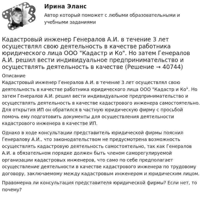      
          Описание
          Кадастровый инженер Генералов А.И. в течение 3 лет осуществлял свою деятельность в качестве работника юридического лица ООО Кадастр и Ко. Но затем Генералов А.И. решил вести индивидуальное предпринимательство и осуществлять деятельность в качестве кадастрового инженера самостоятельно. Для открытия ИП он обратился в частную юридическую фирму с просьбой помочь ему подготовить документы для осуществления деятельности кадастрового инженера в качестве ИП.Однако в ходе консультации представитель юридической фирмы пояснил Генералову А.И., что законодательством не предусмотрена возможность осуществлять кадастровую деятельность самостоятельно, так как Генералов А.И. в обязательном порядке должен быть членом саморегулируемой организации кадастровых инженеров, что само по себе предполагает осуществление деятельности в качестве кадастрового инженера по трудовому договору, заключаемому между кадастровым инженером и юридическим лицом.Правомерна ли консультация представителя юридической фирмы? Если нет, то почему?  
            
            
            К агрегатам резервного питания относятся: Выберите один ответ: a.ГРЭС b.ТЭЦ c.ГЭС d.энергосистема e.миниэлектростанцияКадастровый инженер Генералов А.И. в течение 3 лет осуществлял свою деятельность в качестве работника юридического лица ООО Кадастр и Ко. Но затем Генералов А.И. решил вести индивидуальное предпринимательство и осуществлять деятельность в качествеК административным правоотношениям относятся отношения ... (укажите 2 варианта ответа)Кадровая политика государственного органа - это стратегия государственного органа по формированию, развитию и рациональному:... кадровКадровая политика государственного органа, являясь производной от государственной кадровой политики, отражает приоритеты:... относительно потребности в персонале, предпочтительных методах подбора, расстановки, мотивации, профессионального развития и💯 Кадровая политика и кадровый аудит (семестр 2) (ТУЛГУ, итоговый тест)Кадровая политика на предприятииИЭУП Эконометрика Контрольная работа 2 Вариант 17 (4 задания)І. Переведите предложения, обращая внимание на местоимения man и es: Das Buch ist interessant. Ich gebe es dir. Es ist Winter. Es schneit oft.Й. Шумпетер о предпринимательстве как факторе производстваК hard-skills («жестким» навыкам) относятся такие навыки, как … (укажите 3  варианта ответа) анализ данных критическое мышление планирование эмоциональный интеллект знание языков творческое мышлениеК soft-skills («мягким» навыкам) относят … (укажите 3 варианта ответа) анализ данных критическое мышление планирование эмоциональный интеллект знание языков творческое мышлениеКабели, предназначенные для передачи и распределения электрической энергии в осветительных и силовых электроустановках и втех случаях, когда их применение экономически или технически более целесообразно, чем проводов ВЛ называют: Кабина лифта массой m = 5000 кг равномерно поднялась на высоту h = 30 м. Найти работу силы тяги AF электромотора и силы тяжести Amg на этом перемещении. Найти работу, совершаемую этими силами при аналогичном перемещении кабины вниз.