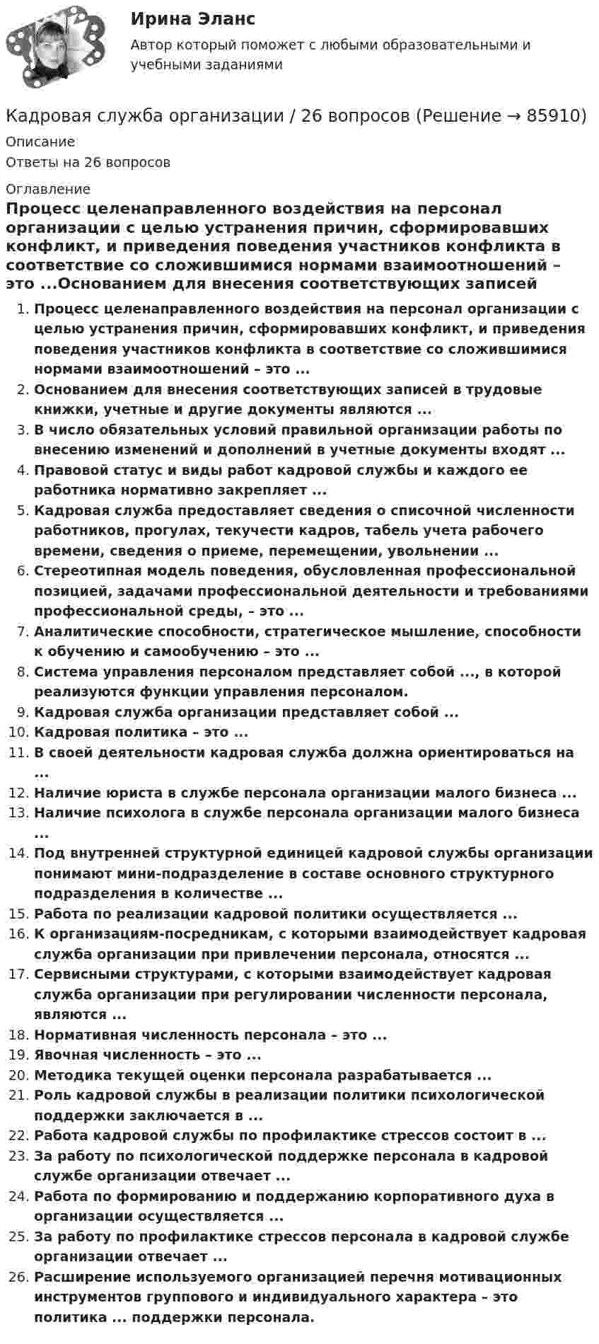      
            Описание
            Ответы на 26 вопросов 
            Оглавление
            Процесс целенаправленного воздействия на персонал организации с целью устранения причин, сформировавших конфликт, и приведения поведения участников конфликта в соответствие со сложившимися нормами взаимоотношений – это ...Основанием для внесения соответствующих записей в трудовые книжки, учетные и другие документы являются ...В число обязательных условий правильной организации работы по внесению изменений и дополнений в учетные документы входят ...Правовой статус и виды работ кадровой службы и каждого ее работника нормативно закрепляет ...Кадровая служба предоставляет сведения о списочной численности работников, прогулах, текучести кадров, табель учета рабочего времени, сведения о приеме, перемещении, увольнении ...Стереотипная модель поведения, обусловленная профессиональной позицией, задачами профессиональной деятельности и требованиями профессиональной среды, – это ...Аналитические способности, стратегическое мышление, способности к обучению и самообучению – это ...Система управления персоналом представляет собой ..., в которой реализуются функции управления персоналом.Кадровая служба организации представляет собой ...Кадровая политика – это ...В своей деятельности кадровая служба должна ориентироваться на ...Наличие юриста в службе персонала организации малого бизнеса ...Наличие психолога в службе персонала организации малого бизнеса ...Под внутренней структурной единицей кадровой службы организации понимают мини-подразделение в составе основного структурного подразделения в количестве ...Работа по реализации кадровой политики осуществляется ...К организациям-посредникам, с которыми взаимодействует кадровая служба организации при привлечении персонала, относятся ...Сервисными структурами, с которыми взаимодействует кадровая служба организации при регулировании численности персонала, являются ...Нормативная численность персонала – это ...Явочная численность – это ...Методика текущей оценки персонала разрабатывается ...Роль кадровой службы в реализации политики психологической поддержки заключается в ...Работа кадровой службы по профилактике стрессов состоит в ...За работу по психологической поддержке персонала в кадровой службе организации отвечает ...Работа по формированию и поддержанию корпоративного духа в организации осуществляется ...За работу по профилактике стрессов персонала в кадровой службе организации отвечает ...Расширение используемого организацией перечня мотивационных инструментов группового и индивидуального характера – это политика ... поддержки персонала.  
            
            
            Кадровая работа - это деятельность:... по реализации кадровой политики государственного органаКадровая служба организации / 26 вопросов✅ Кадровая служба организации 87 вопросов СИНЕРГИЯ МТИ 2022Кадровая служба организации 88 вопросов СИНЕРГИЯ МТИ 2022⭐ Кадровая служба организации (ответы на тест Синергия / МОИ / МосАП, декабрь 2022)⭐ Кадровая служба организации (ответы на тест Синергия / МОИ / МосАП, июль 2022)⭐ Кадровая служба организации (ответы на тест Синергия / МОИ / МосАП, октябрь 2022)К агрегатам резервного питания относятся: Выберите один ответ: a.ГРЭС b.ТЭЦ c.ГЭС d.энергосистема e.миниэлектростанцияКадастровый инженер Генералов А.И. в течение 3 лет осуществлял свою деятельность в качестве работника юридического лица ООО Кадастр и Ко. Но затем Генералов А.И. решил вести индивидуальное предпринимательство и осуществлять деятельность в качествеК административным правоотношениям относятся отношения ... (укажите 2 варианта ответа)Кадровая политика государственного органа - это стратегия государственного органа по формированию, развитию и рациональному:... кадровКадровая политика государственного органа, являясь производной от государственной кадровой политики, отражает приоритеты:... относительно потребности в персонале, предпочтительных методах подбора, расстановки, мотивации, профессионального развития и💯 Кадровая политика и кадровый аудит (семестр 2) (ТУЛГУ, итоговый тест)Кадровая политика на предприятии