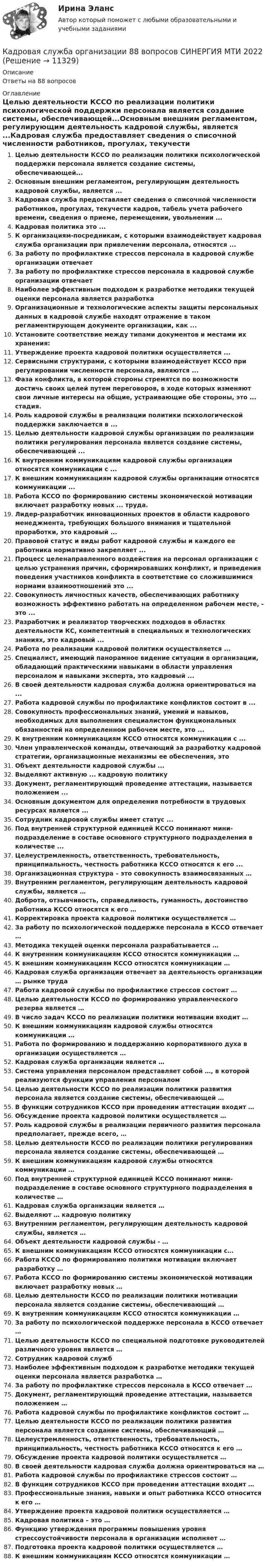      
          Описание
          Ответы на 88 вопросов 
          Оглавление
          Целью деятельности КССО по реализации политики психологической поддержки персонала является создание системы, обеспечивающей...Основным внешним регламентом, регулирующим деятельность кадровой службы, является ...Кадровая служба предоставляет сведения о списочной численности работников, прогулах, текучести кадров, табель учета рабочего времени, сведения о приеме, перемещении, увольнении ...Кадровая политика это ...К организациям-посредникам, с которыми взаимодействует кадровая служба организации при привлечении персонала, относятся ...За работу по профилактике стрессов персонала в кадровой службе организации отвечаетЗа работу по профилактике стрессов персонала в кадровой службе организации отвечаетНаиболее эффективным подходом к разработке методики текущей оценки персонала является разработкаОрганизационные и технологические аспекты защиты персональных данных в кадровой службе находят отражение в таком регламентирующем документе организации, как ...Установите соответствие между типами документов и местами их хранения:Утверждение проекта кадровой политики осуществляется ...Сервисными структурами, с которыми взаимодействует КССО при регулировании численности персонала, являются ...Фаза конфликта, в которой стороны стремятся по возможности достичь своих целей путем переговоров, в ходе которых изменяют свои личные интересы на общие, устраивающие обе стороны, это ... стадия.Роль кадровой службы в реализации политики психологической поддержки заключается в ...Целью деятельности кадровой службы организации по реализации политики регулирования персонала является создание системы, обеспечивающей ...К внутренним коммуникациям кадровой службы организации относятся коммуникации с ...К внешним коммуникациям кадровой службы организации относятся коммуникации ...Работа КССО по формированию системы экономической мотивации включает разработку новых ... труда.Лидер-разработчик инновационных проектов в области кадрового менеджмента, требующих большого внимания и тщательной проработки, это кадровый ...Правовой статус и виды работ кадровой службы и каждого ее работника нормативно закрепляет ...Процесс целенаправленного воздействия на персонал организации с целью устранения причин, сформировавших конфликт, и приведения поведения участников конфликта в соответствие со сложившимися нормами взаимоотношений это ...Совокупность личностных качеств, обеспечивающих работнику возможность эффективно работать на определенном рабочем месте, - это ...Разработчик и реализатор творческих подходов в областях деятельности КС, компетентный в специальных и технологических знаниях, это кадровый ...Работа по реализации кадровой политики осуществляется ...Специалист, имеющий панорамное видение ситуации в организации, обладающий практическими навыками в области управления персоналом и навыками эксперта, это кадровый ...В своей деятельности кадровая служба должна ориентироваться на ...Работа кадровой службы по профилактике конфликтов состоит в ...Совокупность профессиональных знаний, умений и навыков, необходимых для выполнения специалистом функциональных обязанностей на определенном рабочем месте, это ...К внутренним коммуникациям КССО относятся коммуникации с ...Член управленческой команды, отвечающий за разработку кадровой стратегии, организационные механизмы ее обеспечения, этоОбъект деятельности кадровой службы ...Выделяют активную ... кадровую политикуДокумент, регламентирующий проведение аттестации, называется положением ...Основным документом для определения потребности в трудовых ресурсах является ...Сотрудник кадровой службы имеет статус ...Под внутренней структурной единицей КССО понимают мини-подразделение в составе основного структурного подразделения в количестве ...Целеустремленность, ответственность, требовательность, принципиальность, честность работника КССО относятся к его ...Организационная структура – это совокупность взаимосвязанных … Внутренним регламентом, регулирующим деятельность кадровой службы, является … Доброта, отзывчивость, справедливость, гуманность, достоинство работника КССО относятся к его … Корректировка проекта кадровой политики осуществляется … За работу по психологической поддержке персонала в КССО отвечает … Методика текущей оценки персонала разрабатывается … К внутренним коммуникациям КССО относятся коммуникации … К внешним коммуникациям КССО относятся коммуникации … Кадровая служба организации отвечает за деятельность организации … рынке труда Работа кадровой службы по профилактике стрессов состоит … Целью деятельности КССО по формированию управленческого резерва является … В число задач КССО по реализации политики мотивации входит … К внешним коммуникациям кадровой службы относятся коммуникации … Работа по формированию и поддержанию корпоративного духа в организации осуществляется … Кадровая служба организации является … Система управления персоналом представляет собой …, в которой реализуются функции управления персоналом Целью деятельности КССО по реализации политики развития персонала является создание системы, обеспечивающей … В функции сотрудников КССО при проведении аттестации входит … Обсуждение проекта кадровой политики осуществляется … Роль кадровой службы в реализации первичного развития персонала предполагает, прежде всего, … Целью деятельности КССО по реализации политики регулирования персонала является создание системы, обеспечивающей … К внешним коммуникациям кадровой службы относятся коммуникации …Под внутренней структурной единицей КССО понимают мини-подразделение в составе основного структурного подразделения в количестве …Кадровая служба организации является …Выделяют … кадровую политикуВнутренним регламентом, регулирующим деятельность кадровой службы, является …Объект деятельности кадровой службы - …К внешним коммуникациям КССО относятся коммуникации с…Работа КССО по формированию политики мотивации включает разработку …Работа КССО по формированию системы экономической мотивации включает разработку новых …Целью деятельности КССО по реализации политики мотивации персонала является создание системы, обеспечивающий …К внутренним коммуникациям КССО относятся коммуникации …За работу по психологической поддержке персонала в КССО отвечает …Целью деятельности КССО по специальной подготовке руководителей различного уровня является …Сотрудник кадровой службНаиболее эффективным подходом к разработке методики текущей оценки персонала является разработка …За работу по профилактике стрессов персонала в КССО отвечает …Документ, регламентирующий проведение аттестации, называется положением …Работа кадровой службы по профилактике конфликтов состоит …Целью деятельности КССО по реализации политики развития персонала является создание системы, обеспечивающий …Целеустремленность, ответственность, требовательность, принципиальность, честность работника КССО относятся к его …Обсуждение проекта кадровой политики осуществляется …В своей деятельности кадровая служба должна ориентироваться на …Работа кадровой службы по профилактике стрессов состоит …В функции сотрудников КССО при проведении аттестации входит …Профессиональные знания, навыки и опыт работника КССО относится к его …Утверждение проекта кадровой политики осуществляется …Кадровая политика – это …Функцию утверждения программы повышения уровня стрессоустойчивости персонала в организации исполняет …Подготовка проекта кадровой политики осуществляется …К внешним коммуникациям КССО относятся коммуникации … 
            
            
            ✅ Кадровая служба организации 87 вопросов СИНЕРГИЯ МТИ 2022Кадровая служба организации 88 вопросов СИНЕРГИЯ МТИ 2022⭐ Кадровая служба организации (ответы на тест Синергия / МОИ / МосАП, декабрь 2022)⭐ Кадровая служба организации (ответы на тест Синергия / МОИ / МосАП, июль 2022)⭐ Кадровая служба организации (ответы на тест Синергия / МОИ / МосАП, октябрь 2022)💯 Кадровая служба организации (ответы на тест Синергия / МОИ / МосАП, январь 2023)Кадровая служба организации Ответы на тест Синергия МОИ МТИК административным правоотношениям относятся отношения ... (укажите 2 варианта ответа)Кадровая политика государственного органа - это стратегия государственного органа по формированию, развитию и рациональному:... кадровКадровая политика государственного органа, являясь производной от государственной кадровой политики, отражает приоритеты:... относительно потребности в персонале, предпочтительных методах подбора, расстановки, мотивации, профессионального развития и💯 Кадровая политика и кадровый аудит (семестр 2) (ТУЛГУ, итоговый тест)Кадровая политика на предприятииКадровая работа - это деятельность кадровых служб по:... кадровой политики государственного органаКадровая работа - это деятельность:... по реализации кадровой политики государственного органа