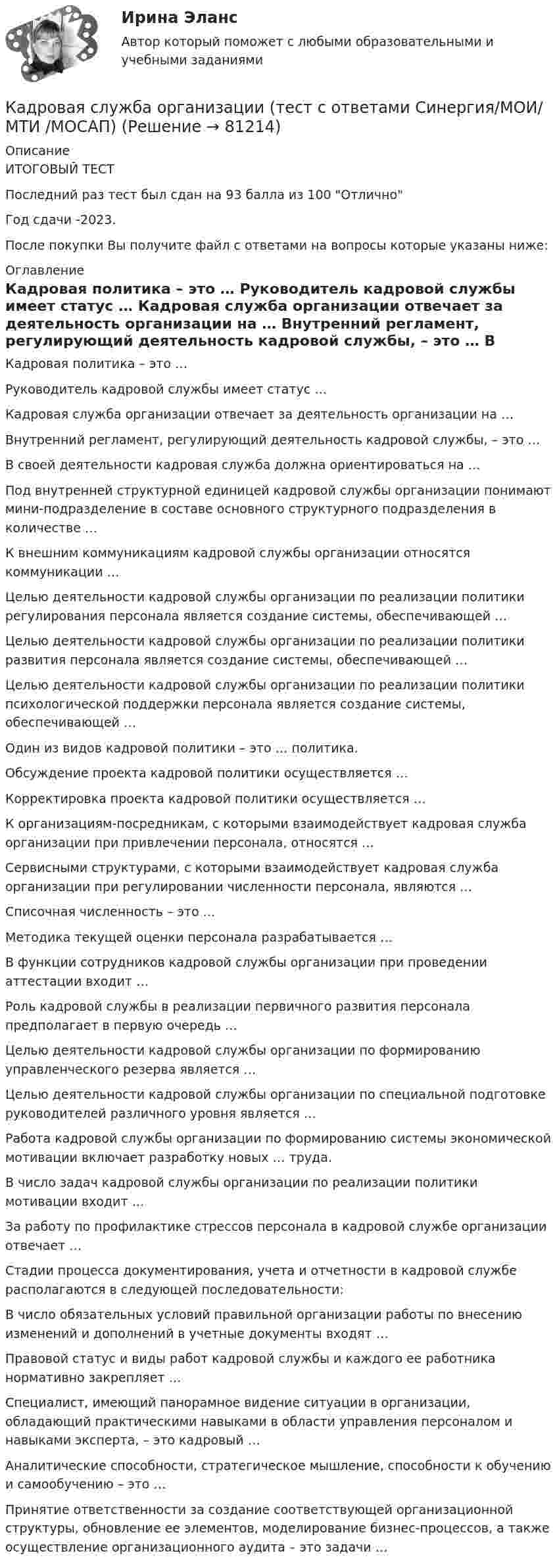     
            Описание
            ИТОГОВЫЙ ТЕСТПоследний раз тест был сдан на 93 балла из 100 ОтличноГод сдачи -2023.После покупки Вы получите файл с ответами на вопросы которые указаны ниже: 
            Оглавление
              Кадровая политика – это …   Руководитель кадровой службы имеет статус …   Кадровая служба организации отвечает за деятельность организации на …   Внутренний регламент, регулирующий деятельность кадровой службы, – это …   В своей деятельности кадровая служба должна ориентироваться на …   Под внутренней структурной единицей кадровой службы организации понимают мини-подразделение в составе основного структурного подразделения в количестве …   К внешним коммуникациям кадровой службы организации относятся коммуникации …   Целью деятельности кадровой службы организации по реализации политики регулирования персонала является создание системы, обеспечивающей …   Целью деятельности кадровой службы организации по реализации политики развития персонала является создание системы, обеспечивающей …   Целью деятельности кадровой службы организации по реализации политики психологической поддержки персонала является создание системы, обеспечивающей …   Один из видов кадровой политики – это … политика.   Обсуждение проекта кадровой политики осуществляется …   Корректировка проекта кадровой политики осуществляется …   К организациям-посредникам, с которыми взаимодействует кадровая служба организации при привлечении персонала, относятся …   Сервисными структурами, с которыми взаимодействует кадровая служба организации при регулировании численности персонала, являются …   Списочная численность – это …   Методика текущей оценки персонала разрабатывается …   В функции сотрудников кадровой службы организации при проведении аттестации входит …   Роль кадровой службы в реализации первичного развития персонала предполагает в первую очередь …   Целью деятельности кадровой службы организации по формированию управленческого резерва является …   Целью деятельности кадровой службы организации по специальной подготовке руководителей различного уровня является …   Работа кадровой службы организации по формированию системы экономической мотивации включает разработку новых … труда.   В число задач кадровой службы организации по реализации политики мотивации входит …   За работу по профилактике стрессов персонала в кадровой службе организации отвечает …   Стадии процесса документирования, учета и отчетности в кадровой службе располагаются в следующей последовательности:   В число обязательных условий правильной организации работы по внесению изменений и дополнений в учетные документы входят …   Правовой статус и виды работ кадровой службы и каждого ее работника нормативно закрепляет …   Специалист, имеющий панорамное видение ситуации в организации, обладающий практическими навыками в области управления персоналом и навыками эксперта, – это кадровый …   Аналитические способности, стратегическое мышление, способности к обучению и самообучению – это …   Принятие ответственности за создание соответствующей организационной структуры, обновление ее элементов, моделирование бизнес-процессов, а также осуществление организационного аудита – это задачи …   
            
            
            Кадровая служба организации. Синергия. ✅ Ответы на ИТОГОВЫЙ ТЕСТ. На отлично!Кадровая служба организации (тест с ответами Синергия/МОИ/ МТИ /МОСАП)Кадровая служба организации.фмен_БАК (ОТВЕТЫ) 💯 Кадровая служба организации.фмен_БАК (ответы на тест Синергия / МОИ / МТИ / МосАП, ноябрь 2023)💯 Кадровая служба организации.фмен_БАК (правильные ответы на тест Синергия / МОИ / МТИ / МосАП)💯 Кадровая служба организации.фмен_БАК (правильные ответы на тест Синергия / МОИ / МТИ / МосАП, август 2023)Кадровая стратегия современной организации должна включать ...  направлений (или политик)Кадровая служба организации / 26 вопросов✅ Кадровая служба организации 87 вопросов СИНЕРГИЯ МТИ 2022Кадровая служба организации 88 вопросов СИНЕРГИЯ МТИ 2022⭐ Кадровая служба организации (ответы на тест Синергия / МОИ / МосАП, декабрь 2022)⭐ Кадровая служба организации (ответы на тест Синергия / МОИ / МосАП, июль 2022)⭐ Кадровая служба организации (ответы на тест Синергия / МОИ / МосАП, октябрь 2022)💯 Кадровая служба организации (ответы на тест Синергия / МОИ / МосАП, январь 2023)