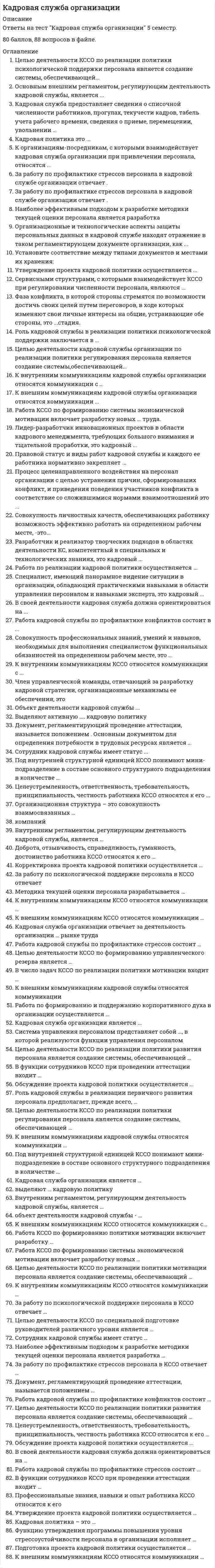    
          Описание
          88 вопросов с ответамиПоследний раз тест был сдан на 80 баллов из 100 Хорошо***ВАЖНО*** ТАК КАК ВОПРОСОВ МНОГО ОЦЕНКА МОЖЕТ ВАРЬИРОВАТЬСЯ ОТ 60 Баллов!!!Год сдачи -2016-2021.После покупки Вы получите файл с ответами на вопросы которые указаны ниже:***(Если нужна помощь с другими предметами или сдачей тестов онлайн, пишите в личные сообщения   ) 
          Оглавление
          1. Целью деятельности кадровой службы организации по реализации политики психологической поддержки персонала является создание системы, обеспечивающей …*заинтересованность работников в добросовестном исполнении обязанностей*условия формирования и поддержания корпоративного духа*необходимый квалификационный уровень, уровень ответственности и лояльности работников*удовлетворение потребности организации в трудовых ресурсах2. Основным внешним регламентом, регулирующим деятельность кадровой службы, является ...*налоговое законодательство*Конституция*трудовое законодательство3. Кадровая служба предоставляет сведения о списочной численности работников, прогулах, текучести кадров, табель учета рабочего времени, сведения о приеме, перемещении, увольнении ...в производственные подразделения*в бухгалтерию*в юридический отдел*во все структурные подразделения4. Кадровая политика - это ...*одно из направлений стратегии организации *совокупность целей и способов их достижения по кадровому направлению деятельности организации*программа по обучению и повышению квалификации персонала компании5. К организациям-посредникам, с которыми взаимодействует кадровая служба организации при привлечении персонала, относятся ... *рекрутинговые агентства  *консалтинговые фирмы  *налоговые органы6. За работу по профилактике стрессов персонала в кадровой службе организации отвечает … *руководитель кадровой службы*штатный психолог*все сотрудники кадровой службы организации7. Функцию утверждения программы повышения уровня стрессоустойчивости персонала в организации исполняет … *руководитель организации *штатный психолог*руководитель КССО8. Наиболее эффективным подходом к разработке методики текущей оценки персонала является разработка *разных методик оценки для разных подразделений*разных методик текущей оценки для разных категорий персонала*единой методики текущей оценки, дифференцированной по профессиональным категориям персонала9. Организационные и технологические аспекты защиты персональных данных в кадровой службе находят отражение в таком регламентирующем документе организации, как ...*коллективный договор*инструкция, отражающая этапы., процедуры и методы применяемой традиционной или автоматизированной технологии обработки и хранения персональных данных*руководство по формированию баз данных *устав*положение о персональных данных работников организации 10. Установите соответствие между типами документов и местами их хранения: A. любые кадровые дела, папки с документами, картотеки, машиночитаемые документы, учетные журналы и книги учета B. массивы документов, закрепленные за конкретным работником C. трудовые книжки, печати, штампы, бланки документов, ключи от рабочих шкафов работников D. хранятся в кадровой службе в рабочее и нерабочее время в металлических постоянно запертых шкафах E. хранятся в личном шкафу у каждого работника кадровой службы F. хранятся в сейфе руководителя кадровой службы 11. Утверждение проекта кадровой политики осуществляется ...*первым руководителем организации *руководителем кадровой службы организации*руководителями подразделений12. Сервисными структурами, с которыми взаимодействует КССО при регулировании численности персонала, являются ...*консалтинговые организации*государственные службы занятости *СМИ 13. Фаза конфликта, в которой стороны стремятся по возможности достичь своих целей путем переговоров, в ходе которых изменяют свои личные интересы на общие, устраивающие обе стороны, - это ...стадия.*конфронтационная, или агрессивная*коммуникативная, или управленческая*компромиссная, или дипломатическая14. Роль кадровой службы в реализации политики психологической поддержки заключается в ...*формировании корпоративного духа *предварительном обучении персонала*отборе наиболее стрессоустойчивых 15. Целью деятельности кадровой службы организации по реализации политики регулирования персонала является создание системы,обеспечивающей...*удовлетворение потребности организации в трудовых ресурсах*условия формирования и поддержания корпоративного духа *заинтересованность работников в добросовестном исполнении обязанностей*необходимый квалификационный уровень, уровень ответственности и лояльности работников 16. К внутренним коммуникациям кадровой службы организации относятся коммуникации с ...*адвокатскими конторами*дирекцией организации *консалтинговыми фирмами 17. К внешним коммуникациям кадровой службы организации относятся коммуникации ...*со службой безопасности*с профессиональными образовательными учреждениями*с руководителями структурных подразделений18. Работа КССО по формированию системы экономической мотивации включает разработку новых ... труда. *форм организации *форм оплаты*методик оценки19. Лидер-разработчик инновационных проектов в области кадрового менеджмента, требующих большого внимания и тщательной проработки, - это кадровый ...*стратег*консультант*инноватор20. Правовой статус и виды работ кадровой службы и каждого ее работника нормативно закрепляет ...*инструкция по делопроизводству *ведомственная регламентация делопроизводства *положение о службе и должностные инструкции21. Процесс целенаправленного воздействия на персонал организации с целью устранения причин, сформировавших конфликт, и приведения поведения участников конфликта в соответствие со сложившимися нормами взаимоотношений - это ...*управление конфликтами*управление профессиональными компетенциями *наказание конфликтующих22. Совокупность личностных качеств, обеспечивающих работнику возможность эффективно работать на определенном рабочем месте, -это...*профессиональная роль*личностные компетенции *профессиональные компетенции23. Разработчик и реализатор творческих подходов в областях деятельности КС, компетентный в специальных и технологических знаниях, это кадровый ...*технолог*инноватор*консультант24. Работа по реализации кадровой политики осуществляется ...*первым руководителем организации*руководителем кадровой службы организации*кадровой службой организации25. Специалист, имеющий панорамное видение ситуации в организации, обладающий практическими навыками в области управления персоналом и навыками эксперта, - это кадровый ...*консультант*технолог*исполнитель26. В своей деятельности кадровая служба должна ориентироваться на ...*методические требования к организации кадровой службы*должностные инструкции работников кадровой службы*правила внутреннего распорядка27. Работа кадровой службы по профилактике конфликтов состоит в ...*наказании конфликтующих*разрешении конфликтов*выявлении и предотвращении конфликтов 28. Совокупность профессиональных знаний, умений и навыков, необходимых для выполнения специалистом функциональных обязанностей на определенном рабочем месте, - это ...*профессиональные компетенции*профессиональная роль*личностные компетенции29. К внутренним коммуникациям КССО относятся коммуникации с ...*профессиональными образовательными учреждениями*консалтинговыми фирмами*финансовой службой организации30. Член управленческой команды, отвечающий за разработку кадровой стратегии, организационные механизмы ее обеспечения, - это кадровый ...*технолог*инноватор*стратег31. Объект деятельности кадровой службы - ... *персонал *исполнители *менеджеры32. Выделяют активную .... кадровую политику*открытую *закрытую *авантюристическую33. Документ, регламентирующий проведение аттестации, называется положением ...*об аттестации *о кадровой службе *о предприятии34. Основным документом для определения потребности в трудовых ресурсах является ... *описание рабочих мест *штатное расписание *должностная инструкция35. Сотрудник кадровой службы имеет статус ... *сотрудника линейного подразделения *сотрудника низового звена *сотрудника среднего звена36. Под внутренней структурной единицей КССО понимают мини-подразделение в составе основного структурного подразделения в количестве ... *2-5 человек *1 человека *6-8 человек37. Целеустремленность, ответственность, требовательность, принципиальность, честность работника КССО относятся к его ... *профессиональным компетенциям *моральным качествам *личностным компетенциям38. Организационная структура – это совокупность взаимосвязанных … *компаний *отделов *подразделений системы39. Внутренним регламентом, регулирующим деятельность кадровой службы, является … *положение о кадровой службе *правила внутреннего распорядка *коллективный договор40. Доброта, отзывчивость, справедливость, гуманность, достоинство работника КССО относятся к его … *личностным компетенциям *профессиональным компетенциям *моральным качествам41. Корректировка проекта кадровой политики осуществляется … *руководителями подразделений *первым руководителем организации *руководителем КСО42. За работу по психологической поддержке персонала в КССО отвечает … *штатный психолог *каждый сотрудник КССО *руководитель службы43. Методика текущей оценки персонала разрабатывается … *кадровой службой организации *первым руководителем организации *руководителями подразделений44. К внутренним коммуникациям КССО относятся коммуникации … *с руководителями структурных подразделений *с консалтинговыми фирмами*с рекрутинговыми агентствами45. К внешним коммуникациям КССО относятся коммуникации … *с консалтинговыми фирмами *с руководителями структурных подразделений *со службой безопасности46. Кадровая служба организации отвечает за деятельность организации … рынке труда *на внешнем по отношению к организации *как на внутриорганизационном, так и на внешнем по отношению к организации *на внутриорганизационном47. Работа кадровой службы по профилактике стрессов состоит … *в наказании сотрудников, подвергшихся стрессу *в выявлении и предотвращении стрессов *в разрешении стрессов48. Целью деятельности КССО по формированию управленческого резерва является … *формирование группы потенциальных руководителей организации *адаптация руководителей *повышение квалификации руководителей49. В число задач КССО по реализации политики мотивации входит … *анализ и оценка эффективности системы оплаты труда *разработка новых методик оценки труда *оценка производительности труда персонала50. К внешним коммуникациям кадровой службы относятся коммуникации … *с налоговыми органами *с финансовой службой *со службой безопасности51. Работа по формированию и поддержанию корпоративного духа в организации осуществляется … *всеми сотрудниками КССО *штатным психологом *руководителем службы52. Кадровая служба организации является … *функциональным подразделением *специализированной штабной структурой *линейным подразделением53. Система управления персоналом представляет собой …, в которой реализуются функции управления персоналом *систему *психологическую категорию *экономическую категорию54. Целью деятельности КССО по реализации политики развития персонала является создание системы, обеспечивающей … *заинтересованность работников в добросовестном исполнении обязанностей *условия формирования и поддержания корпоративного духа *необходимый квалификационный уровень ответственности и лояльности работников *удовлетворение потребности организации в трудовых ресурсах55. В функции сотрудников КССО при проведении аттестации входит … *подготовка аттестационных характеристик *реализация управленческих решений, принятых по итогам аттестации *заполнение аттестационных анкет56. Обсуждение проекта кадровой политики осуществляется … *руководителем КСО*руководителями подразделений *руководителем КСО и руководителями подразделений57. Роль кадровой службы в реализации первичного развития персонала предполагает, прежде всего, … *осуществление наставничества*разработку технологии и методов первичного развития *предварительное обучение персонала58. Целью деятельности КССО по реализации политики регулирования персонала является создание системы, обеспечивающей … *удовлетворение потребности организации в трудовых ресурсах *условия формирования и поддержания корпоративного духа *заинтересованность работников в добросовестном исполнении обязанностей *необходимый квалификационный уровень ответственности и лояльности работников59. При поступлении на работу в соответствии с Трудовым кодексом Российской федерации работодателю необходимо предъявить: *паспорт или иной документ, удостоверяющий личность, трудовую книжку, страховое свидетельство государственного пенсионного страхования, документы воинского учета, документ об образовании *резюме, автобиографию, характеристику, заявление о приеме на работу, личный листок по учету кадров, паспорт, трудовую книжку, страховое свидетельство государственного пенсионного страхования, документы воинского учета, ИНН, документ об образовании *паспорт или иной документ, удостоверяющий личность, документ об образовании, справку о характере и условиях труда по основному месту работы60. Основным документом, на базе которого разрабатываются критерии отбора, является … *штатное расписание *должностная инструкция *описание рабочих мест61. Документ, разрабатывающийся для работника кадровой службы и включающий в себя разделы «Общая часть», «Функции работника», «Обязанности работника», «Права работника», «Взаимоотношения», «Оценка работы», – это … 62. Специалист, осуществляющий оперативную кадровую работу, – это кадровый … *исполнитель *консультант *технолог63. Целью деятельности кадровой службы организации по специальной подготовке руководителей различного уровня является … *повышение квалификации руководителей для их дальнейшего продвижения *формирование группы потенциальных руководителей организации *адаптация руководителей64. Руководитель кадровой службы имеет статус … *руководителя низового звена *руководителя линейного подразделения *заместителя первого руководителя организации65. Нормативная численность персонала – это … *число официально работающих на данном предприятии людей и числящихся в штате данного предприятия *число лиц списочного состава, вышедших на работу в данный день (включая находящихся в командировках) *определенное и научно обоснованное число работников предприятия66. Наличие юриста в службе персонала организации малого бизнеса … *обязательно *целесообразно *нецелесообразно67. Основанием для внесения соответствующих записей в трудовые книжки, учетные и другие документы являются … *приказы по личному составу *трудовые договора *коллективные договора *должностные инструкции68. При заполнении трудовой книжки запись о приеме на работу должна … *содержать сокращенное наименование организации *содержать подробную формулировку из приказа *содержать название организации в тексте записи о приеме на работу *содержать сведения о структурном подразделении, в которое принят работник69. Кадровая служба организации представляет собой … *элемент структуры системы управления персоналом *подразделение, отвечающее за быструю адаптацию нового сотрудника в коллективе *подразделение, отвечающее за кадровое направление деятельности организации70. Списочная численность – это … *число лиц списочного состава, вышедших на работу в данный день (включая находящихся в командировках)*определенное и научно обоснованное число работников предприятия *число официально работающих на данном предприятии людей и числящихся в штате данного предприятия71. Документом, на базе которого разрабатывается должностная инструкция, является … *штатное расписание *описание рабочего места *трудовой договор72. Явочная численность – это … *число официально работающих на данном предприятии людей и числящихся в штате данного предприятия *число лиц списочного состава, вышедших на работу в данный день (включая находящихся в командировках) *определенное и научно обоснованное число работников предприятия73. Стереотипная модель поведения, обусловленная профессиональной позицией, задачами профессиональной деятельности и требованиями профессиональной среды, – это … *профессиональные компетенции *личностные компетенции *профессиональная роль74. Основным документом, на базе которого формируется нормирование рабочего дня, является … *должностная инструкция *штатное расписание *описание рабочих мест75. Один из видов кадровой политики – это … политика. *системная *косвенная *активная76. Аналитические способности, стратегическое мышление, способности к обучению и самообучению – это … *группы компетенций специалистов по управлению персоналом *профессиональные роли *личностные компетенции77. число обязательных условий правильной организации работы по внесению изменений и дополнений в учетные документы входят...*первоначальное внесение необходимых изменений и дополнений в электронный экземпляр карточки и затем распечатка на принтере указанных изменений и дополнений в бумажные экземпляры*внесение изменений в один-два документа*формирование картотеки контролируемых документов*одновременное изменение идентичных показателей сразу во всех видах карточек, журналов и баз данных78. Внутренний регламент, регулирующий деятельность кадровой службы, является…*положение о кадровой службе*правила внутреннего распорядка*коллективный договор79. Документ, который при документировании правового действия, с одной стороны, является распорядительным, а с другой - выступает в роли первичного учетного документа и порождает технологическую цепочку других кадровых документов, - это ...*приказ по личному составу*должностная инструкция*трудовой договор*коллективный договор80. Работа кадровой службы организации по формированию системы экономической мотивации включает разработку новых... труда.*форм оплаты*форм организации*методик оценки81. Профессиональные знания, навыки и опыт работника KCCO относится к его …*профессиональным компетенциям*личностным компетенциям*моральным качествам82. Подготовка проекта кaдpoвoй пoлитики ocyщecтвляeтcя …*первым руководителем организации*руководителем КСО*руководителями подразделений83. Основным документом, на базе которого формируется график отпусков, является ...*должностная инструкция*штатное расписание*описание рабочих мест84. Наличие психолога в службе персонала организации малого бизнеса*Целесообразно*нецелесообразно*обязательно85. Один из подвидов активной кадровой политики – это … политика. *открытая *закрытая *авантюристическая86. Целью деятельности кадровой службы организации по реализации политики мотивации персонала является создание системы, обеспечивающей … *необходимый квалификационный уровень, уровень ответственности и лояльности работников *удовлетворение потребности организации в трудовых ресурсах *заинтересованность работников в добросовестном исполнении обязанностей *условия формирования и поддержания корпоративного духа87. Принятие ответственности за создание соответствующей организационной структуры, обновление ее элементов, моделирование бизнес-процессов, а также осуществление организационного аудита – это задачи … *инициатора изменений *стратегического партнера *административного эксперта88. Производственные подразделения предоставляют кадровой службе … *графики отпусков *расчеты потребности в рабочей силе *представления о поощрении *штатное расписание *сведения о приеме, перемещении, увольнении работников 
          Список литературы
          Тема 1. Организация работы кадровой службы в системе управления персоналом организацииТема 2. Место кадровой службы современной организации в иерархии управления и системе внешних и внутренних коммуникаций организацииТема 3. Место и роль кадровой службы современной организации в формировании и реализации кадровой политикиТема 4. Работа кадровой службы организации по кадровому планированию, регулированию численности персонала, ведению учета и отчетности по кадровому направлениюТема 5. Работа кадровой службы организации по адаптации, оценке, развитию и мотивации персоналаТема 6. Организация работы кадровой службы по социально-экономической и психологической поддержке персонала. Профессиональный профиль работников кадровой службы
            
            
            Кадровая служба организации (тест с ответами Синергия)Кадровая служба современной организации. СинергияКадровая стратегия современной организацииКадровая стратегия современной организации.Тест Синергия 2021гКадровая стратегия современной организации (тест с ответами Синергия)Кадровые риски качественного характера проявляются в имущественных и неимущественных потерях организации вследствие …Каждый работник имеет право на отказ от выполнения работ:Итоговый тест по эконометрикеИТОГОВЫЙ ТЕСТ ПСИХОЛОГИЯ ОБЩЕНИЯИтоговый тест. Строительные машины и механизмы. Росдистант. 3 курсИтоговый тест. Физика 1. Росдистант 3 курс. 2022г Итоговый тест: Экономическая теория: микроэкономика (правильные ответы)Итоговый экзамен: ФИНАНСЫ, ДЕНЕЖНОЕ ОБРАЩЕНИЕ, КРЕДИТ.Итоговы тест Общая психология МИП