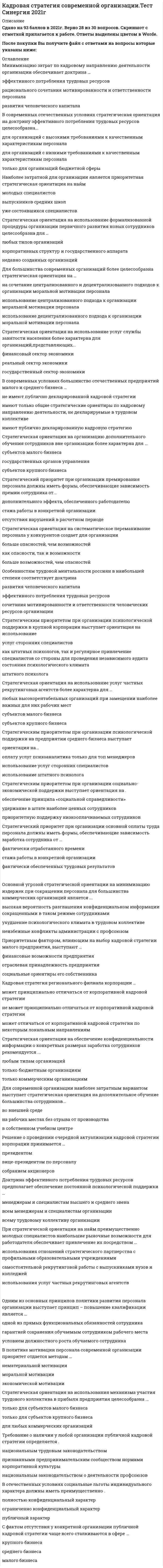     
          Описание
          54 вопроса с ответамиПоследний раз тест был сдан на 90 баллов из 100 ОтличноГод сдачи -2016-2021.После покупки Вы получите файл с ответами на вопросы которые указаны ниже:***(Если нужна помощь с другими предметами или сдачей тестов онлайн, пишите в личные сообщения   ) 
          Оглавление
          1.Стратегическое решение о создании собственного учебного центра целесообразно …*только для корпоративных структур*для любых типов организаций*только для государственного аппарата2.Стратегической целью при организации социально-экономической поддержки персонала в современной организации в первую очередь выступает...*поддержание корпоративного духа в трудовом коллективе*обеспечение дополнительной трудовой мотивации сотрудников*сокращение текучести кадров3.Стратегическая ориентация на обеспечение конфиденциальности информации о конкретных размерах заработка сотрудников рекомендуется ... *любым типам организаций *только бюджетным организациям *только коммерческим организациям 4.Стратегическим приоритетом при организации психологической поддержки в крупной корпорации выступает ориентация на использование *услуг сторонних специалистов*как штатных психологов, так и регулярное привлечение специалистов со стороны для проведения независимого аудита состояния психологического климаташтатного психолога5.Решение о проведении очередной актуализации кадровой стратегии малого предприятия принимается …         *руководителем местной профсоюзной организации*помощником собственника по персоналу*его собственником-менеджером6. С фактом отсутствия у конкретной организации публичной кадровой стратегии чаще всего сталкиваются в сфере … *малого бизнеса *среднего бизнеса *крупного бизнеса 7.Стратегическая ориентация на использование формализованной процедуры организации первичного развития новых сотрудников целесообразна для … *любых типов организаций *корпоративных структур и государственного аппарата *недавно созданных организаций8. Стратегическая ориентация на использование механизма участия трудового коллектива в получении прибыли предприятия целесообразна …*только для субъектов крупного бизнеса*только для субъектов малого бизнеса*для любых коммерческих организаций9.Стратегическая ориентация на организацию дополнительного обучения сотрудников вне организации более характерна …*для субъектов крупного бизнеса*для субъектов малого бизнеса*для любых организаций, располагающих необходимыми средствами для оплаты подобного обучения10.Доктрина эффективного потребления трудовых ресурсов предполагает обеспечение постоянной психологической поддержки …           *менеджерам и специалистам высшего и среднего звена*всем менеджерам и специалистам организации*всему трудовому коллективу организации11.Кадровая стратегия современной организации включает в себя …    *четыре автономных направления*пять автономных направлений*три автономных направления12. Стратегическая ориентация на использование услуг частных рекрутинговых агентств более характерна для … *любых высокорентабельных организаций при замещении наиболее важных для них рабочих мест *субъектов малого бизнеса *субъектов крупного бизнеса13.Стратегический приоритет при организации основной оплаты труда персонала должны иметь формы, обеспечивающие зависимость заработка сотрудника от …*фактически отработанного времени*стажа работы в конкретной организации*фактически обеспеченных трудовых результатов14. При реализации доктрины развития человеческого капитала политика в области социальной поддержки предполагает … *преимущественно психологическую ориентацию льгот*приоритета не выделяется *преимущественно мотивирующую ориентацию льгот15.Стратегическим приоритетом при организации психологической поддержки на малом предприятии выступает ориентация на ...*использование приглашенных специалистов*оплату услуг психоаналитика только для собственника - менеджера предприятия*использование штатного психолога16.Стратегическая ориентация на привлечение представителей профсоюза к участию в экономической мотивации сотрудников*целесообразна только для бюджетных организаций*целесообразна для любых типов организаций*не целесообразна для любых типов организаций17.Стратегическая ориентация на повышение квалификации персонала непосредственно на рабочих местах, как приоритетную форму дополнительного обучения, целесообразна ...*только для субъектов малого бизнеса*для любых типов организаций *только для корпоративных структур 18.Наиболее затратной для организации является приоритетная стратегическая ориентация на найм …  *молодых специалистов*выпускников средних школ *уже состоявшихся специалистов19.Кадровая стратегия корпорации должна носить ...*публичный характер*конфиденциальный характер *публичный характер только для собственного персонала20.Особенностям трудовой ментальности россиян в наибольшей степени соответствует доктрина*развития человеческого капитала*эффективного потребления трудовых ресурсов*сочетания мотивированности и ответственности человеческих ресурсов организации21. В отечественных условиях более эффективна стратегическая ориентация на использование методов моральной мотивации … *групповой и коллективной направленности*индивидуальной направленности*групповой направленности22. В политике мотивации персонала современной организации приоритет отдается методам …    *нематериальной мотивации*моральной мотивации*экономической мотивации23. Для большинства современных организаций более целесообразна стратегическая ориентация на …*на сочетание централизованного и децентрализованного подходов к организации моральной мотивации персонала *использование централизованного подхода к организации моральной мотивации персонала*использование децентрализованного подхода к организации моральной мотивации персонала24.Кадровая стратегия организации определяет совокупность ... *наиболее значимых целей кадрового развития *подходов к реализации указанных выше целей*наиболее значимых целей кадрового развития и подходов к их практической реализации25.Необходимость использования наиболее сложных технологий управления персоналом организации предполагает доктрина… *эффективного потребления трудовых ресурсов*развития человеческого капитала*рационального сочетания мотивированности и ответственности персонала26.Стратегическим приоритетом при организации социально-экономической поддержки выступает ориентация на … *обеспечение принципа «социальной справедливости»*удержание в штате наиболее ценных сотрудников*приоритетную поддержку низкооплачиваемых сотрудников27.В кадровой стратегии современной организации политика мотивации персонала должна играть*подчиненную роль*роль одной из равных по статусу политик*приоритетную роль28.Стратегическая ориентация на использование услуг службы занятости населения более характерна для организаций, представляющих...*финансовый сектор экономики*реальный сектор экономики*государственный сектор экономики29.Наиболее эффективным стратегическим подходом к отбору кандидатов в состав резерва на выдвижение выступает…*высокий уровень личной лояльности вышестоящему руководителю*наличие личностных качеств, необходимых успешному лидеру*высокий уровень профессиональных компетенций30.Доктрина развития человеческого капитала предполагает обеспечение постоянной психологической поддержки..*всем менеджерам и специалистам организации*всему трудовому коллективу организации*только топ менеджерам организации31. Приоритетным фактором, влияющим на выбор кадровой стратегии малого предприятия, выступают ... *отраслевая принадлежность предприятия *финансовые возможности предприятия *социальные ориентиры его собственника32. Минимизацию затрат по кадровому направлению деятельности организации обеспечивает доктрина … *рационального сочетания мотивированности и ответственности персонала *эффективного потребления трудовых ресурсов *развития человеческого капитала33. Кадровая стратегия регионального филиала корпорации … может принципиально отличаться от корпоративной кадровой стратегии *не может принципиально отличаться от корпоративной кадровой стратегии *может отличаться от корпоративной кадровой стратегии по некоторым локальным направлениям34. Для коммерческих организаций стратегический приоритет имеют социально-экономические льготы …     *индивидуального характера *коллективного характера*группового и индивидуального характера35. В современных условиях большинство отечественных предприятий малого и среднего бизнеса … *не имеют публично декларированной кадровой *имеют только общие стратегические ориентиры по кадровому направлению деятельности, не декларируемые в трудовом коллективе *имеют публично декларированную кадровую стратегию36. Оценка эффективности кадровой стратегии современной организации может осуществляться силами специалистов … *привлеченного консалтингового центра *как собственной службы персонала, так и привлеченного консалтингового центра *собственной службы персонала37. Стратегическим приоритетом при организации психологической поддержки на предприятии среднего бизнеса выступает ориентация на ...*использование штатного психолога *использование услуг сторонних специалистов *оплату услуг психоаналитика только для топ-менеджеров38. Приоритетная стратегическая ориентация на найм уже состоявшихся специалистов более целесообразна для … *выходящих на рынок организаций *организаций с большим стажем работы на рынке *любых негосударственных организаций39. Соблюдение одного из основных принципов политики развития персонала организации - принципа повышения квалификации - является ... *гарантией сохранения обучаемым сотрудником рабочего места *одной из прямых функциональных обязанностей сотрудника *условием должностного роста обучаемого сотрудника40. В современных отечественных условиях стратегическая ориентация на доктрину эффективного потребления трудовых ресурсов целесообразна ... *для организаций с высокими требованиями к качественным характеристикам персонала *только для организаций бюджетной сферы *для организаций с низкими требованиями к качественным характеристикам персонала41. При организации премирования персонала стратегический приоритет должны иметь формы оплаты, обеспечивающие зависимость премии сотрудника от ... *отсутствия нарушений в расчетном периоде *дополнительной прибыли, обеспеченной работодателю *стажа работы в конкретной организации42. Необходимость регулярной актуализации кадровой стратегии современной организации определяется действием факторов ... *макросреды *микросреды *как макро так и микросреды43.Основной угрозой стратегической ориентации на минимизацию издержек при сокращении персонала для большинства коммерческих организаций является …*ухудшение психологического климата в трудовом коллективе *неизбежные конфликты администрации с профсоюзом *высокая вероятность разглашения конфиденциальной информации сокращенными в таком режиме сотрудниками44. Стратегическая ориентация на систематическое переманивание персонала у конкурентов создает для организации … *больше возможностей, чем опасностей *больше опасностей, чем возможностей *как опасности, так и возможности45. Стратегическая ориентация на использование услуг муниципальной службы занятости населения более характерна для организаций, представляющих … *реальный сектор экономики*финансовый сектор экономики*государственный сектор экономики46. Для современной организации наиболее затратным вариантом выступает стратегическая ориентация на дополнительное обучение большинства сотрудников … *на рабочих местах без отрыва от производства *во внешней среде *в собственном учебном центре47.Стратегическая ориентация на организацию дополнительного обучения сотрудниковвне организации более характерна для ...*субъектов малого бизнеса*государственных органов управления*субъектов крупного бизнеса48. Стратегическая ориентация на наем преимущественно выпускников средних школ в большей степени характерна для субъектов … *крупного бизнеса *среднего бизнеса *малого бизнеса49. Решение о проведении очередной актуализации кадровой стратегии корпорации принимается … *президентом *собранием акционеров *вице-президентом по персоналу50. В отечественных условиях социальные льготы индивидуального характера должны иметь преимущественно … *ограниченно конфиденциальный характер; *публичный характер *полностью конфиденциальный характер51.Требование о наличии у любой организации публичной кадровой стратегии определяется … *национальным трудовым законодательством*признанными предпринимательским сообществом нормами корпоративной культуры*национальным законодательством о деятельности профсоюзов52. При стратегической ориентации на найм преимущественно молодых специалистов наибольшие рыночные возможности для работодателя обеспечивает привлечение их посредством ...*использования услуг частных рекрутинговых агентств*самостоятельной рекрутинговой работы с выпускниками вузов и колледжей*использования отношений стратегического партнерства с профильными образовательными учреждениями53.Стратегический приоритет при организации премирования персонала должны иметь формы, обеспечивающие зависимость премии сотрудника от...*дополнительного эффекта, обеспеченного работодателю*стажа работы в конкретной организации*отсутствия нарушений в расчетном периоде54.Одним из основных принципов политики развития персонала организации выступает принцип – повышение квалификации является …        *одной из прямых функциональных обязанностей сотрудника*гарантией сохранения обучаемым сотрудником рабочего места*условием должностного роста обучаемого сотрудника 
          Список литературы
          Тема 1. Теоретические основы стратегического управления персоналом организации Уважаемый учащийся, перед тем как приступить к изучению материалов курса прочитайте аннотацию к дисциплине. Для успешного освоенияТема 2. Политика регулирования численности персонала организации Тема 3. Политика развития персонала организации Тема 4. Политика мотивации персонала организации Тема 5. Политика социальной и психологической поддержки персонала организации 
            
            
            Кадровая стратегия современной организации (тест с ответами Синергия)Кадровые риски качественного характера проявляются в имущественных и неимущественных потерях организации вследствие …Каждый работник имеет право на отказ от выполнения работ:Какая величина переменного тока частотой 50 Гц является смертельной для человека:Какая зона рабочей поверхности прямого зуба обладает наименьшей контактной выносливостью?Какая из величин характеризует эксплуатационные расходы в градирне?Какая из двух приведенных диаграмм растяжения малоуглеродистой стали является истинной диаграммой?Итоговый тест: Экономическая теория: микроэкономика (правильные ответы)Итоговый экзамен: ФИНАНСЫ, ДЕНЕЖНОЕ ОБРАЩЕНИЕ, КРЕДИТ.Итоговы тест Общая психология МИПКадровая служба организацииКадровая служба организации (тест с ответами Синергия)Кадровая служба современной организации. СинергияКадровая стратегия современной организации