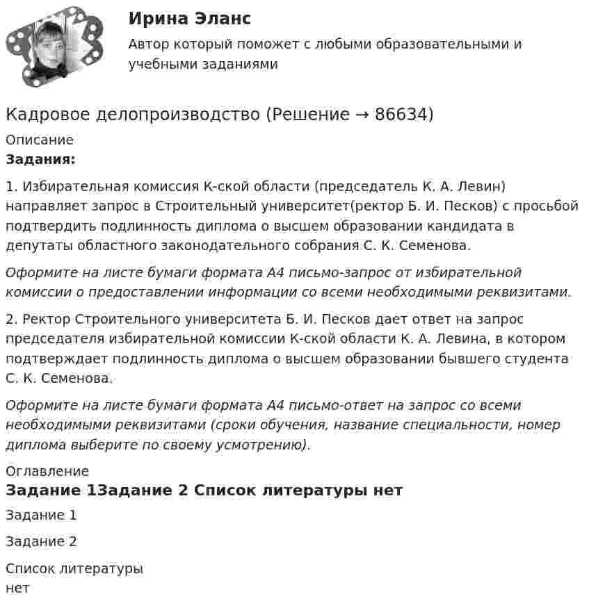     
            Описание
             Задания:	1. Избирательная комиссия К-ской области (председатель К. А. Левин) направляет запрос в Строительный университет(ректор Б. И. Песков) с просьбой подтвердить подлинность диплома о высшем образовании кандидата в депутаты областного законодательного собрания С. К. Семенова. Оформите на листе бумаги формата А4 письмо-запрос от избирательной комиссии о предоставлении информации со всеми необходимыми реквизитами.	2. Ректор Строительного университета Б. И. Песков дает ответ на запрос председателя избирательной комиссии К-ской области К. А. Левина, в котором подтверждает подлинность диплома о высшем образовании бывшего студента С. К. Семенова. Оформите на листе бумаги формата А4 письмо-ответ на запрос со всеми необходимыми реквизитами (сроки обучения, название специальности, номер диплома выберите по своему усмотрению).         
            Оглавление
            Задание 1Задание 2 
            Список литературы
            нет 
            
            
            Кадровое делопроизводствоКадровое делопроизводствоКадровое и документационное обеспечение управления персоналом - контрольнаяКадровое планирование в государственном органе реализуется представителем нанимателя по согласованию сКадровое планирование в государственном органе - это система мероприятий, призванных обеспечить государственный орган таким кадровым составом, который будет способен решать стоящие перед ним текущие и:... задачиКадровое планирование в государственном органе – это система мероприятий, призванных обеспечить государственный орган таким кадровым составом, который будет способен решать стоящие перед ним текущие и: … задачиКадровое планирование на государственной (муниципальной) службе осуществляется: … органа государственной власти (местного самоуправления) при участии кадровой службы💯 Кадровая служба организации.фмен_БАК (ответы на тест Синергия / МОИ / МТИ / МосАП, ноябрь 2023)💯 Кадровая служба организации.фмен_БАК (правильные ответы на тест Синергия / МОИ / МТИ / МосАП)💯 Кадровая служба организации.фмен_БАК (правильные ответы на тест Синергия / МОИ / МТИ / МосАП, август 2023)Кадровая стратегия современной организации должна включать ...  направлений (или политик)Кадровая стратегия современной организации (Синергия ответы на тест)💯 Кадровая стратегия современной организации [Тема 1-3] (ответы на тест Синергия / МОИ / МТИ / МосАП, октябрь 2023)«Кадровая стратегия современной организации». Тест для сдачи в МФПУ «Синергия». 