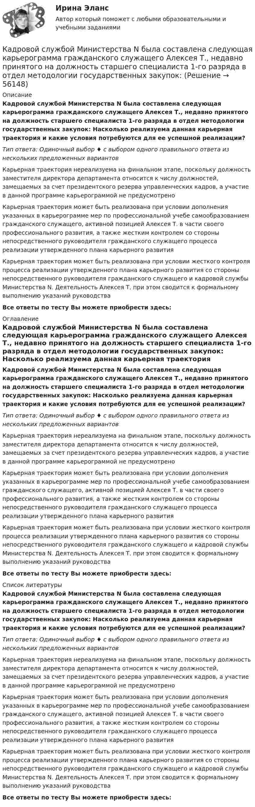     
            Описание
            Кадровой службой Министерства N была составлена следующая карьерограмма гражданского служащего Алексея Т., недавно принятого на должность старшего специалиста 1-го разряда в отдел методологии государственных закупок: Насколько реализуема данная карьерная траектория и какие условия потребуются для ее успешной реализации?Тип ответа: Одиночный выбор ♦ с выбором одного правильного ответа из нескольких предложенных вариантовКарьерная траектория нереализуема на финальном этапе, поскольку должность заместителя директора департамента относится к числу должностей, замещаемых за счет президентского резерва управленческих кадров, а участие в данной программе карьерограммой не предусмотреноКарьерная траектория может быть реализована при условии дополнения указанных в карьерограмме мер по профессиональной учебе самообразованием гражданского служащего, активной позицией Алексея Т. в части своего профессионального развития, а также жестким контролем со стороны непосредственного руководителя гражданского служащего процесса реализации утвержденного плана карьерного развитияКарьерная траектория может быть реализована при условии жесткого контроля процесса реализации утвержденного плана карьерного развития со стороны непосредственного руководителя гражданского служащего и кадровой службы Министерства N. Деятельность Алексея Т. при этом сводится к формальному выполнению указаний руководстваВсе ответы по тесту Вы можете приобрести здесь:  
            Оглавление
            Кадровой службой Министерства N была составлена следующая карьерограмма гражданского служащего Алексея Т., недавно принятого на должность старшего специалиста 1-го разряда в отдел методологии государственных закупок: Насколько реализуема данная карьерная траектория и какие условия потребуются для ее успешной реализации?Тип ответа: Одиночный выбор ♦ с выбором одного правильного ответа из нескольких предложенных вариантовКарьерная траектория нереализуема на финальном этапе, поскольку должность заместителя директора департамента относится к числу должностей, замещаемых за счет президентского резерва управленческих кадров, а участие в данной программе карьерограммой не предусмотреноКарьерная траектория может быть реализована при условии дополнения указанных в карьерограмме мер по профессиональной учебе самообразованием гражданского служащего, активной позицией Алексея Т. в части своего профессионального развития, а также жестким контролем со стороны непосредственного руководителя гражданского служащего процесса реализации утвержденного плана карьерного развитияКарьерная траектория может быть реализована при условии жесткого контроля процесса реализации утвержденного плана карьерного развития со стороны непосредственного руководителя гражданского служащего и кадровой службы Министерства N. Деятельность Алексея Т. при этом сводится к формальному выполнению указаний руководстваВсе ответы по тесту Вы можете приобрести здесь:  
            Список литературы
            Кадровой службой Министерства N была составлена следующая карьерограмма гражданского служащего Алексея Т., недавно принятого на должность старшего специалиста 1-го разряда в отдел методологии государственных закупок: Насколько реализуема данная карьерная траектория и какие условия потребуются для ее успешной реализации?Тип ответа: Одиночный выбор ♦ с выбором одного правильного ответа из нескольких предложенных вариантовКарьерная траектория нереализуема на финальном этапе, поскольку должность заместителя директора департамента относится к числу должностей, замещаемых за счет президентского резерва управленческих кадров, а участие в данной программе карьерограммой не предусмотреноКарьерная траектория может быть реализована при условии дополнения указанных в карьерограмме мер по профессиональной учебе самообразованием гражданского служащего, активной позицией Алексея Т. в части своего профессионального развития, а также жестким контролем со стороны непосредственного руководителя гражданского служащего процесса реализации утвержденного плана карьерного развитияКарьерная траектория может быть реализована при условии жесткого контроля процесса реализации утвержденного плана карьерного развития со стороны непосредственного руководителя гражданского служащего и кадровой службы Министерства N. Деятельность Алексея Т. при этом сводится к формальному выполнению указаний руководстваВсе ответы по тесту Вы можете приобрести здесь:  
            
            
            Кадровое планирование на государственной (муниципальной) службе осуществляется:... органа государственной власти (местного самоуправления) при участии кадровой службыКадровой службой Министерства N была составлена следующая карьерограмма гражданского служащего Алексея Т., недавно принятого на должность старшего специалиста 1-го разряда в отдел методологии государственных закупок: Кадровую политику на государственной службе по сравнению с негосударственным сектором отличает:... (укажите 2 варианта ответа)Кадровые стратегии организации /  Стратегии управления человеческим капиталом организации. Синергия. Ответы на ИТОГОВЫЙ ТЕСТ. На отлично!Кадровые стратегии организации тест Синергия ответы 93/100 балловКадровый аудитКадровый аудит«Кадровая стратегия современной организации». Тест для сдачи в МФПУ «Синергия». Кадровое делопроизводствоКадровое делопроизводствоКадровое и документационное обеспечение управления персоналом - контрольнаяКадровое планирование в государственном органе реализуется представителем нанимателя по согласованию сКадровое планирование в государственном органе - это система мероприятий, призванных обеспечить государственный орган таким кадровым составом, который будет способен решать стоящие перед ним текущие и:... задачиКадровое планирование в государственном органе – это система мероприятий, призванных обеспечить государственный орган таким кадровым составом, который будет способен решать стоящие перед ним текущие и: … задачи