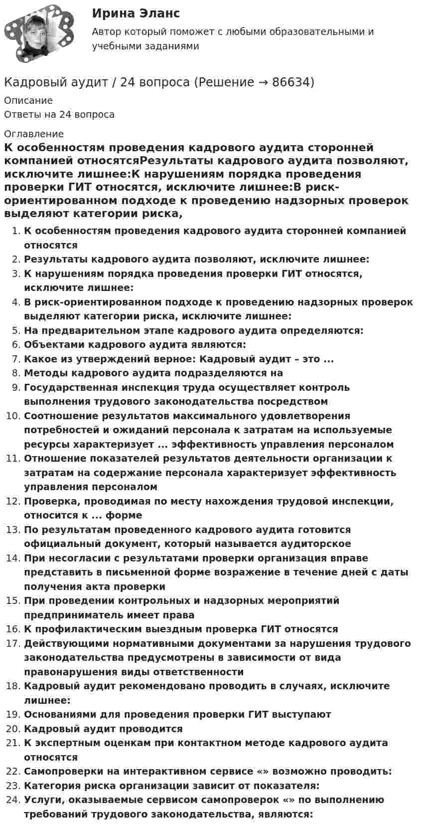      
            Описание
            Ответы на 24 вопроса 
            Оглавление
            К особенностям проведения кадрового аудита сторонней компанией относятсяРезультаты кадрового аудита позволяют, исключите лишнее:К нарушениям порядка проведения проверки ГИТ относятся, исключите лишнее:В риск-ориентированном подходе к проведению надзорных проверок выделяют категории риска, исключите лишнее:На предварительном этапе кадрового аудита определяются:Объектами кадрового аудита являются:Какое из утверждений верное: Кадровый аудит – это ...Методы кадрового аудита подразделяются наГосударственная инспекция труда осуществляет контроль выполнения трудового законодательства посредствомСоотношение результатов максимального удовлетворения потребностей и ожиданий персонала к затратам на используемые ресурсы характеризует ... эффективность управления персоналомОтношение показателей результатов деятельности организации к затратам на содержание персонала характеризует эффективность управления персоналомПроверка, проводимая по месту нахождения трудовой инспекции, относится к ... формеПо результатам проведенного кадрового аудита готовится официальный документ, который называется аудиторскоеПри несогласии с результатами проверки организация вправе представить в письменной форме возражение в течение дней с даты получения акта проверкиПри проведении контрольных и надзорных мероприятий предприниматель имеет праваК профилактическим выездным проверка ГИТ относятсяДействующими нормативными документами за нарушения трудового законодательства предусмотрены в зависимости от вида правонарушения виды ответственностиКадровый аудит рекомендовано проводить в случаях, исключите лишнее:Основаниями для проведения проверки ГИТ выступаютКадровый аудит проводитсяК экспертным оценкам при контактном методе кадрового аудита относятсяСамопроверки на интерактивном сервисе «» возможно проводить:Категория риска организации зависит от показателя:Услуги, оказываемые сервисом самопроверок «» по выполнению требований трудового законодательства, являются:  
            
            
            Кадровый аудитКадровый аудит / 24 вопросаКадровый аудит зачастую проводится не руководством организации (государственного органа, органа местного самоуправления), а:... структурамиКадровый аудит тест Синергия 2023 г. (все ответы 96/100 баллов) Итоговый тест ОтличноКадровый аудит.фмен_БАК / Новые ответы на все вопросы на отлично 100 из 100 баллов / Синергия / МТИ / МосАП💯 Кадровый аудит.фмен_БАК (ответы на тест Синергия / МОИ / МТИ / МосАП, ноябрь 2023)💯 Кадровый аудит.фмен_БАК (ответы на тест Синергия / МОИ / МТИ / МосАП, сентябрь 2023)Кадровое планирование в государственном органе – это система мероприятий, призванных обеспечить государственный орган таким кадровым составом, который будет способен решать стоящие перед ним текущие и: … задачиКадровое планирование на государственной (муниципальной) службе осуществляется: … органа государственной власти (местного самоуправления) при участии кадровой службыКадровое планирование на государственной (муниципальной) службе осуществляется:... органа государственной власти (местного самоуправления) при участии кадровой службыКадровой службой Министерства N была составлена следующая карьерограмма гражданского служащего Алексея Т., недавно принятого на должность старшего специалиста 1-го разряда в отдел методологии государственных закупок: Кадровую политику на государственной службе по сравнению с негосударственным сектором отличает:... (укажите 2 варианта ответа)Кадровые стратегии организации /  Стратегии управления человеческим капиталом организации. Синергия. Ответы на ИТОГОВЫЙ ТЕСТ. На отлично!Кадровые стратегии организации тест Синергия ответы 93/100 баллов