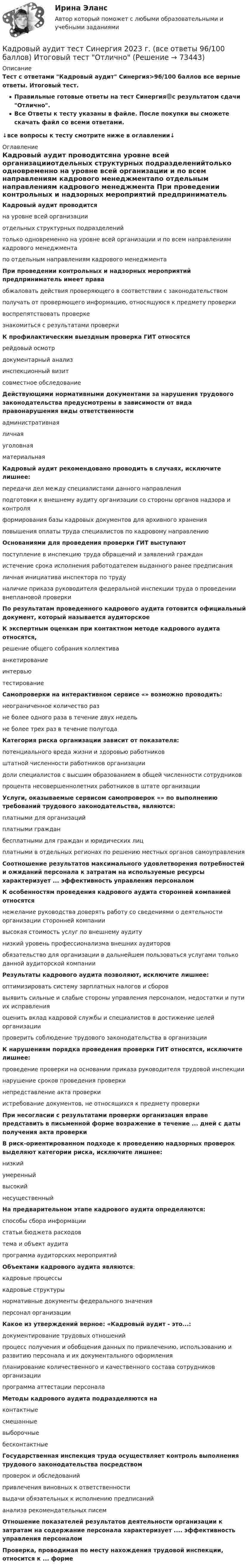     
            Описание
            Тест с ответами Кадровый аудит Синергия>96/100 баллов все верные ответы. Итоговый тест.Правильные готовые ответы на тест Синергия🟢с результатом сдачи Отлично.Все Ответы к тесту указаны в файле. После покупки вы сможете скачать файл со всеми ответами.↓все вопросы к тесту смотрите ниже в оглавлении↓ 
            Оглавление
            Кадровый аудит проводитсяна уровне всей организацииотдельных структурных подразделенийтолько одновременно на уровне всей организации и по всем направлениям кадрового менеджментапо отдельным направлениям кадрового менеджмента При проведении контрольных и надзорных мероприятий предприниматель имеет праваобжаловать действия проверяющего в соответствии с законодательствомполучать от проверяющего информацию, относящуюся к предмету проверкивоспрепятствовать проверкезнакомиться с результатами проверки К профилактическим выездным проверка ГИТ относятся рейдовый осмотрдокументарный анализинспекционный визитсовместное обследование Действующими нормативными документами за нарушения трудового законодательства предусмотрены в зависимости от вида правонарушения виды ответственности административнаяличнаяуголовнаяматериальная Кадровый аудит рекомендовано проводить в случаях, исключите лишнее:передачи дел между специалистами данного направленияподготовки к внешнему аудиту организации со стороны органов надзора и контроляформирования базы кадровых документов для архивного храненияповышения оплаты труда специалистов по кадровому направлению Основаниями для проведения проверки ГИТ выступаютпоступление в инспекцию труда обращений и заявлений гражданистечение срока исполнения работодателем выданного ранее предписанияличная инициатива инспектора по трудуналичие приказа руководителя федеральной инспекции труда о проведении внеплановой проверки По результатам проведенного кадрового аудита готовится официальный документ, который называется аудиторское К экспертным оценкам при контактном методе кадрового аудита относятся,решение общего собрания коллективаанкетированиеинтервьютестирование Самопроверки на интерактивном сервисе «» возможно проводить:неограниченное количество разне более одного раза в течение двух недельне более трех раз в течение полугода Категория риска организации зависит от показателя:потенциального вреда жизни и здоровью работниковштатной численности работников организациидоли специалистов с высшим образованием в общей численности сотрудниковпроцента несовершеннолетних работников в штате организации Услуги, оказываемые сервисом самопроверок «» по выполнению требований трудового законодательства, являются:платными для организацийплатными гражданбесплатными для граждан и юридических лицплатными в отдельных регионах по решению местных органов самоуправления Соотношение результатов максимального удовлетворения потребностей и ожиданий персонала к затратам на используемые ресурсы характеризует ... эффективность управления персоналом К особенностям проведения кадрового аудита сторонней компанией относятся нежелание руководства доверять работу со сведениями о деятельности организации сторонней компаниивысокая стоимость услуг по внешнему аудитунизкий уровень профессионализма внешних аудиторовобязательство для организации в дальнейшем пользоваться услугами только данной аудиторской компании Результаты кадрового аудита позволяют, исключите лишнее:оптимизировать систему зарплатных налогов и сбороввыявить сильные и слабые стороны управления персоналом, недостатки и пути их исправленияоценить вклад кадровой службы и специалистов в достижение целей организациипроверить соблюдение трудового законодательства в организации К нарушениям порядка проведения проверки ГИТ относятся, исключите лишнее:проведение проверки на основании приказа руководителя трудовой инспекциинарушение сроков проведения проверкинепредставление акта проверкиистребование документов, не относящихся к предмету проверки При несогласии с результатами проверки организация вправе представить в письменной форме возражение в течение ... дней с даты получения акта проверки В риск-ориентированном подходе к проведению надзорных проверок выделяют категории риска, исключите лишнее:низкийумеренныйвысокийнесущественный На предварительном этапе кадрового аудита определяются:способы сбора информациистатьи бюджета расходовтема и объект аудитапрограмма аудиторских мероприятий Объектами кадрового аудита являются:кадровые процессыкадровые структурынормативные документы федерального значенияперсонал организации Какое из утверждений верное: «Кадровый аудит - это...:документирование трудовых отношенийпроцесс получения и обобщения данных по привлечению, использованию и развитию персонала и их документального оформленияпланирование количественного и качественного состава сотрудников организациипрограмма аттестации персонала Методы кадрового аудита подразделяются на контактныесмешанныевыборочныебесконтактные Государственная инспекция труда осуществляет контроль выполнения трудового законодательства посредством проверок и обследованийпривлечения виновных к ответственностивыдачи обязательных к исполнению предписанийанализа рекомендательных писем Отношение показателей результатов деятельности организации к затратам на содержание персонала характеризует .... эффективность управления персоналом Проверка, проводимая по месту нахождения трудовой инспекции, относится к ... форме    
            
            
            Кадровый аудит зачастую проводится не руководством организации (государственного органа, органа местного самоуправления), а:... структурамиКадровый аудит тест Синергия 2023 г. (все ответы 96/100 баллов) Итоговый тест ОтличноКадровый аудит.фмен_БАК / Новые ответы на все вопросы на отлично 100 из 100 баллов / Синергия / МТИ / МосАП💯 Кадровый аудит.фмен_БАК (ответы на тест Синергия / МОИ / МТИ / МосАП, ноябрь 2023)💯 Кадровый аудит.фмен_БАК (ответы на тест Синергия / МОИ / МТИ / МосАП, сентябрь 2023)💯 Кадровый аудит.фмен_БАК (правильные ответы на тест Синергия / МОИ / МТИ / МосАП)Кадровый аудит.фмен_БАК (тест с ответами Синергия/МОИ/ МТИ /МОСАП)Кадровое планирование на государственной (муниципальной) службе осуществляется:... органа государственной власти (местного самоуправления) при участии кадровой службыКадровой службой Министерства N была составлена следующая карьерограмма гражданского служащего Алексея Т., недавно принятого на должность старшего специалиста 1-го разряда в отдел методологии государственных закупок: Кадровую политику на государственной службе по сравнению с негосударственным сектором отличает:... (укажите 2 варианта ответа)Кадровые стратегии организации /  Стратегии управления человеческим капиталом организации. Синергия. Ответы на ИТОГОВЫЙ ТЕСТ. На отлично!Кадровые стратегии организации тест Синергия ответы 93/100 балловКадровый аудитКадровый аудит