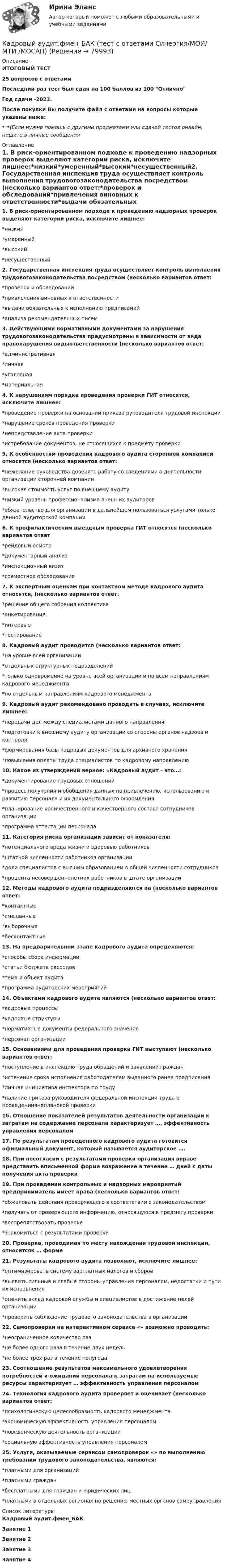     
            Описание
            ИТОГОВЫЙ ТЕСТ25 вопросов с ответамиПоследний раз тест был сдан на 100 баллов из 100 ОтличноГод сдачи -2023.После покупки Вы получите файл с ответами на вопросы которые указаны ниже:***(Если нужна помощь с другими предметами или сдачей тестов онлайн, пишите в личные сообщения  
            Оглавление
            1. В риск-ориентированном подходе к проведению надзорных проверок выделяют категории риска, исключите лишнее:*низкий*умеренный*высокий*несущественный2. Государственная инспекция труда осуществляет контроль выполнения трудовогозаконодательства посредством (несколько вариантов ответ:*проверок и обследований*привлечения виновных к ответственности*выдачи обязательных к исполнению предписаний*анализа рекомендательных писем3. Действующими нормативными документами за нарушения трудовогозаконодательства предусмотрены в зависимости от вида правонарушения видыответственности (несколько вариантов ответ:*административная*личная*уголовная*материальная4. К нарушениям порядка проведения проверки ГИТ относятся, исключите лишнее:*проведение проверки на основании приказа руководителя трудовой инспекции*нарушение сроков проведения проверки*непредставление акта проверки*истребование документов, не относящихся к предмету проверки5. К особенностям проведения кадрового аудита сторонней компанией относятся (несколько вариантов ответ:*нежелание руководства доверять работу со сведениями о деятельности организации сторонней компании*высокая стоимость услуг по внешнему аудиту*низкий уровень профессионализма внешних аудиторов*обязательство для организации в дальнейшем пользоваться услугами только данной аудиторской компании6. К профилактическим выездным проверка ГИТ относятся (несколько вариантов ответ*рейдовый осмотр*документарный анализ*инспекционный визит*совместное обследование 7. К экспертным оценкам при контактном методе кадрового аудита относятся, (несколько вариантов ответ:*решение общего собрания коллектива*анкетирование*интервью*тестирование8. Кадровый аудит проводится (несколько вариантов ответ:*на уровне всей организации*отдельных структурных подразделений*только одновременно на уровне всей организации и по всем направлениям кадрового менеджмента*по отдельным направлениям кадрового менеджмента9. Кадровый аудит рекомендовано проводить в случаях, исключите лишнее:*передачи дел между специалистами данного направления*подготовки к внешнему аудиту организации со стороны органов надзора и контроля*формирования базы кадровых документов для архивного хранения*повышения оплаты труда специалистов по кадровому направлению10. Какое из утверждений верное: «Кадровый аудит – это…:*документирование трудовых отношений*процесс получения и обобщения данных по привлечению, использованию и развитию персонала и их документального оформления*планирование количественного и качественного состава сотрудников организации*программа аттестации персонала 11. Категория риска организации зависит от показателя:*потенциального вреда жизни и здоровью работников*штатной численности работников организации*доли специалистов с высшим образованием в общей численности сотрудников*процента несовершеннолетних работников в штате организации12. Методы кадрового аудита подразделяются на (несколько вариантов ответ:*контактные*смешанные*выборочные*бесконтактные13. На предварительном этапе кадрового аудита определяются:*способы сбора информации*статьи бюджета расходов*тема и объект аудита*программа аудиторских мероприятий14. Объектами кадрового аудита являются (несколько вариантов ответ:*кадровые процессы*кадровые структуры*нормативные документы федерального значения*персонал организации15. Основаниями для проведения проверки ГИТ выступают (несколько вариантов ответ:*поступление в инспекцию труда обращений и заявлений граждан*истечение срока исполнения работодателем выданного ранее предписания*личная инициатива инспектора по труду*наличие приказа руководителя федеральной инспекции труда о проведениивнеплановой проверки16. Отношение показателей результатов деятельности организации к затратам на содержание персонала характеризует …. эффективность управления персоналом17. По результатам проведенного кадрового аудита готовится официальный документ, который называется аудиторское ….18. При несогласии с результатами проверки организация вправе представить вписьменной форме возражение в течение … дней с даты получения акта проверки19. При проведении контрольных и надзорных мероприятий предприниматель имеет права (несколько вариантов ответ:*обжаловать действия проверяющего в соответствии с законодательством*получать от проверяющего информацию, относящуюся к предмету проверки*воспрепятствовать проверке*знакомиться с результатами проверки20. Проверка, проводимая по месту нахождения трудовой инспекции, относитсяк … форме21. Результаты кадрового аудита позволяют, исключите лишнее:*оптимизировать систему зарплатных налогов и сборов*выявить сильные и слабые стороны управления персоналом, недостатки и пути их исправления*оценить вклад кадровой службы и специалистов в достижение целей организации*проверить соблюдение трудового законодательства в организации 22. Самопроверки на интерактивном сервисе «» возможно проводить:*неограниченное количество раз*не более одного раза в течение двух недель*не более трех раз в течение полугода23. Соотношение результатов максимального удовлетворения потребностей и ожиданий персонала к затратам на используемые ресурсы характеризует … эффективность управления персоналом24. Технология кадрового аудита проверяет и оценивает (несколько вариантов ответ:*психологическую целесообразность кадрового менеджмента*экономическую эффективность управления персоналом*поведенческую деятельность организации*социальную эффективность управления персоналом25. Услуги, оказываемые сервисом самопроверок «» по выполнению требований трудового законодательства, являются:*платными для организаций*платными граждан*бесплатными для граждан и юридических лиц*платными в отдельных регионах по решению местных органов самоуправления 
            Список литературы
            Кадровый аудит.фмен_БАКЗанятие 1Занятие 2Занятие 3Занятие 4 
            
            
            💯 Кадровый аудит.фмен_БАК (правильные ответы на тест Синергия / МОИ / МТИ / МосАП)Кадровый аудит.фмен_БАК (тест с ответами Синергия/МОИ/ МТИ /МОСАП) «Кадровый аудит - это экспертиза соответствия:... целям, задачам и стратегии развития государственного органа»«Кадровый аудит - это экспертиза соответствия:... целям, задачам и стратегии развития государственного органа»Кадровый документооборот (158 вопросов)Кадровый документооборот и кадровое делопроизводство в государственном и муниципальном управлении💯 Кадровый документооборот и кадровое делопроизводство в государственном и муниципальном управлении (правильные ответы на тест Синергия / МОИ / МТИ / МосАП)Кадровый аудитКадровый аудитКадровый аудит / 24 вопросаКадровый аудит зачастую проводится не руководством организации (государственного органа, органа местного самоуправления), а:... структурамиКадровый аудит тест Синергия 2023 г. (все ответы 96/100 баллов) Итоговый тест ОтличноКадровый аудит.фмен_БАК / Новые ответы на все вопросы на отлично 100 из 100 баллов / Синергия / МТИ / МосАП💯 Кадровый аудит.фмен_БАК (ответы на тест Синергия / МОИ / МТИ / МосАП, ноябрь 2023)