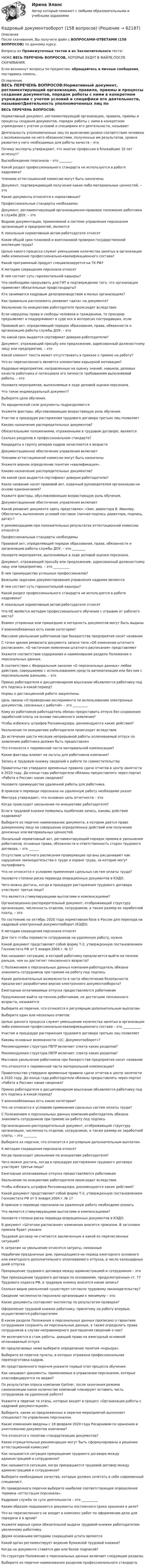    
            Описание
            После скачивания, Вы получите файл с ВОПРОСАМИ-ОТВЕТАМИ (158 ВОПРОСОВ) по данному курсу.Вопросы из Промежуточных тестов и из Заключительного теста!  НИЖЕ ВЕСЬ ПЕРЕЧЕНЬ ВОПРОСОВ, КОТОРЫЕ БУДУТ В ФАЙЛЕ,ПОСЛЕ СКАЧИВАНИЯ.Если возникнут вопросы по предметам, обращайтесь в личные сообщения, постараюсь помочь. 
            Оглавление
            ВЕСЬ ПЕРЕЧЕНЬ ВОПРОСОВ:Нормативный документ, регламентирующий организацию, правила, приемы и процессы создания документов, порядок работы с ними в конкретном учреждении с учетом условий и специфики его деятельности, называютДеятельность уполномоченных лиц по выяснению уровня соответствия человека с возложенными на него обязанностями, полученных им результатов, уровня развития у него необходимых для работы качеств – этоПочему эксперты утверждают, что многие профессии в ближайшие 10 лет исчезнут?Высвобождение персонала – это ________Какой раздел профессионального стандарта не используется в работе кадровика?Членами аттестационной комиссии могут быть назначеныДокумент, подтверждающий получение каких-либо материальных ценностей, – этоКакие документы относятся к нормативным?Профессиональные стандарты необходимыДокумент, регламентирующий организационно-правовое положение работника в службе ДОУ, – этоВидами документации, применяемой в системе управления персоналом организаций и предприятий, являютсяК локальным нормативным актам работодателя относятКаков общий срок плановой и внеплановой проверки государственной инспекции труда?Целью какого процесса служит уменьшение количества занятых в организации либо изменение профессионально-квалификационного состава?Какой программный продукт специализируется на ТК РФ?К методам сокращения персонала относятВ чем состоит суть горизонтальной карьеры?Что необходимо предъявить для ГИТ в подтверждение того, что организация применяет обязательные профстандарты?Кто занимается кадровым делопроизводством в малых организациях?Как правильно расположить реквизит «дата» на документе?Увольнение по инициативе работодателя происходит вследствиеЕсли нарушены права и свободы человека и гражданина, то прокурор предъявляет и поддерживает в суде иск в интересах пострадавших, еслиПравовой акт, определяющий порядок образования, права, обязанности и организацию работы службы ДОУ, – этоНа какой срок выдается сертификат доверия работодателю?Документ, отражающий просьбу или предложение, адресованный должностному лицу или предприятию, – этоКакой элемент текста может отсутствовать в приказе о приеме на работу? Что из перечисленного является элементами карьерной мотивации?Кадровые мероприятия, направленные на оценку знаний, навыков, деловых качеств работника и потенциала его личности требованиям выполняемой работы, – этоНазовите мероприятия, выполняемые в ходе деловой оценки персонала.Что такое индивидуальный документ?Выберите цели обучения.По юридической силе документы подразделяютсяУкажите факторы, обусловливающие возрастающую роль обучения.Участие в процедуре расторжения трудового договора третьих лиц позволяетКаково назначение распорядительных документов?Обязательными положениями, отраженными в трудовом договоре, являютсяСколько разделов в профессиональном стандарте?Кандидаты в группу резерва кадров зачисляются в возрастеДокументационное обеспечение управления включаетЧленами аттестационной комиссии могут быть назначеныУкажите верное определение понятия «квалификация».Каково назначение распорядительных документов?На какой срок выдается сертификат доверия работодателю?Какое название носит правовой акт, изданный руководителем организации на основе единоначалия?Укажите факторы, обусловливающие возрастающую роль обучения.Документационное обеспечение управления включаетКакой реквизит документа здесь представлен: «Зам. директора В. Иванову. Обеспечить выполнение условий поставок (личная подпись директора, подпись, дата)»?К рекомендациям при положительных результатах аттестационной комиссии относятсяПрофессиональные стандарты необходимыПравовой акт, определяющий порядок образования, права, обязанности и организацию работы службы ДОУ, – это ________Назовите мероприятия, выполняемые в ходе деловой оценки персонала.Документ, отражающий просьбу или предложение, адресованный должностному лицу или предприятию, – это __________В чем преимущество успешных профессионалов?Важными задачами документирования управления кадрами являютсяВ чем состоит суть горизонтальной карьеры?Какой раздел профессионального стандарта не используется в работе кадровика?К локальным нормативным актам работодателя относятЧто НЕ является методом профессионального обучения с отрывом от рабочего места?Взамен утерянных или пришедших в негодность документов могут быть выданыУ военнообязанных есть какие категории?Массовое увольнение работников при банкротстве предприятия носит названиеС точки зрения реквизита документа записи типа «Об изменении штатного расписания», «О частичном изменении штатного расписания» представляютУкажите соответствие содержания и наименования раздела Положения о персональных данных.В соответствии с Федеральным законом «О персональных данных» любое действие, совершаемое с использованием средств автоматизации или без них с персональными данными, – этоПриказ работодателя о дисциплинарном взыскании объявляется работнику под его подпись в какой период?Нормы о дистанционной работе закрепленыЦель закона «О проведении эксперимента по использованию электронных документов, связанных с работой» – это _________Кому из работников работодатель обязан предоставить отпуск без сохранения заработной платы на основе письменного заявления?Чтобы избежать штрафов Роскомнадзора, рекомендуются какие действия?Увольнение по инициативе работодателя происходит вследствиеДо истечения шести месяцев непрерывной работы оплачиваемый отпуск по заявлению работника должен быть предоставленЧто относится к переменной части материальной компенсации?Какие факторы влияют на льготы для работников компании?Запись в трудовую книжку сведений о работе по совместительствуПравительство утвердило временные правила сдачи отчетов в центр занятости в 2020 году. До конца года работодатели обязаны предоставлять через портал «Работа в России» какие сведения?Назовите преимущества удаленной работы для работника.В приказе о переводе персонала на удаленную работу необходимо указатМинтруд утверждает, что основная цель отчетности – этоКогда происходит увольнение по инициативе работодателя?Если в трудовой книжке появилась ошибочная запись, каковы действия кадровика?Выберите из перечня наименование документа, в котором дается право доверенному лицу на совершение определенных действий или получение денежных или материальных ценностей.Локальный нормативный акт, регламентирующий порядок приема и увольнения работников, основные права, обязанности и ответственность сторон трудового договора, – это ______Отсутствие штатного расписания проверяющие органы расценивают как нарушение законодательства о труде и охране труда, за которое могут оштрафоватьЧто не относится к условиям применения сдельных систем оплаты труда?Назовите степени риска перевода операционных документов в КЭДО. Чего можно достичь, когда в процедуре расторжения трудового договора участвуют третьи лица?Что является стимулирующими выплатами и компенсациями?Организационно-распорядительный документ, отображающий структуру организации, численность отделов, сотрудников, а также размер их заработной платы, – этоПо состоянию на октябрь 2020 года нормативная база в России для перехода на кадровый электронный документооборот (КЭДО)К методам сокращения персонала относятДля того чтобы перевести сотрудников на удаленную работу, нужноКакой документ представляет собой форму Т-2, утвержденную постановлением Госкомстата РФ от 5 января 2004 г. № 1?Как называют ситуацию, в которой работнику предлагается выйти на пенсию раньше, чем он достигнет пенсионного возраста?С Положением о персональных данных компания-работодатель обязана знакомить сотрудников при приеме на работу под подписьКакие дополнительные возможности в части обеспечения безопасности предлагают разработчики версии электронного документооборота?Ежегодные оплачиваемые отпуска предоставляются работникамПредложение выйти на пенсию работникам, не достигшим пенсионного возраста, называетсяВыберите из перечня, что относится к регулярным дополнительным выплатам.Выберите один или несколько ответов:Целью данного процесса служит уменьшение количества занятых в организации либо изменение профессионально-квалификационного состава – это ___________Участие в процедуре расторжения трудового договора третьих лиц позволяетКаковы основные возможности «1С: Документооборот»?Рекомендуемая структура ПВТР включает спектр каких разделов?Рекомендуемая структура ПВТР включает спектр каких разделов?Массовое увольнение работников при банкротстве предприятия носит названиеЧто относится к переменной части материальной компенсации?Правительство утвердило временные правила сдачи отчетов в центр занятости в 2020 году. До конца года работодатели обязаны предоставлять через портал «Работа в России» какие сведения?Приказ работодателя о дисциплинарном взыскании объявляется работнику под его подпись в какой период?У военнообязанных есть какие категории?Что не относится к условиям применения сдельных систем оплаты труда?С Положением о персональных данных компания-работодатель обязана знакомить сотрудников при приеме на работу под подписьОрганизационно-распорядительный документ, отображающий структуру организации, численность отделов, сотрудников, а также размер их заработной платы, – это ________Выберите из перечня, что относится к регулярным дополнительным выплатам.К методам сокращения персонала относятКогда происходит увольнение по инициативе работодателя?Чего можно достичь, когда в процедуре расторжения трудового договора участвуют третьи лица?Ежегодные оплачиваемые отпуска предоставляются работникамУвольнение по инициативе работодателя происходит вследствиеЧтобы избежать штрафов Роскомнадзора, рекомендуются какие действия?Какой документ представляет собой форму Т-2, утвержденную постановлением Госкомстата РФ от 5 января 2004 г. № 1?В приказе о переводе персонала на удаленную работу необходимо указатьЧто является стимулирующими выплатами и компенсациями?Назовите степени риска перевода операционных документов в КЭДО. В документ «Штатное расписание» изменения вносятся приказом. В заголовке приказа будет указано Трудовой договор не считается заключенным в какой из перечисленных ситуаций?К затратам на увольнение относятся затраты, связанныеНерабочие праздничные дни, приходящиеся на период ежегодного основного или ежегодного дополнительного оплачиваемого отпуска, в число календарных дней отпускаПрекращение трудового договора между администрацией и сотрудником – этоПри прекращении трудового договора по основаниям, предусмотренным ст. 77 Трудового кодекса РФ, в трудовую книжку вносится какая запись?Сколько видов увольнений существует согласно трудовому законодательству? Сведение численности персонала организации к минимуму – этоКакие документы составляет инспектор по результатам проверки?Оформление трудовой книжки работнику, принятому на работу впервые, осуществляется работодателемВ каком разделе Положения о персональных данных прописано о гарантиях сотрудникам сохранить их персональные данные, а также определить права сотрудников в случае неправомерного разглашения сведений о них?Не включаются в стаж работы, дающий право на ежегодный основной оплачиваемый отпускИз предлагаемых ниже выберите определение понятия «карьера».Выберите из перечня пункты, в которых отражена профессиональная переподготовка кадров.Из представленного перечня укажите первый этап процесса обучения.Как называют документы, применяемые в управлении персоналом, которые классифицируются по видам?По результатам опроса компании Gartner, после окончания режима самоизоляции какое количество компаний планируют оставить часть сотрудников на удаленной работе?Укажите в перечне те этапы, которые входят в процесс «Организация работы с кадровой документацией».Выберите, какие из предложенных в перечне мероприятий выполняет специалист по управлению персоналом.Какие изменения введены с 18 февраля 2020 года Росархивом по хранению и уничтожению документов компании?   Что относится к понятию стандартизации документов?Какие отрицательные рекомендации могут быть сформулированы в решении аттестационной комиссии?Как называется ситуация прекращения трудового договора между администрацией и сотрудником?Как называется ситуация, когда прекращается трудовой договор между администрацией и сотрудником?Выберите необходимые качества, которые должен сочетать в себе современный специалист.Из приведенного перечня выберите наиболее соответствующее определение термина «аттестация персонала».Кадровая служба по сути деятельности – это __________Каким образом подшиваются документы постоянного срока хранения в деле?Что из перечисленного не входит в комплекс работ по оформлению дела для передачи в в архив?Укажите верные сроки обязательной выдачи трудовой книжки работодателем уволенному работнику.Двумя основными методами сокращения штата являютсяКакой орган регламентирует ведение бумажной трудовой книжки? Когда на документе ставятся две или более подписей?По структуре Положение о персональных данных включает следующие разделы.Выберите из перечня наименования разделов профессионального стандарта.  
            
            
            «Кадровый аудит - это экспертиза соответствия:... целям, задачам и стратегии развития государственного органа»Кадровый документооборот (158 вопросов)Кадровый документооборот и кадровое делопроизводство в государственном и муниципальном управлении💯 Кадровый документооборот и кадровое делопроизводство в государственном и муниципальном управлении (правильные ответы на тест Синергия / МОИ / МТИ / МосАП)Кадровый документооборот и кадровое делопроизводство в государственном и муниципальном управлении. Синергия🌞Кадровый документооборот и кадровое делопроизводство в государственном и муниципальном управлении /Синергия / МТИ / МосАП. Новые ответы на отлично (93/100)Кадровый документооборот и кадровое делопроизводство в государственном и муниципальном управлении (тест с ответами Синергия/МОИ/ МТИ /МОСАП) Кадровый аудит зачастую проводится не руководством организации (государственного органа, органа местного самоуправления), а:... структурамиКадровый аудит тест Синергия 2023 г. (все ответы 96/100 баллов) Итоговый тест ОтличноКадровый аудит.фмен_БАК / Новые ответы на все вопросы на отлично 100 из 100 баллов / Синергия / МТИ / МосАП💯 Кадровый аудит.фмен_БАК (ответы на тест Синергия / МОИ / МТИ / МосАП, ноябрь 2023)💯 Кадровый аудит.фмен_БАК (ответы на тест Синергия / МОИ / МТИ / МосАП, сентябрь 2023)💯 Кадровый аудит.фмен_БАК (правильные ответы на тест Синергия / МОИ / МТИ / МосАП)Кадровый аудит.фмен_БАК (тест с ответами Синергия/МОИ/ МТИ /МОСАП)