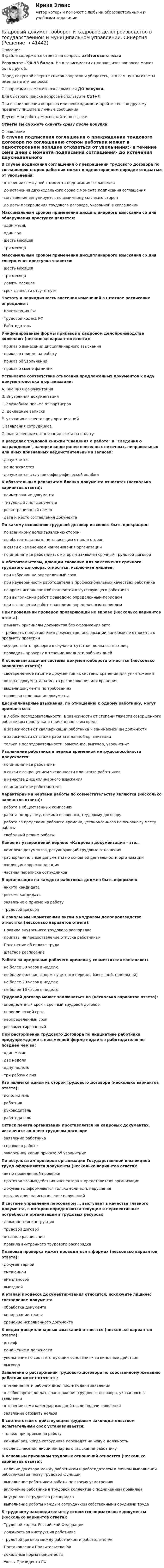     
          Описание
          В файле содержатся ответы на вопросы из Итогового тестаРезультат - 90-93 балла. Но в зависимости от попавшихся вопросов может быть другой.Перед покупкой сверьте список вопросов и убедитесь, что вам нужны ответы именно на эти вопросы!С вопросами вы можете ознакомиться ДО покупки.Для быстрого поиска вопроса используйте Ctrl+F.При возникновении вопросов или необходимости пройти тест по другому предмету пишите в личные сообщения Другие мои работы можно найти по ссылке Ответы вы сможете скачать сразу после покупки. 
          Оглавление
          В случае подписания соглашения о прекращении трудового договора по соглашению сторон работник может в одностороннем порядке отказаться от увольнения:·      в течение семи дней с момента подписания соглашения·      до истечения двухнедельного срока с момента подписания соглашения·      соглашение аннулируется по взаимному согласию сторон·      до даты прекращения трудового договора, указанной в соглашенииМаксимальным сроком применения дисциплинарного взыскания со дня обнаружения проступка является:·      один месяц·      один год·      шесть месяцев·      три месяцаМаксимальным сроком применения дисциплинарного взыскания со дня совершения проступка является:·      шесть месяцев·      три месяца·      девять месяцев·      срок давности отсутствуетЧастоту и периодичность внесения изменений в штатное расписание определяет:·      Конституция РФ·      Трудовой кодекс РФ·      РаботодательУнифицированые формы приказов в кадровом делопроизводстве включают (несколько вариантов ответа):·      приказ о вынесении дисциплинарного взыскания·      приказ о приеме на работу·      приказ об увольнении·      приказ о смене фамилииУстановите соответствие отнесения предложенных документов к виду документопотока в организации:A. Внешняя документацияB. Внутренняя документацияC. служебные письма от партнеровD. докладные запискиE. указания вышестоящих организацийF. заявления сотрудниковG. выставленные организации счета на оплатуВ разделах трудовой книжки Сведения о работе и Сведения о награждении, зачеркивание ранее внесенных неточных, неправильных или иных признанных недействительными записей:·      допускается·      не допускается·      допускается в случае орфографической ошибкиК обязательным реквизитам бланка документа относятся (несколько вариантов ответа):·      наименование документа·      титульный лист документа·      регистрационный номер·      дата и место составления документаПо какому основанию трудовой договор не может быть прекращен:·      по взаимному волеизъявлению сторон·      по обстоятельствам, не зависящим от воли сторон·      в связи с изменением наименования организации·      по инициативе работника, с которым заключен срочный трудовой договорК обстоятельствам, дающим снование для заключения срочного трудового договора, относятся, исключите лишнее:·      при избрании на определенный срок·      при неуверенности работодателя в профессиональных качествах работника·      на время исполнения обязанностей отсутствующего работника·      при выполнении работ с заведомо определенным периодом·      при выполнении работ с заведомо определенным периодомПри проведении проверок проверяющий не вправе (несколько вариантов ответа):·      изымать оригиналы документов без оформления акта·      требовать представления документов, информации, которые не относятся к предмету проверки·      осуществлять проверки в случае отсутствия должностных лиц·      проводить проверку в течении двадцати рабочих днейК основным задачам системы документооборота относятся (несколько вариантов ответа):·      своевременное изъятие документов их системы хранения для уничтожения·      возврат документа на место расположения или хранения·      выдача документа по требованию·      проверка содержания документаДисциплинарные взыскания, по отношению к одному работнику, могут применяться:·      в любой последовательности, в зависимости от степени тяжести совершенного работником проступка и причиненного им вреда·      в зависимости от квалификации работника и занимаемой им должности·      в зависимости от стажа работы в данной организации·      только в последовательности: замечание, выговор, увольнениеУвольнение работника в период временной нетрудоспособности допускается:·      по инициативе работника·      в связи с сокращением численности или штата работников·      в качестве дисциплинарного взыскания·      по инициативе работодателяХарактерными чертами работы по совместительству являются (несколько вариантов ответа):·      работа в общественных комиссиях·      работа по-другому, помимо основного, трудовому договору·      работа за пределами рабочего времени, установленного по основному месту работы·      свободный режим работыКакое из утверждений верное: «Кадровая документация – это…·      комплекс документов, регулирующий трудовые отношения·      распорядительные документы по основной деятельности организации·      входящая корреспонденция·      частная переписка сотрудниковВ организации на каждого работника должен быть оформлен:·      анкета кандидата·      резюме кандидата·      заявление о приеме на работу·      трудовой договорК локальным нормативным актам в кадровом делопроизводстве относятся (несколько вариантов ответа):·      Правила внутреннего трудового распорядка·      приказы на предоставление отпуска работникам·      Положение об оплате труда·      штатное расписаниеРабота за пределами рабочего времени у совместителя составляет:·      не более 30 часов в неделю·      не более половины нормы учетного периода (месячной, недельной)·      не более 20 часов в неделю·      не более 16 часов в неделюТрудовой договор может заключаться на (несколько вариантов ответа):·      определённый срок – срочный трудовой договор·      периодический срок·      неопределенный срок·      регламентированныйПри расторжении трудового договора по инициативе работника предупреждение в письменной форме подается работодателю не позднее чем за:·      один месяц·      две недели·      одну неделю·      три рабочих дняКто является одной из сторон трудового договора (несколько вариантов ответа):·      исполнитель·      работник·      руководитель·      работодательОттиск печати организации проставляется на кадровых документах, исключите лишнее: трудовом договоре·      заявлении работника·      справке о работе·      заверенной копии приказа об увольненииПо результатам проверки организации Государственной инспекцией труда оформляются документы (несколько вариантов ответа):·      акт о проведенной проверке·      протокол взаимодействия инспектора и представителя организации·      документы оформляются только если есть нарушения·      предписание на исправление нарушенийВ системе управления персоналом … выступает в качестве главного документа, в котором определяются текущие и перспективные потребности организации в трудовых ресурсах·      должностная инструкция·      трудовой договор·      штатное расписание·      правила внутреннего трудового распорядкаПлановая проверка может проводиться в формах (несколько вариантов ответа):·      документарной·      смешанной·      внеплановой·      выезднойК этапам процесса документирования относятся, исключите лишнее: составление документа·      обработка документа·      копирование текста·      хранение исполненного документаК видам дисциплинарных взысканий относятся (несколько вариантов ответа):·      штраф·      понижение в должности·      увольнение по соответствующим основаниям за виновные действия·      выговорЗаявление о расторжении трудового договора по собственному желанию работник может отозвать:·      в течение пяти рабочих дней после подачи заявления·      в любое время до даты расторжения трудового договора, указанного в заявлении·      в течение семи календарных дней после подачи заявления·      заявление отозвать нельзяВ соответствии с действующим трудовым законодательством испытательный срок устанавливается:·      только при приеме на работу·      каждый раз, когда сотрудника переводят на новую должность·      после вынесения дисциплинарного взыскания работникуК основным признакам трудовых отношений относятся (несколько вариантов ответа):·      наличие договора между работником и работодателем о личном выполнении работником за плату трудовой функции·      выполнение работником работы по своему усмотрению·      включение работника в трудовой коллектив с подчинением правилам·      внутреннего трудового распорядка·      выполнение работы каждым сотрудником собственными орудиями трудаК трудовому законодательству относятся нормативные документы (несколько вариантов ответа):·      Трудовой кодекс Российской Федерации·      должностная инструкция работника·      трудовой договор между работником и работодателем·      Постановления Правительства РФ·      локальные нормативные акты·      Указы Президента РФ 
            
            
            💯 Кадровый документооборот и кадровое делопроизводство в государственном и муниципальном управлении (правильные ответы на тест Синергия / МОИ / МТИ / МосАП)Кадровый документооборот и кадровое делопроизводство в государственном и муниципальном управлении. Синергия🌞Кадровый документооборот и кадровое делопроизводство в государственном и муниципальном управлении /Синергия / МТИ / МосАП. Новые ответы на отлично (93/100)Кадровый документооборот и кадровое делопроизводство в государственном и муниципальном управлении (тест с ответами Синергия/МОИ/ МТИ /МОСАП) Кадровый документооборот, практические задания1-17 РосдистантКадровый потенциал организации и его мотивацияКадровый резерв на государственной гражданской службе - это:...💯 Кадровый аудит.фмен_БАК (ответы на тест Синергия / МОИ / МТИ / МосАП, ноябрь 2023)💯 Кадровый аудит.фмен_БАК (ответы на тест Синергия / МОИ / МТИ / МосАП, сентябрь 2023)💯 Кадровый аудит.фмен_БАК (правильные ответы на тест Синергия / МОИ / МТИ / МосАП)Кадровый аудит.фмен_БАК (тест с ответами Синергия/МОИ/ МТИ /МОСАП) «Кадровый аудит - это экспертиза соответствия:... целям, задачам и стратегии развития государственного органа»«Кадровый аудит - это экспертиза соответствия:... целям, задачам и стратегии развития государственного органа»Кадровый документооборот (158 вопросов)