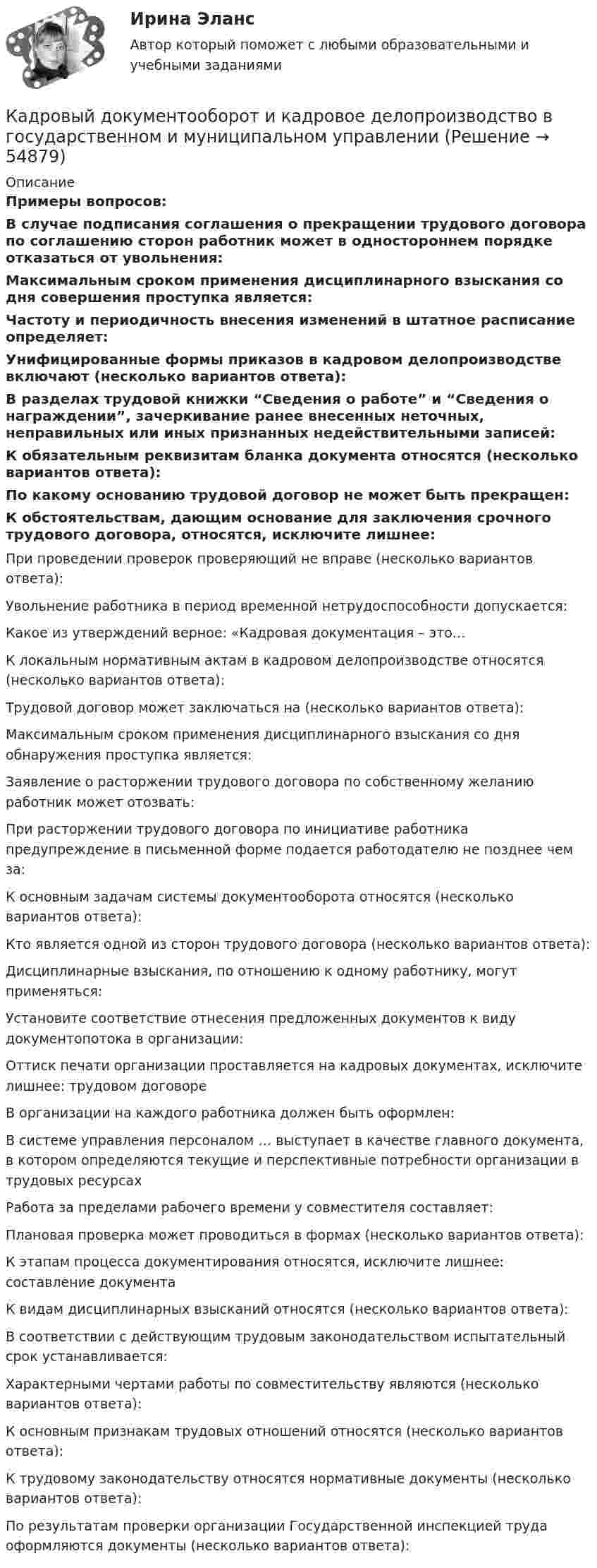     
            Описание
            Примеры вопросов:В случае подписания соглашения о прекращении трудового договора по соглашению сторон работник может в одностороннем порядке отказаться от увольнения:Максимальным сроком применения дисциплинарного взыскания со дня совершения проступка является:Частоту и периодичность внесения изменений в штатное расписание определяет:Унифицированные формы приказов в кадровом делопроизводстве включают (несколько вариантов ответа):В разделах трудовой книжки “Сведения о работе” и      “Сведения о награждении”, зачеркивание ранее внесенных неточных, неправильных или иных признанных недействительными записей:К обязательным реквизитам бланка документа относятся (несколько вариантов ответа):По какому основанию трудовой договор не может быть прекращен:К обстоятельствам, дающим основание для заключения срочного трудового договора, относятся, исключите лишнее:При проведении проверок проверяющий не вправе (несколько вариантов ответа):Увольнение работника в период временной нетрудоспособности допускается:Какое из утверждений верное: «Кадровая документация – это…К локальным нормативным актам в кадровом делопроизводстве относятся (несколько вариантов ответа):Трудовой договор может заключаться на (несколько вариантов ответа):Максимальным сроком применения дисциплинарного взыскания со дня обнаружения проступка является:Заявление о расторжении трудового договора по собственному желанию работник может отозвать:При расторжении трудового договора по инициативе работника предупреждение в письменной форме подается работодателю не позднее чем за:К основным задачам системы документооборота относятся (несколько вариантов ответа):Кто является одной из сторон трудового договора (несколько вариантов ответа):Дисциплинарные взыскания, по отношению к одному работнику, могут применяться:Установите соответствие отнесения предложенных документов к виду документопотока в организации:Оттиск печати организации проставляется на кадровых документах, исключите лишнее: трудовом договореВ организации на каждого работника должен быть оформлен:В системе управления персоналом … выступает в качестве главного документа, в котором определяются текущие и перспективные потребности организации в трудовых ресурсахРабота за пределами рабочего времени у совместителя составляет:Плановая проверка может проводиться в формах (несколько вариантов ответа):К этапам процесса документирования относятся, исключите лишнее: составление документаК видам дисциплинарных взысканий относятся (несколько вариантов ответа):В соответствии с действующим трудовым законодательством испытательный срок устанавливается:Характерными чертами работы по совместительству являются (несколько вариантов ответа):К основным признакам трудовых отношений относятся (несколько вариантов ответа):К трудовому законодательству относятся нормативные документы (несколько вариантов ответа):По результатам проверки организации Государственной инспекцией труда оформляются документы (несколько вариантов ответа):   
            
            
            Кадровый документооборот (158 вопросов)Кадровый документооборот и кадровое делопроизводство в государственном и муниципальном управлении💯 Кадровый документооборот и кадровое делопроизводство в государственном и муниципальном управлении (правильные ответы на тест Синергия / МОИ / МТИ / МосАП)Кадровый документооборот и кадровое делопроизводство в государственном и муниципальном управлении. Синергия🌞Кадровый документооборот и кадровое делопроизводство в государственном и муниципальном управлении /Синергия / МТИ / МосАП. Новые ответы на отлично (93/100)Кадровый документооборот и кадровое делопроизводство в государственном и муниципальном управлении (тест с ответами Синергия/МОИ/ МТИ /МОСАП) Кадровый документооборот, практические задания1-17 РосдистантКадровый аудит тест Синергия 2023 г. (все ответы 96/100 баллов) Итоговый тест ОтличноКадровый аудит.фмен_БАК / Новые ответы на все вопросы на отлично 100 из 100 баллов / Синергия / МТИ / МосАП💯 Кадровый аудит.фмен_БАК (ответы на тест Синергия / МОИ / МТИ / МосАП, ноябрь 2023)💯 Кадровый аудит.фмен_БАК (ответы на тест Синергия / МОИ / МТИ / МосАП, сентябрь 2023)💯 Кадровый аудит.фмен_БАК (правильные ответы на тест Синергия / МОИ / МТИ / МосАП)Кадровый аудит.фмен_БАК (тест с ответами Синергия/МОИ/ МТИ /МОСАП) «Кадровый аудит - это экспертиза соответствия:... целям, задачам и стратегии развития государственного органа»