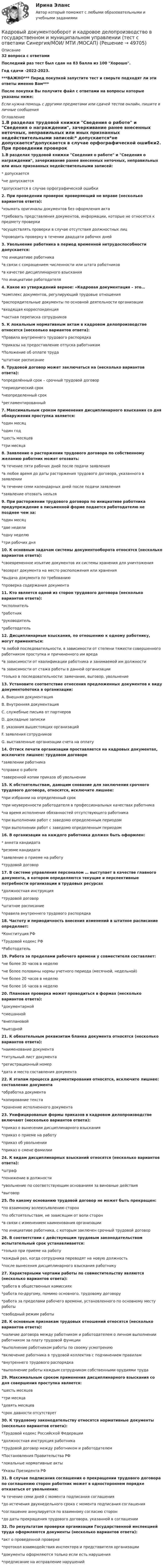     
            Описание
            32 вопроса с ответамиПоследний раз тест был сдан на 83 балла из 100 Хорошо.Год сдачи -2022-2023.***ВАЖНО*** Перед покупкой запустите тест и сверьте подходят ли эти ответы именно Вам***После покупки Вы получите файл с ответами на вопросы которые указаны ниже:Если нужна помощь с другими предметами или сдачей тестов онлайн, пишите в личные сообщения  
            Оглавление
            1.В разделах трудовой книжки Сведения о работе и Сведения о награждении, зачеркивание ранее внесенных неточных, неправильных или иных признанных недействительными записей:* допускается*не допускается*допускается в случае орфографической ошибки2. При проведении проверок проверяющий не вправе (несколько вариантов ответа):*изымать оригиналы документов без оформления акта*требовать представления документов, информации, которые не относятся к предмету проверки*осуществлять проверки в случае отсутствия должностных лиц*проводить проверку в течении двадцати рабочих дней3. Увольнение работника в период временной нетрудоспособности допускается:*по инициативе работника*в связи с сокращением численности или штата работников*в качестве дисциплинарного взыскания*по инициативе работодателя4. Какое из утверждений верное: «Кадровая документация – это…*комплекс документов, регулирующий трудовые отношения*распорядительные документы по основной деятельности организации*входящая корреспонденция*частная переписка сотрудников5. К локальным нормативным актам в кадровом делопроизводстве относятся (несколько вариантов ответа):*Правила внутреннего трудового распорядка*приказы на предоставление отпуска работникам*Положение об оплате труда*штатное расписание6. Трудовой договор может заключаться на (несколько вариантов ответа):*определённый срок – срочный трудовой договор*периодический срок*неопределенный срок*регламентированный7. Максимальным сроком применения дисциплинарного взыскания со дня обнаружения проступка является:*один месяц*один год*шесть месяцев*три месяца8. Заявление о расторжении трудового договора по собственному желанию работник может отозвать:*в течение пяти рабочих дней после подачи заявления*в любое время до даты расторжения трудового договора, указанного в заявлении*в течение семи календарных дней после подачи заявления*заявление отозвать нельзя9. При расторжении трудового договора по инициативе работника предупреждение в письменной форме подается работодателю не позднее чем за:*один месяц*две недели*одну неделю*три рабочих дня10. К основным задачам системы документооборота относятся (несколько вариантов ответа):*своевременное изъятие документов их системы хранения для уничтожения*возврат документа на место расположения или хранения*выдача документа по требованию*проверка содержания документа11. Кто является одной из сторон трудового договора (несколько вариантов ответа):*исполнитель*работник*руководитель*работодатель12. Дисциплинарные взыскания, по отношению к одному работнику, могут применяться:*в любой последовательности, в зависимости от степени тяжести совершенного работником проступка и причиненного им вреда*в зависимости от квалификации работника и занимаемой им должности*в зависимости от стажа работы в данной организации*только в последовательности: замечание, выговор, увольнение13. Установите соответствие отнесения предложенных документов к виду документопотока в организации:A. Внешняя документацияB. Внутренняя документацияC. служебные письма от партнеровD. докладные запискиE. указания вышестоящих организацийF. заявления сотрудниковG. выставленные организации счета на оплату14. Оттиск печати организации проставляется на кадровых документах, исключите лишнее: трудовом договоре*заявлении работника*справке о работе*заверенной копии приказа об увольнении15. К обстоятельствам, дающим снование для заключения срочного трудового договора, относятся, исключите лишнее:*при избрании на определенный срок*при неуверенности работодателя в профессиональных качествах работника*на время исполнения обязанностей отсутствующего работника*при выполнении работ с заведомо определенным периодом*при выполнении работ с заведомо определенным периодом16. В организации на каждого работника должен быть оформлен:* анкета кандидата*резюме кандидата*заявление о приеме на работу*трудовой договор17. В системе управления персоналом … выступает в качестве главного документа, в котором определяются текущие и перспективные потребности организации в трудовых ресурсах*должностная инструкция*трудовой договор*штатное расписание*правила внутреннего трудового распорядка18. Частоту и периодичность внесения изменений в штатное расписание определяет:*Конституция РФ*Трудовой кодекс РФ*Работодатель19. Работа за пределами рабочего времени у совместителя составляет:*не более 30 часов в неделю*не более половины нормы учетного периода (месячной, недельной)*не более 20 часов в неделю*не более 16 часов в неделю20. Плановая проверка может проводиться в формах (несколько вариантов ответа):*документарной*смешанной*внеплановой*выездной21. К обязательным реквизитам бланка документа относятся (несколько вариантов ответа):*наименование документа*титульный лист документа*регистрационный номер*дата и место составления документа22. К этапам процесса документирования относятся, исключите лишнее: составление документа*обработка документа*копирование текста*хранение исполненного документа23. Унифицированые формы приказов в кадровом делопроизводстве включают (несколько вариантов ответа):*приказ о вынесении дисциплинарного взыскания*приказ о приеме на работу*приказ об увольнении*приказ о смене фамилии24. К видам дисциплинарных взысканий относятся (несколько вариантов ответа):*штраф*понижение в должности*увольнение по соответствующим основаниям за виновные действия*выговор25. По какому основанию трудовой договор не может быть прекращен:*по взаимному волеизъявлению сторон*по обстоятельствам, не зависящим от воли сторон*в связи с изменением наименования организации*по инициативе работника, с которым заключен срочный трудовой договор26. В соответствии с действующим трудовым законодательством испытательный срок устанавливается:*только при приеме на работу*каждый раз, когда сотрудника переводят на новую должность*после вынесения дисциплинарного взыскания работнику27. Характерными чертами работы по совместительству являются (несколько вариантов ответа):*работа в общественных комиссиях*работа по-другому, помимо основного, трудовому договору*работа за пределами рабочего времени, установленного по основному месту работы*свободный режим работы28. К основным признакам трудовых отношений относятся (несколько вариантов ответа):*наличие договора между работником и работодателем о личном выполнении работником за плату трудовой функции*выполнение работником работы по своему усмотрению*включение работника в трудовой коллектив с подчинением правилам*внутреннего трудового распорядка*выполнение работы каждым сотрудником собственными орудиями труда29. Максимальным сроком применения дисциплинарного взыскания со дня совершения проступка является:*шесть месяцев*три месяца*девять месяцев*срок давности отсутствует30. К трудовому законодательству относятся нормативные документы (несколько вариантов ответа):*Трудовой кодекс Российской Федерации*должностная инструкция работника*трудовой договор между работником и работодателем*Постановления Правительства РФ*локальные нормативные акты*Указы Президента РФ31. В случае подписания соглашения о прекращении трудового договора по соглашению сторон работник может в одностороннем порядке отказаться от увольнения:*в течение семи дней с момента подписания соглашения*до истечения двухнедельного срока с момента подписания соглашения*соглашение аннулируется по взаимному согласию сторон*до даты прекращения трудового договора, указанной в соглашении32. По результатам проверки организации Государственной инспекцией труда оформляются документы (несколько вариантов ответа):*акт о проведенной проверке*протокол взаимодействия инспектора и представителя организации*документы оформляются только если есть нарушения*предписание на исправление нарушений 
            
            
            🌞Кадровый документооборот и кадровое делопроизводство в государственном и муниципальном управлении /Синергия / МТИ / МосАП. Новые ответы на отлично (93/100)Кадровый документооборот и кадровое делопроизводство в государственном и муниципальном управлении (тест с ответами Синергия/МОИ/ МТИ /МОСАП) Кадровый документооборот, практические задания1-17 РосдистантКадровый потенциал организации и его мотивацияКадровый резерв на государственной гражданской службе - это:...Кадры организации и производительность трудаКаждая из букв слова ПОТОП написана на одной из пяти карточек. Карточки перемешиваются, после чего случайным образом извлекаются и💯 Кадровый аудит.фмен_БАК (правильные ответы на тест Синергия / МОИ / МТИ / МосАП)Кадровый аудит.фмен_БАК (тест с ответами Синергия/МОИ/ МТИ /МОСАП) «Кадровый аудит - это экспертиза соответствия:... целям, задачам и стратегии развития государственного органа»«Кадровый аудит - это экспертиза соответствия:... целям, задачам и стратегии развития государственного органа»Кадровый документооборот (158 вопросов)Кадровый документооборот и кадровое делопроизводство в государственном и муниципальном управлении💯 Кадровый документооборот и кадровое делопроизводство в государственном и муниципальном управлении (правильные ответы на тест Синергия / МОИ / МТИ / МосАП)