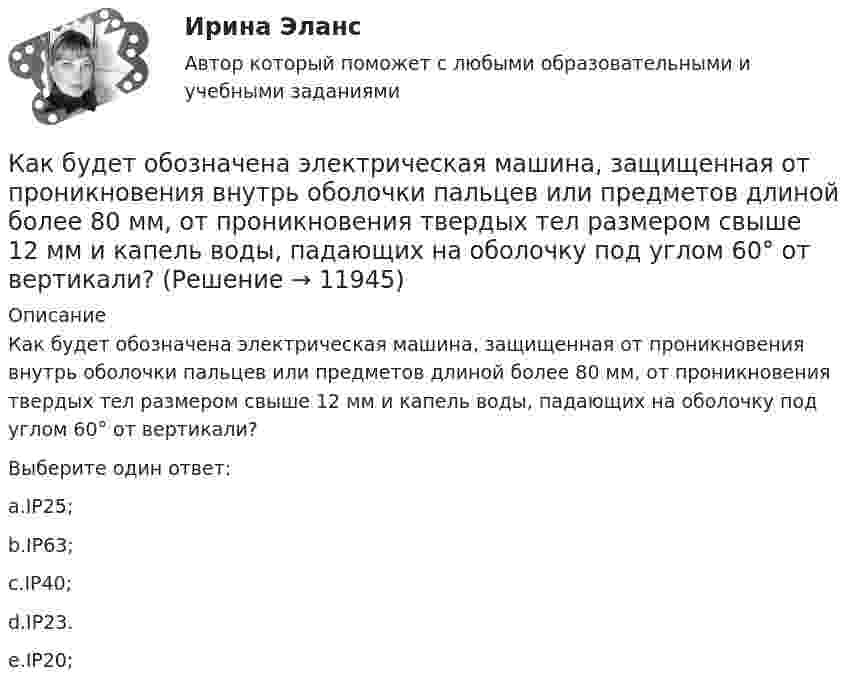      
          Описание
          Как будет обозначена электрическая машина, защищенная от проникновения внутрь оболочки пальцев или предметов длиной более 80 мм, от проникновения твердых тел размером свыше 12 мм и капель воды, падающих на оболочку под углом 60° от вертикали?Выберите один ответ:a.IP25;b.IP63;c.IP40;d.IP23.e.IP20;  
            
            
            Как будет изменяться частота вращения электродвигателя при изменении питающего напряжения? Выберите один ответ: a.будет изменяться обратно пропорционально; b.частота не зависит от напряжения. c.будет изменяться гиперболически; d.будет Как будет обозначена электрическая машина, защищенная от проникновения внутрь оболочки пальцев или предметов длиной более 80 мм, от проникновения твердых тел размером свыше 12 мм и капель воды, падающих на оболочку под углом 60° от вертикали? Как будет обозначена электрическая машина, защищенная от проникновения внутрь оболочки пальцев или предметов длиной более 80 мм, от проникновения твердых тел размером свыше 12 мм и капель воды, падающих на оболочку под углом 60° от вертикали? Как будет обозначен способ монтажа электрической машины с фундаментной плитой на приподнятых лапах, с двумя стояковыми подшипниками? Выберите один ответ:  a. IM7311;  b. IM7610;  c. IM6505;  d. IM7325.  e. IM7315;Как будет обозначен способ монтажа электрической машины с фундаментной плитой на приподнятых лапах, с двумя стояковыми подшипниками? Выберите один ответ: a. IM7311; b. IM7610; c. IM6505; d. IM7325. e. IM7315;Как будет определяться коэффициент трансформации в опыте холостого хода? Выберите один ответ: a.k= I2/I0. b.k =P0/(U1I0); c.k = U20/U1; d.k = (I0/I1ном)100; e.k= I0/I1ном;Как быть с хозяйкой на съемной квартиреКакая часть молекул водорода при t = 150 °C обладает скоростями u от 300 до 325 м/с?Какая часть молекул кислорода при t = 0 °C обладает скоростями u от 100 до 110 м/с?Какая часть  свободных электронов в металле имеет при абсолютном нуле кинетическую энергию, превышающую половину максимальной энергии?Какая энергия E выделится при слиянии двух капелек ртути диаметром d1 = 0,8 мм и d2 = 1,2 мм в одну каплю?Какая энергия выделится при слиянии двух капель ртути диаметром 0,8 мм и 1,2 мм в одну каплюКакая энергия Е выделится при слиянии двух капель ртути диаметром d1 = 0,8 мм и d2 = 1,2 мм в одну каплю?Как бороться с капризами ребёнка
